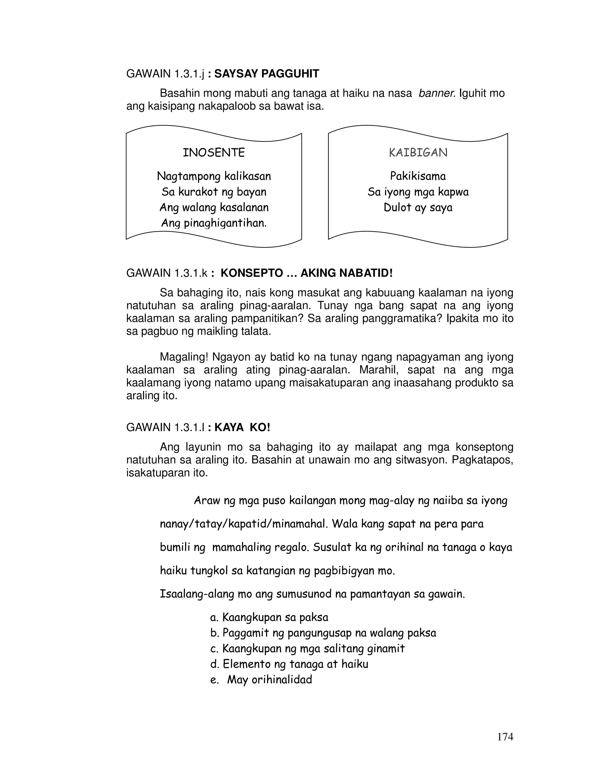 174
GAWAIN 1.3.1.j : SAYSAY PAGGUHIT
Basahin mong mabuti ang tanaga at haiku na nasa banner. Iguhit mo
ang kaisipang nakapaloob sa bawat isa.
GAWAIN 1.3.1.k : KONSEPTO … AKING NABATID!
Sa bahaging ito, nais kong masukat ang kabuuang kaalaman na iyong
natutuhan sa araling pinag-aaralan. Tunay nga bang sapat na ang iyong
kaalaman sa araling pampanitikan? Sa araling panggramatika? Ipakita mo ito
sa pagbuo ng maikling talata.
Magaling! Ngayon ay batid ko na tunay ngang napagyaman ang iyong
kaalaman sa araling ating pinag-aaralan. Marahil, sapat na ang mga
kaalamang iyong natamo upang maisakatuparan ang inaasahang produkto sa
araling ito.
GAWAIN 1.3.1.l : KAYA KO!
Ang layunin mo sa bahaging ito ay mailapat ang mga konseptong
natutuhan sa araling ito. Basahin at unawain mo ang sitwasyon. Pagkatapos,
isakatuparan ito.
Araw ng mga puso kailangan mong mag-alay ng naiiba sa iyong
nanay/tatay/kapatid/minamahal. Wala kang sapat na pera para
bumili ng mamahaling regalo. Susulat ka ng orihinal na tanaga o kaya
haiku tungkol sa katangian ng pagbibigyan mo.
Isaalang-alang mo ang sumusunod na pamantayan sa gawain.
a. Kaangkupan sa paksa
b. Paggamit ng pangungusap na walang paksa
c. Kaangkupan ng mga salitang ginamit
d. Elemento ng tanaga at haiku
e. May orihinalidad
INOSENTE
Nagtampong kalikasan
Sa kurakot ng bayan
Ang walang kasalanan
Ang pinaghigantihan.
KAIBIGAN
Pakikisama
Sa iyong mga kapwa
Dulot ay saya
 