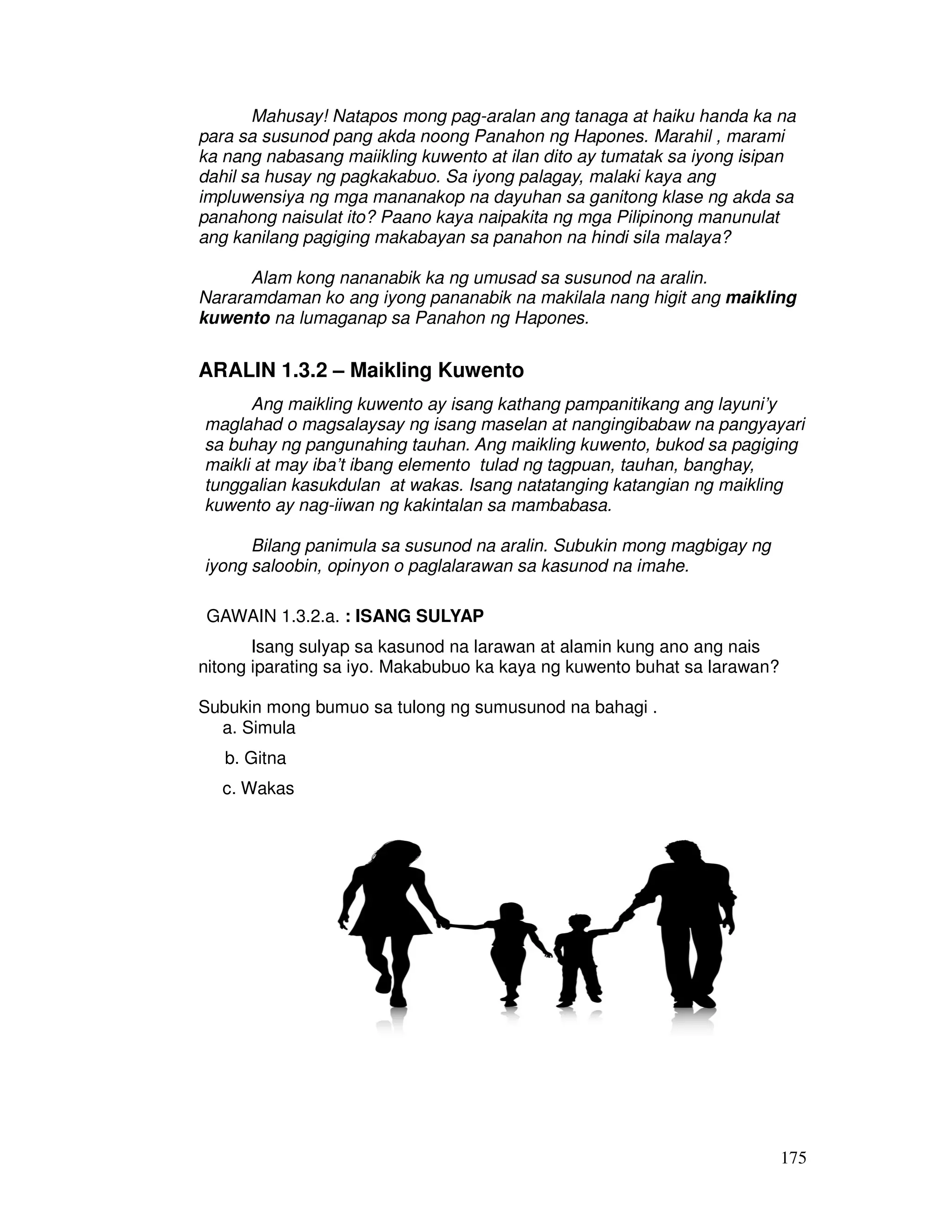 175
Mahusay! Natapos mong pag-aralan ang tanaga at haiku handa ka na
para sa susunod pang akda noong Panahon ng Hapones. Marahil , marami
ka nang nabasang maiikling kuwento at ilan dito ay tumatak sa iyong isipan
dahil sa husay ng pagkakabuo. Sa iyong palagay, malaki kaya ang
impluwensiya ng mga mananakop na dayuhan sa ganitong klase ng akda sa
panahong naisulat ito? Paano kaya naipakita ng mga Pilipinong manunulat
ang kanilang pagiging makabayan sa panahon na hindi sila malaya?
Alam kong nananabik ka ng umusad sa susunod na aralin.
Nararamdaman ko ang iyong pananabik na makilala nang higit ang maikling
kuwento na lumaganap sa Panahon ng Hapones.
ARALIN 1.3.2 – Maikling Kuwento
Ang maikling kuwento ay isang kathang pampanitikang ang layuni’y
maglahad o magsalaysay ng isang maselan at nangingibabaw na pangyayari
sa buhay ng pangunahing tauhan. Ang maikling kuwento, bukod sa pagiging
maikli at may iba’t ibang elemento tulad ng tagpuan, tauhan, banghay,
tunggalian kasukdulan at wakas. Isang natatanging katangian ng maikling
kuwento ay nag-iiwan ng kakintalan sa mambabasa.
Bilang panimula sa susunod na aralin. Subukin mong magbigay ng
iyong saloobin, opinyon o paglalarawan sa kasunod na imahe.
GAWAIN 1.3.2.a. : ISANG SULYAP
Isang sulyap sa kasunod na larawan at alamin kung ano ang nais
nitong iparating sa iyo. Makabubuo ka kaya ng kuwento buhat sa larawan?
Subukin mong bumuo sa tulong ng sumusunod na bahagi .
a. Simula
b. Gitna
c. Wakas
 