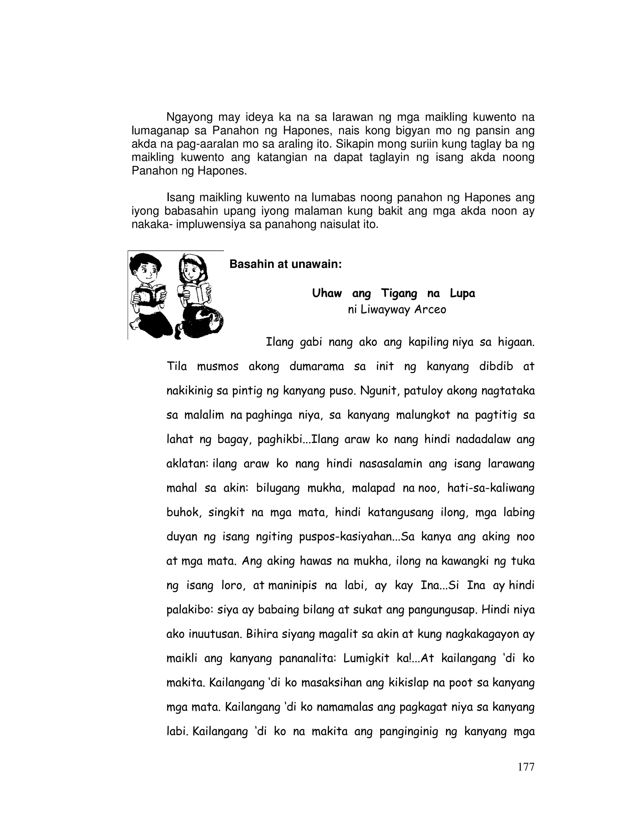177
Ngayong may ideya ka na sa larawan ng mga maikling kuwento na
lumaganap sa Panahon ng Hapones, nais kong bigyan mo ng pansin ang
akda na pag-aaralan mo sa araling ito. Sikapin mong suriin kung taglay ba ng
maikling kuwento ang katangian na dapat taglayin ng isang akda noong
Panahon ng Hapones.
Isang maikling kuwento na lumabas noong panahon ng Hapones ang
iyong babasahin upang iyong malaman kung bakit ang mga akda noon ay
nakaka- impluwensiya sa panahong naisulat ito.
Basahin at unawain:
Uhaw ang Tigang na Lupa
ni Liwayway Arceo
Ilang gabi nang ako ang kapiling niya sa higaan.
Tila musmos akong dumarama sa init ng kanyang dibdib at
nakikinig sa pintig ng kanyang puso. Ngunit, patuloy akong nagtataka
sa malalim na paghinga niya, sa kanyang malungkot na pagtitig sa
lahat ng bagay, paghikbi...Ilang araw ko nang hindi nadadalaw ang
aklatan: ilang araw ko nang hindi nasasalamin ang isang larawang
mahal sa akin: bilugang mukha, malapad na noo, hati-sa-kaliwang
buhok, singkit na mga mata, hindi katangusang ilong, mga labing
duyan ng isang ngiting puspos-kasiyahan...Sa kanya ang aking noo
at mga mata. Ang aking hawas na mukha, ilong na kawangki ng tuka
ng isang loro, at maninipis na labi, ay kay Ina...Si Ina ay hindi
palakibo: siya ay babaing bilang at sukat ang pangungusap. Hindi niya
ako inuutusan. Bihira siyang magalit sa akin at kung nagkakagayon ay
maikli ang kanyang pananalita: Lumigkit ka!...At kailangang ‘di ko
makita. Kailangang ‘di ko masaksihan ang kikislap na poot sa kanyang
mga mata. Kailangang ‘di ko namamalas ang pagkagat niya sa kanyang
labi. Kailangang ‘di ko na makita ang panginginig ng kanyang mga
 