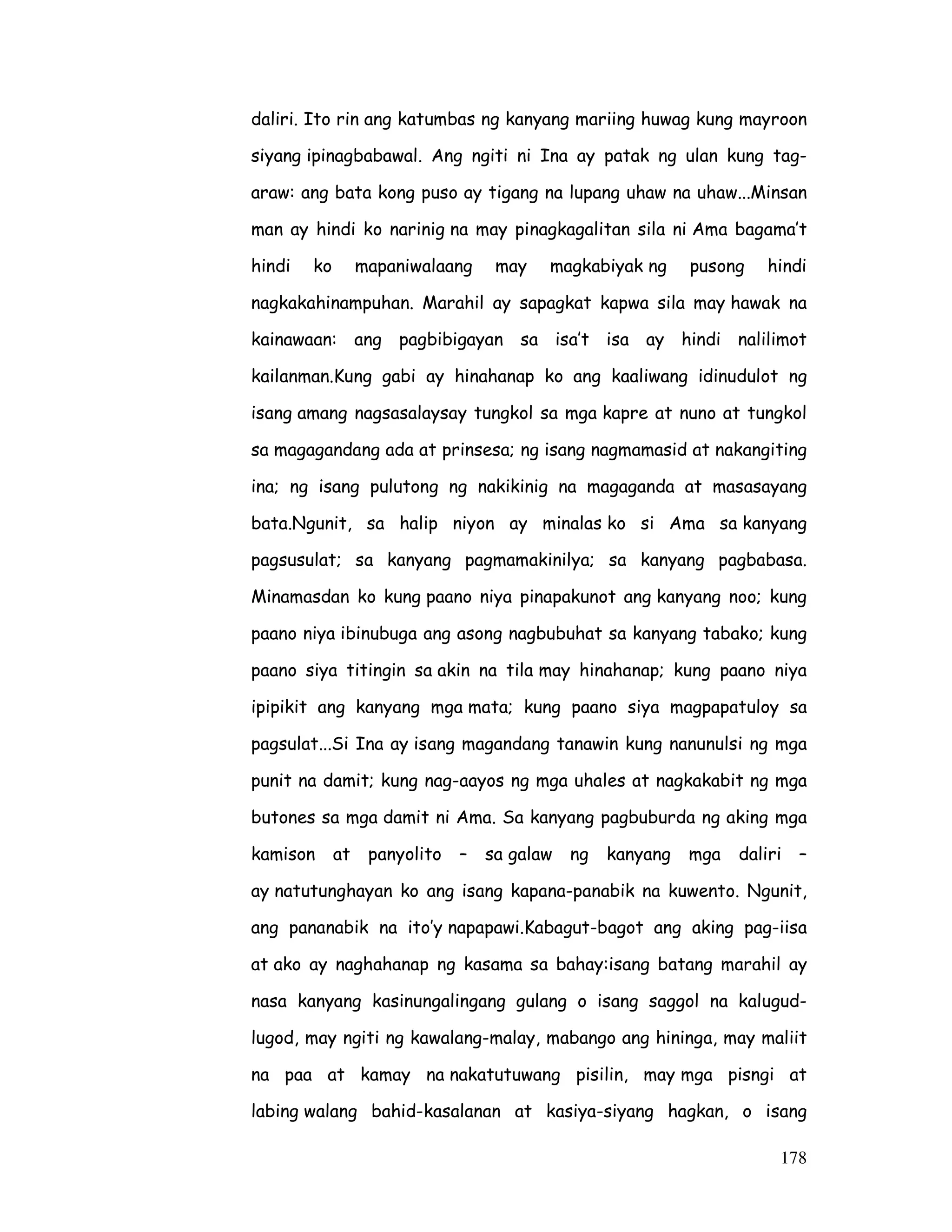 178
daliri. Ito rin ang katumbas ng kanyang mariing huwag kung mayroon
siyang ipinagbabawal. Ang ngiti ni Ina ay patak ng ulan kung tag-
araw: ang bata kong puso ay tigang na lupang uhaw na uhaw...Minsan
man ay hindi ko narinig na may pinagkagalitan sila ni Ama bagama’t
hindi ko mapaniwalaang may magkabiyak ng pusong hindi
nagkakahinampuhan. Marahil ay sapagkat kapwa sila may hawak na
kainawaan: ang pagbibigayan sa isa’t isa ay hindi nalilimot
kailanman.Kung gabi ay hinahanap ko ang kaaliwang idinudulot ng
isang amang nagsasalaysay tungkol sa mga kapre at nuno at tungkol
sa magagandang ada at prinsesa; ng isang nagmamasid at nakangiting
ina; ng isang pulutong ng nakikinig na magaganda at masasayang
bata.Ngunit, sa halip niyon ay minalas ko si Ama sa kanyang
pagsusulat; sa kanyang pagmamakinilya; sa kanyang pagbabasa.
Minamasdan ko kung paano niya pinapakunot ang kanyang noo; kung
paano niya ibinubuga ang asong nagbubuhat sa kanyang tabako; kung
paano siya titingin sa akin na tila may hinahanap; kung paano niya
ipipikit ang kanyang mga mata; kung paano siya magpapatuloy sa
pagsulat...Si Ina ay isang magandang tanawin kung nanunulsi ng mga
punit na damit; kung nag-aayos ng mga uhales at nagkakabit ng mga
butones sa mga damit ni Ama. Sa kanyang pagbuburda ng aking mga
kamison at panyolito – sa galaw ng kanyang mga daliri –
ay natutunghayan ko ang isang kapana-panabik na kuwento. Ngunit,
ang pananabik na ito’y napapawi.Kabagut-bagot ang aking pag-iisa
at ako ay naghahanap ng kasama sa bahay:isang batang marahil ay
nasa kanyang kasinungalingang gulang o isang saggol na kalugud-
lugod, may ngiti ng kawalang-malay, mabango ang hininga, may maliit
na paa at kamay na nakatutuwang pisilin, may mga pisngi at
labing walang bahid-kasalanan at kasiya-siyang hagkan, o isang
 