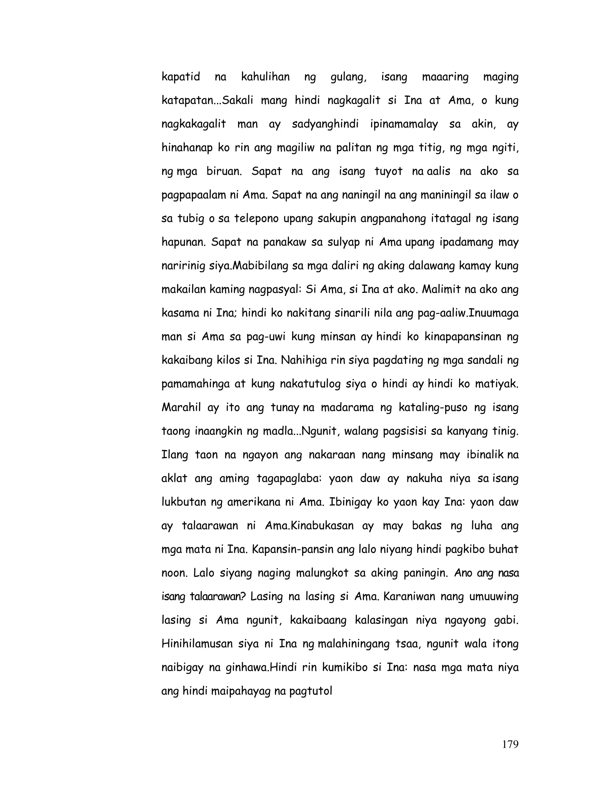 179
kapatid na kahulihan ng gulang, isang maaaring maging
katapatan...Sakali mang hindi nagkagalit si Ina at Ama, o kung
nagkakagalit man ay sadyanghindi ipinamamalay sa akin, ay
hinahanap ko rin ang magiliw na palitan ng mga titig, ng mga ngiti,
ng mga biruan. Sapat na ang isang tuyot na aalis na ako sa
pagpapaalam ni Ama. Sapat na ang naningil na ang maniningil sa ilaw o
sa tubig o sa telepono upang sakupin angpanahong itatagal ng isang
hapunan. Sapat na panakaw sa sulyap ni Ama upang ipadamang may
naririnig siya.Mabibilang sa mga daliri ng aking dalawang kamay kung
makailan kaming nagpasyal: Si Ama, si Ina at ako. Malimit na ako ang
kasama ni Ina; hindi ko nakitang sinarili nila ang pag-aaliw.Inuumaga
man si Ama sa pag-uwi kung minsan ay hindi ko kinapapansinan ng
kakaibang kilos si Ina. Nahihiga rin siya pagdating ng mga sandali ng
pamamahinga at kung nakatutulog siya o hindi ay hindi ko matiyak.
Marahil ay ito ang tunay na madarama ng kataling-puso ng isang
taong inaangkin ng madla...Ngunit, walang pagsisisi sa kanyang tinig.
Ilang taon na ngayon ang nakaraan nang minsang may ibinalik na
aklat ang aming tagapaglaba: yaon daw ay nakuha niya sa isang
lukbutan ng amerikana ni Ama. Ibinigay ko yaon kay Ina: yaon daw
ay talaarawan ni Ama.Kinabukasan ay may bakas ng luha ang
mga mata ni Ina. Kapansin-pansin ang lalo niyang hindi pagkibo buhat
noon. Lalo siyang naging malungkot sa aking paningin. Ano ang nasa
isang talaarawan? Lasing na lasing si Ama. Karaniwan nang umuuwing
lasing si Ama ngunit, kakaibaang kalasingan niya ngayong gabi.
Hinihilamusan siya ni Ina ng malahiningang tsaa, ngunit wala itong
naibigay na ginhawa.Hindi rin kumikibo si Ina: nasa mga mata niya
ang hindi maipahayag na pagtutol
 