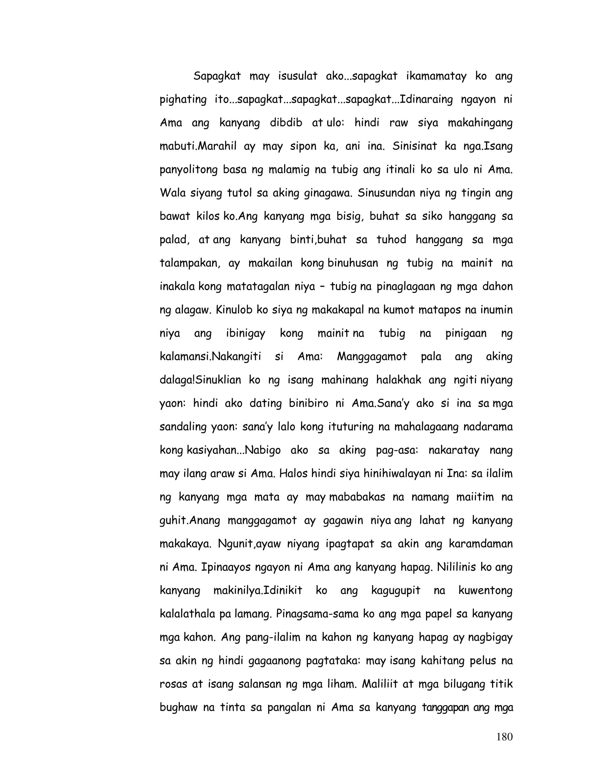 180
Sapagkat may isusulat ako...sapagkat ikamamatay ko ang
pighating ito...sapagkat...sapagkat...sapagkat...Idinaraing ngayon ni
Ama ang kanyang dibdib at ulo: hindi raw siya makahingang
mabuti.Marahil ay may sipon ka, ani ina. Sinisinat ka nga.Isang
panyolitong basa ng malamig na tubig ang itinali ko sa ulo ni Ama.
Wala siyang tutol sa aking ginagawa. Sinusundan niya ng tingin ang
bawat kilos ko.Ang kanyang mga bisig, buhat sa siko hanggang sa
palad, at ang kanyang binti,buhat sa tuhod hanggang sa mga
talampakan, ay makailan kong binuhusan ng tubig na mainit na
inakala kong matatagalan niya – tubig na pinaglagaan ng mga dahon
ng alagaw. Kinulob ko siya ng makakapal na kumot matapos na inumin
niya ang ibinigay kong mainit na tubig na pinigaan ng
kalamansi.Nakangiti si Ama: Manggagamot pala ang aking
dalaga!Sinuklian ko ng isang mahinang halakhak ang ngiti niyang
yaon: hindi ako dating binibiro ni Ama.Sana’y ako si ina sa mga
sandaling yaon: sana’y lalo kong ituturing na mahalagaang nadarama
kong kasiyahan...Nabigo ako sa aking pag-asa: nakaratay nang
may ilang araw si Ama. Halos hindi siya hinihiwalayan ni Ina: sa ilalim
ng kanyang mga mata ay may mababakas na namang maiitim na
guhit.Anang manggagamot ay gagawin niya ang lahat ng kanyang
makakaya. Ngunit,ayaw niyang ipagtapat sa akin ang karamdaman
ni Ama. Ipinaayos ngayon ni Ama ang kanyang hapag. Nililinis ko ang
kanyang makinilya.Idinikit ko ang kagugupit na kuwentong
kalalathala pa lamang. Pinagsama-sama ko ang mga papel sa kanyang
mga kahon. Ang pang-ilalim na kahon ng kanyang hapag ay nagbigay
sa akin ng hindi gagaanong pagtataka: may isang kahitang pelus na
rosas at isang salansan ng mga liham. Maliliit at mga bilugang titik
bughaw na tinta sa pangalan ni Ama sa kanyang tanggapan ang mga
 