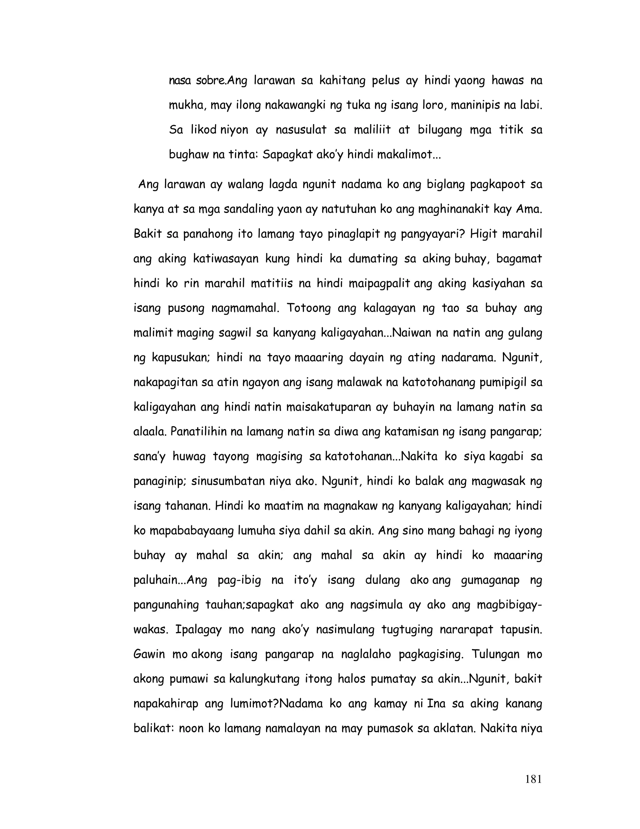 181
nasa sobre.Ang larawan sa kahitang pelus ay hindi yaong hawas na
mukha, may ilong nakawangki ng tuka ng isang loro, maninipis na labi.
Sa likod niyon ay nasusulat sa maliliit at bilugang mga titik sa
bughaw na tinta: Sapagkat ako’y hindi makalimot...
Ang larawan ay walang lagda ngunit nadama ko ang biglang pagkapoot sa
kanya at sa mga sandaling yaon ay natutuhan ko ang maghinanakit kay Ama.
Bakit sa panahong ito lamang tayo pinaglapit ng pangyayari? Higit marahil
ang aking katiwasayan kung hindi ka dumating sa aking buhay, bagamat
hindi ko rin marahil matitiis na hindi maipagpalit ang aking kasiyahan sa
isang pusong nagmamahal. Totoong ang kalagayan ng tao sa buhay ang
malimit maging sagwil sa kanyang kaligayahan...Naiwan na natin ang gulang
ng kapusukan; hindi na tayo maaaring dayain ng ating nadarama. Ngunit,
nakapagitan sa atin ngayon ang isang malawak na katotohanang pumipigil sa
kaligayahan ang hindi natin maisakatuparan ay buhayin na lamang natin sa
alaala. Panatilihin na lamang natin sa diwa ang katamisan ng isang pangarap;
sana’y huwag tayong magising sa katotohanan...Nakita ko siya kagabi sa
panaginip; sinusumbatan niya ako. Ngunit, hindi ko balak ang magwasak ng
isang tahanan. Hindi ko maatim na magnakaw ng kanyang kaligayahan; hindi
ko mapababayaang lumuha siya dahil sa akin. Ang sino mang bahagi ng iyong
buhay ay mahal sa akin; ang mahal sa akin ay hindi ko maaaring
paluhain...Ang pag-ibig na ito’y isang dulang ako ang gumaganap ng
pangunahing tauhan;sapagkat ako ang nagsimula ay ako ang magbibigay-
wakas. Ipalagay mo nang ako’y nasimulang tugtuging nararapat tapusin.
Gawin mo akong isang pangarap na naglalaho pagkagising. Tulungan mo
akong pumawi sa kalungkutang itong halos pumatay sa akin...Ngunit, bakit
napakahirap ang lumimot?Nadama ko ang kamay ni Ina sa aking kanang
balikat: noon ko lamang namalayan na may pumasok sa aklatan. Nakita niya
 