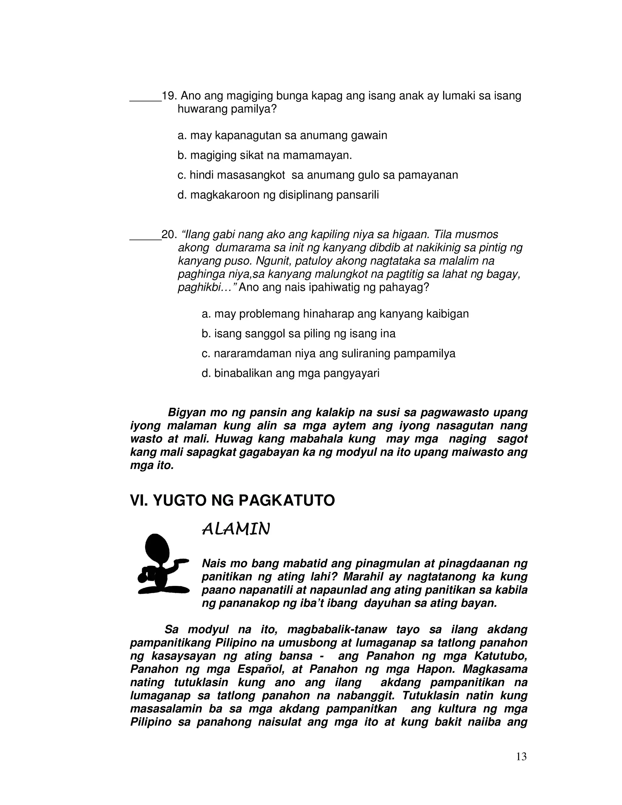 13
_____19. Ano ang magiging bunga kapag ang isang anak ay lumaki sa isang
huwarang pamilya?
a. may kapanagutan sa anumang gawain
b. magiging sikat na mamamayan.
c. hindi masasangkot sa anumang gulo sa pamayanan
d. magkakaroon ng disiplinang pansarili
_____20. “Ilang gabi nang ako ang kapiling niya sa higaan. Tila musmos
akong dumarama sa init ng kanyang dibdib at nakikinig sa pintig ng
kanyang puso. Ngunit, patuloy akong nagtataka sa malalim na
paghinga niya,sa kanyang malungkot na pagtitig sa lahat ng bagay,
paghikbi…” Ano ang nais ipahiwatig ng pahayag?
a. may problemang hinaharap ang kanyang kaibigan
b. isang sanggol sa piling ng isang ina
c. nararamdaman niya ang suliraning pampamilya
d. binabalikan ang mga pangyayari
Bigyan mo ng pansin ang kalakip na susi sa pagwawasto upang
iyong malaman kung alin sa mga aytem ang iyong nasagutan nang
wasto at mali. Huwag kang mabahala kung may mga naging sagot
kang mali sapagkat gagabayan ka ng modyul na ito upang maiwasto ang
mga ito.
VI. YUGTO NG PAGKATUTO
ALAMINALAMINALAMINALAMIN
Nais mo bang mabatid ang pinagmulan at pinagdaanan ng
panitikan ng ating lahi? Marahil ay nagtatanong ka kung
paano napanatili at napaunlad ang ating panitikan sa kabila
ng pananakop ng iba’t ibang dayuhan sa ating bayan.
Sa modyul na ito, magbabalik-tanaw tayo sa ilang akdang
pampanitikang Pilipino na umusbong at lumaganap sa tatlong panahon
ng kasaysayan ng ating bansa - ang Panahon ng mga Katutubo,
Panahon ng mga Español, at Panahon ng mga Hapon. Magkasama
nating tutuklasin kung ano ang ilang akdang pampanitikan na
lumaganap sa tatlong panahon na nabanggit. Tutuklasin natin kung
masasalamin ba sa mga akdang pampanitkan ang kultura ng mga
Pilipino sa panahong naisulat ang mga ito at kung bakit naiiba ang
 