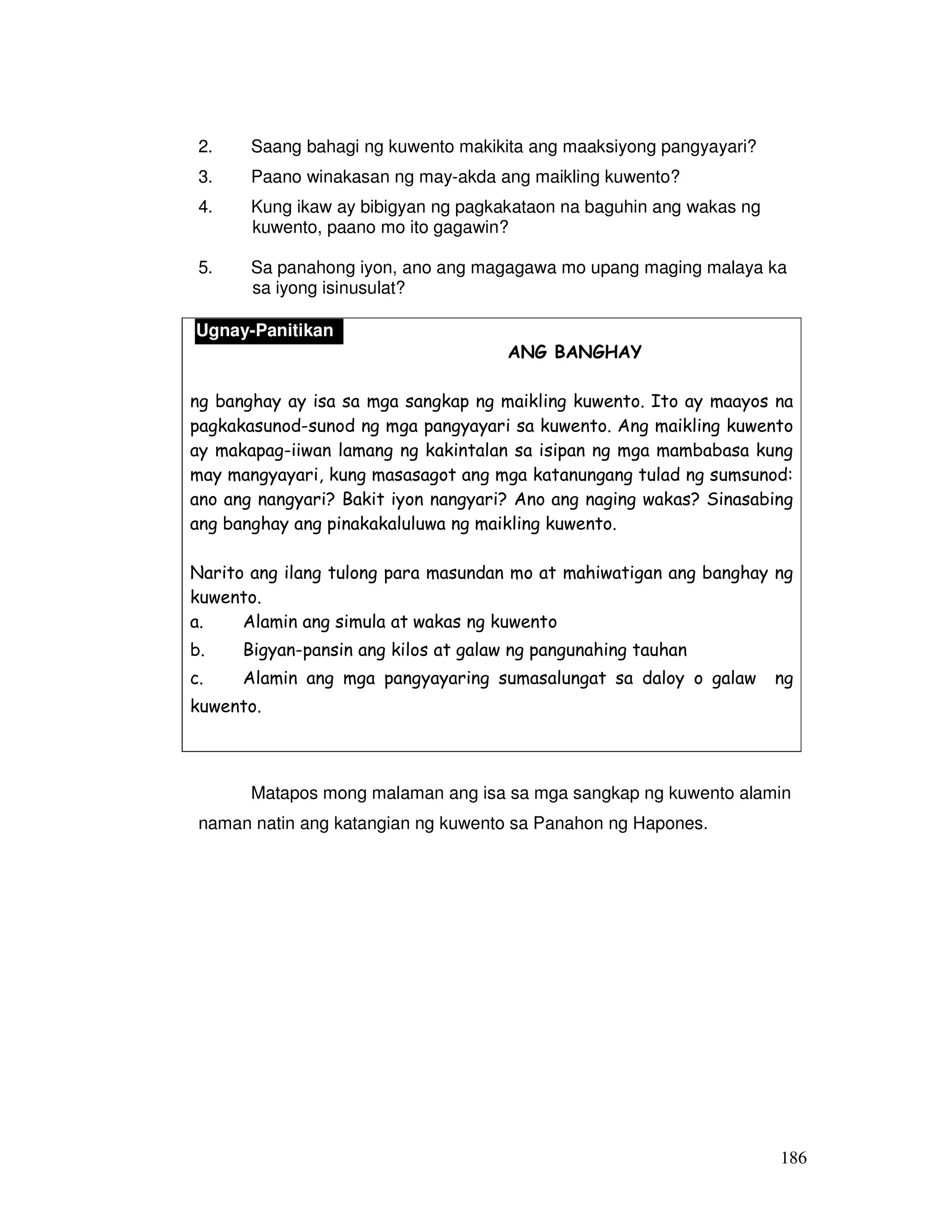 186
2. Saang bahagi ng kuwento makikita ang maaksiyong pangyayari?
3. Paano winakasan ng may-akda ang maikling kuwento?
4. Kung ikaw ay bibigyan ng pagkakataon na baguhin ang wakas ng
kuwento, paano mo ito gagawin?
5. Sa panahong iyon, ano ang magagawa mo upang maging malaya ka
sa iyong isinusulat?
ANG BANGHAY
ng banghay ay isa sa mga sangkap ng maikling kuwento. Ito ay maayos na
pagkakasunod-sunod ng mga pangyayari sa kuwento. Ang maikling kuwento
ay makapag-iiwan lamang ng kakintalan sa isipan ng mga mambabasa kung
may mangyayari, kung masasagot ang mga katanungang tulad ng sumsunod:
ano ang nangyari? Bakit iyon nangyari? Ano ang naging wakas? Sinasabing
ang banghay ang pinakakaluluwa ng maikling kuwento.
Narito ang ilang tulong para masundan mo at mahiwatigan ang banghay ng
kuwento.
a. Alamin ang simula at wakas ng kuwento
b. Bigyan-pansin ang kilos at galaw ng pangunahing tauhan
c. Alamin ang mga pangyayaring sumasalungat sa daloy o galaw ng
kuwento.
Matapos mong malaman ang isa sa mga sangkap ng kuwento alamin
naman natin ang katangian ng kuwento sa Panahon ng Hapones.
Ugnay-Panitikan
 