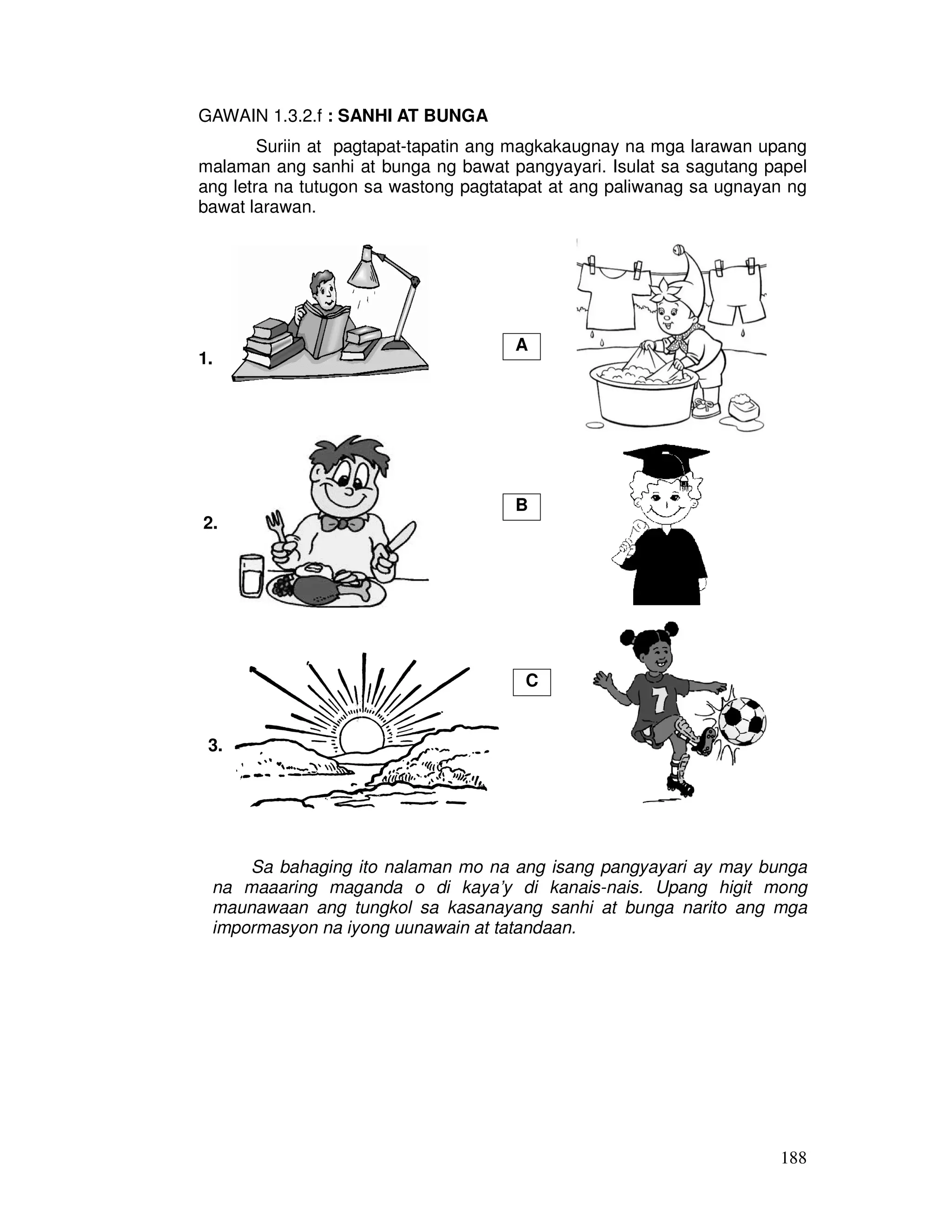 188
GAWAIN 1.3.2.f : SANHI AT BUNGA
Suriin at pagtapat-tapatin ang magkakaugnay na mga larawan upang
malaman ang sanhi at bunga ng bawat pangyayari. Isulat sa sagutang papel
ang letra na tutugon sa wastong pagtatapat at ang paliwanag sa ugnayan ng
bawat larawan.
1.
2.
3.
Sa bahaging ito nalaman mo na ang isang pangyayari ay may bunga
na maaaring maganda o di kaya’y di kanais-nais. Upang higit mong
maunawaan ang tungkol sa kasanayang sanhi at bunga narito ang mga
impormasyon na iyong uunawain at tatandaan.
A
B
C
 
