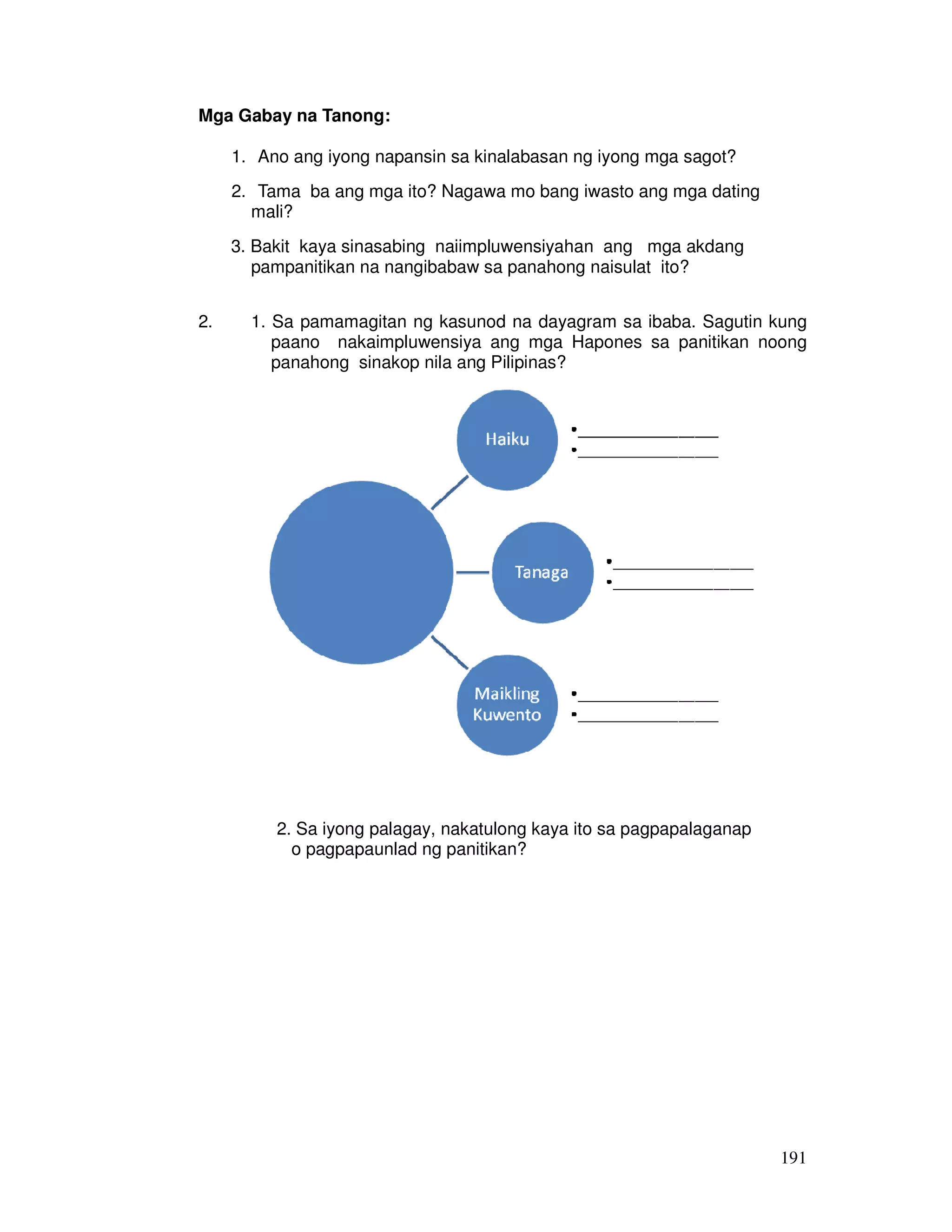 191
Mga Gabay na Tanong:
1. Ano ang iyong napansin sa kinalabasan ng iyong mga sagot?
2. Tama ba ang mga ito? Nagawa mo bang iwasto ang mga dating
mali?
3. Bakit kaya sinasabing naiimpluwensiyahan ang mga akdang
pampanitikan na nangibabaw sa panahong naisulat ito?
2. 1. Sa pamamagitan ng kasunod na dayagram sa ibaba. Sagutin kung
paano nakaimpluwensiya ang mga Hapones sa panitikan noong
panahong sinakop nila ang Pilipinas?
2. Sa iyong palagay, nakatulong kaya ito sa pagpapalaganap
o pagpapaunlad ng panitikan?
 