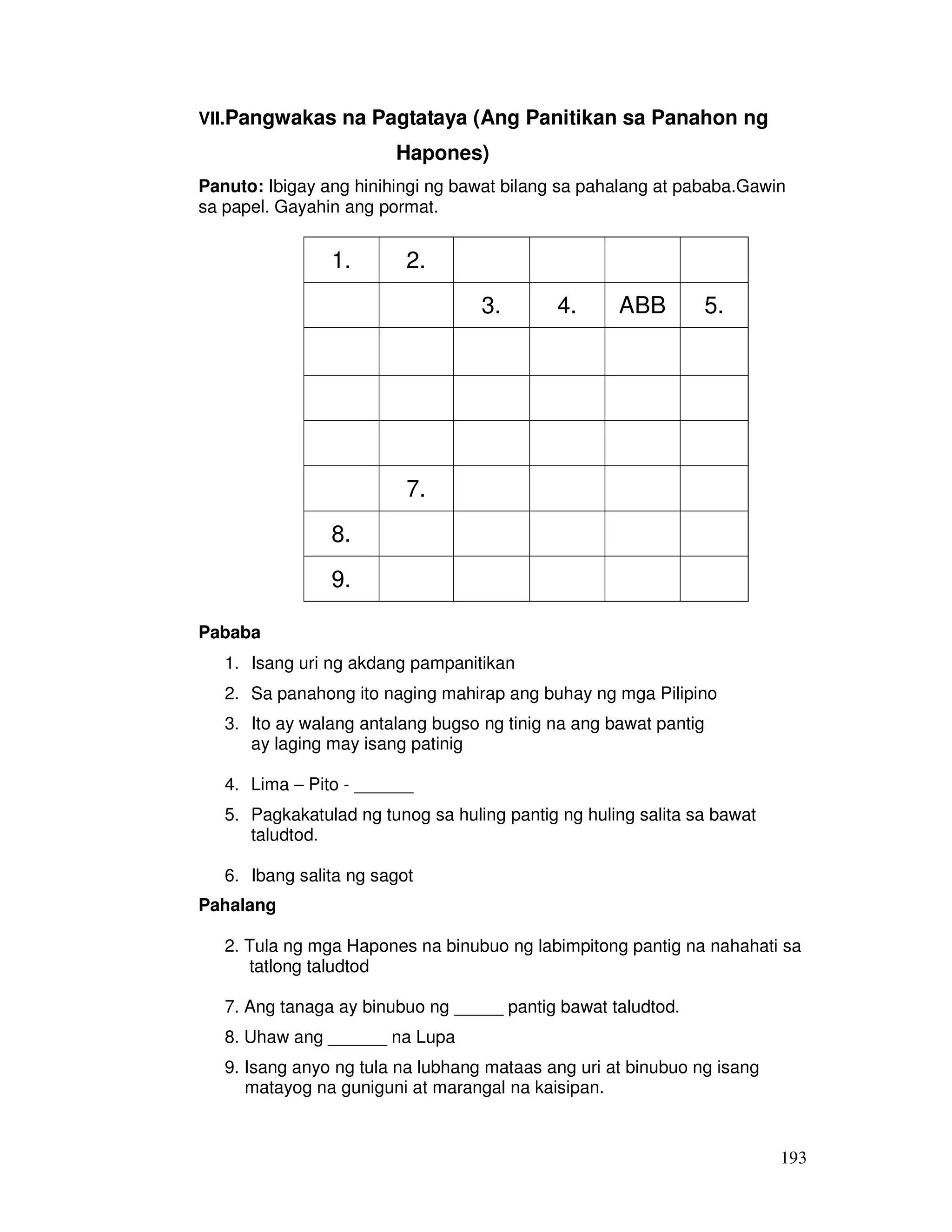 193
VII.Pangwakas na Pagtataya (Ang Panitikan sa Panahon ng
Hapones)
Panuto: Ibigay ang hinihingi ng bawat bilang sa pahalang at pababa.Gawin
sa papel. Gayahin ang pormat.
1. 2.
3. 4. ABB 5.
7.
8.
9.
Pababa
1. Isang uri ng akdang pampanitikan
2. Sa panahong ito naging mahirap ang buhay ng mga Pilipino
3. Ito ay walang antalang bugso ng tinig na ang bawat pantig
ay laging may isang patinig
4. Lima – Pito - ______
5. Pagkakatulad ng tunog sa huling pantig ng huling salita sa bawat
taludtod.
6. Ibang salita ng sagot
Pahalang
2. Tula ng mga Hapones na binubuo ng labimpitong pantig na nahahati sa
tatlong taludtod
7. Ang tanaga ay binubuo ng _____ pantig bawat taludtod.
8. Uhaw ang ______ na Lupa
9. Isang anyo ng tula na lubhang mataas ang uri at binubuo ng isang
matayog na guniguni at marangal na kaisipan.
 