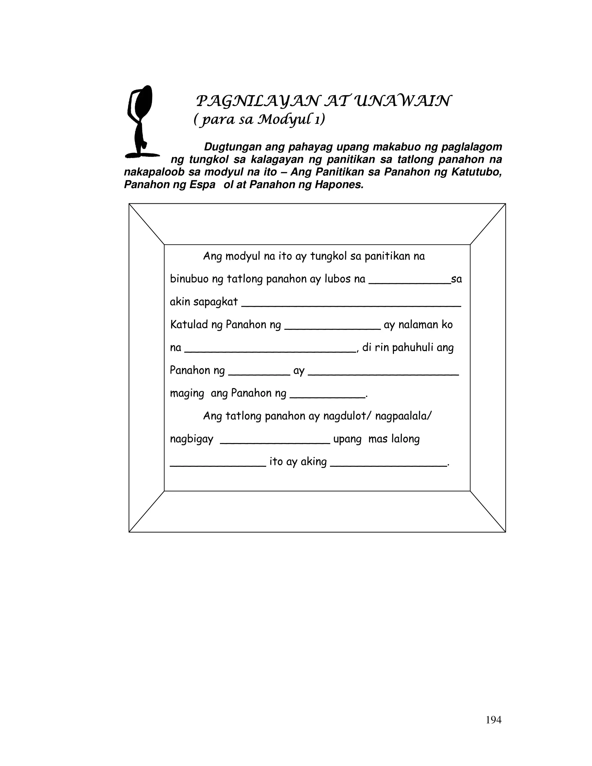 194
PAGNILAYAN AT UNAWAINPAGNILAYAN AT UNAWAINPAGNILAYAN AT UNAWAINPAGNILAYAN AT UNAWAIN
( para sa Modyul 1)( para sa Modyul 1)( para sa Modyul 1)( para sa Modyul 1)
Dugtungan ang pahayag upang makabuo ng paglalagom
ng tungkol sa kalagayan ng panitikan sa tatlong panahon na
nakapaloob sa modyul na ito – Ang Panitikan sa Panahon ng Katutubo,
Panahon ng Espa ol at Panahon ng Hapones.
Ang modyul na ito ay tungkol sa panitikan na
binubuo ng tatlong panahon ay lubos na ____________sa
akin sapagkat ________________________________
Katulad ng Panahon ng ______________ ay nalaman ko
na _________________________, di rin pahuhuli ang
Panahon ng _________ ay ______________________
maging ang Panahon ng ___________.
Ang tatlong panahon ay nagdulot/ nagpaalala/
nagbigay ________________ upang mas lalong
______________ ito ay aking _________________.
 