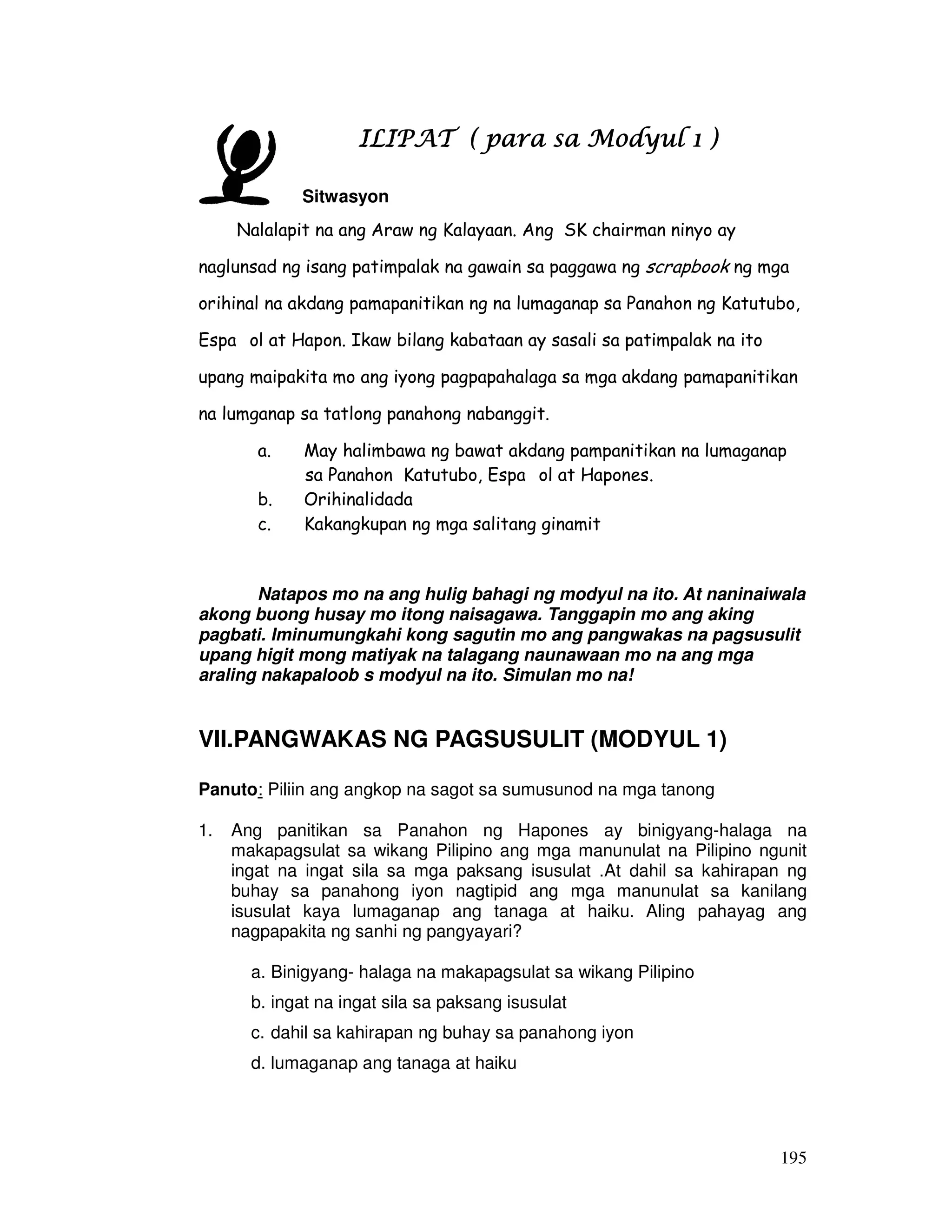 195
ILIPAT ( para sa Modyul 1 )ILIPAT ( para sa Modyul 1 )ILIPAT ( para sa Modyul 1 )ILIPAT ( para sa Modyul 1 )
Sitwasyon
Nalalapit na ang Araw ng Kalayaan. Ang SK chairman ninyo ay
naglunsad ng isang patimpalak na gawain sa paggawa ng scrapbook ng mga
orihinal na akdang pamapanitikan ng na lumaganap sa Panahon ng Katutubo,
Espa ol at Hapon. Ikaw bilang kabataan ay sasali sa patimpalak na ito
upang maipakita mo ang iyong pagpapahalaga sa mga akdang pamapanitikan
na lumganap sa tatlong panahong nabanggit.
a. May halimbawa ng bawat akdang pampanitikan na lumaganap
sa Panahon Katutubo, Espa ol at Hapones.
b. Orihinalidada
c. Kakangkupan ng mga salitang ginamit
Natapos mo na ang hulig bahagi ng modyul na ito. At naninaiwala
akong buong husay mo itong naisagawa. Tanggapin mo ang aking
pagbati. Iminumungkahi kong sagutin mo ang pangwakas na pagsusulit
upang higit mong matiyak na talagang naunawaan mo na ang mga
araling nakapaloob s modyul na ito. Simulan mo na!
VII.PANGWAKAS NG PAGSUSULIT (MODYUL 1)
Panuto: Piliin ang angkop na sagot sa sumusunod na mga tanong
1. Ang panitikan sa Panahon ng Hapones ay binigyang-halaga na
makapagsulat sa wikang Pilipino ang mga manunulat na Pilipino ngunit
ingat na ingat sila sa mga paksang isusulat .At dahil sa kahirapan ng
buhay sa panahong iyon nagtipid ang mga manunulat sa kanilang
isusulat kaya lumaganap ang tanaga at haiku. Aling pahayag ang
nagpapakita ng sanhi ng pangyayari?
a. Binigyang- halaga na makapagsulat sa wikang Pilipino
b. ingat na ingat sila sa paksang isusulat
c. dahil sa kahirapan ng buhay sa panahong iyon
d. lumaganap ang tanaga at haiku
 