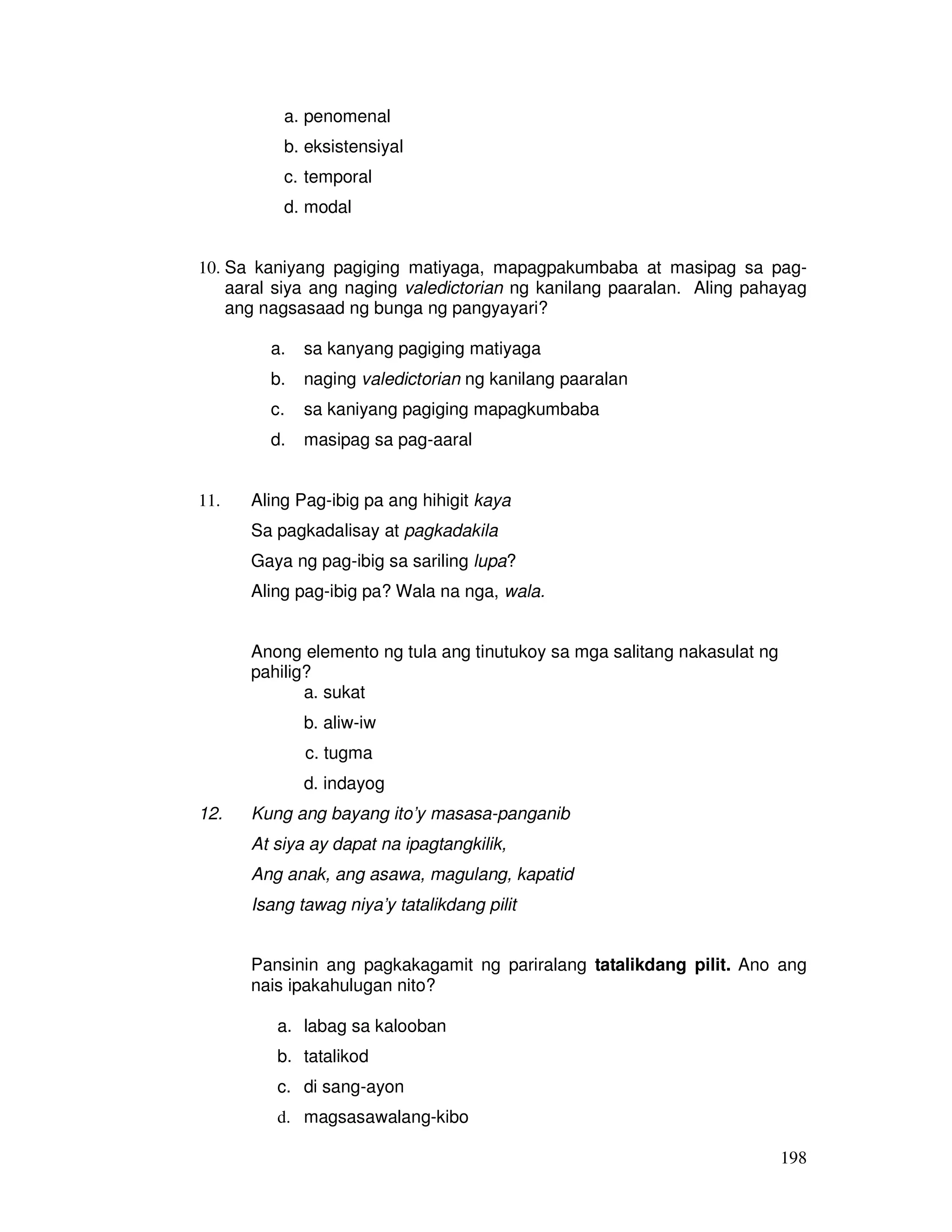 198
a. penomenal
b. eksistensiyal
c. temporal
d. modal
10. Sa kaniyang pagiging matiyaga, mapagpakumbaba at masipag sa pag-
aaral siya ang naging valedictorian ng kanilang paaralan. Aling pahayag
ang nagsasaad ng bunga ng pangyayari?
a. sa kanyang pagiging matiyaga
b. naging valedictorian ng kanilang paaralan
c. sa kaniyang pagiging mapagkumbaba
d. masipag sa pag-aaral
11. Aling Pag-ibig pa ang hihigit kaya
Sa pagkadalisay at pagkadakila
Gaya ng pag-ibig sa sariling lupa?
Aling pag-ibig pa? Wala na nga, wala.
Anong elemento ng tula ang tinutukoy sa mga salitang nakasulat ng
pahilig?
a. sukat
b. aliw-iw
c. tugma
d. indayog
12. Kung ang bayang ito’y masasa-panganib
At siya ay dapat na ipagtangkilik,
Ang anak, ang asawa, magulang, kapatid
Isang tawag niya’y tatalikdang pilit
Pansinin ang pagkakagamit ng pariralang tatalikdang pilit. Ano ang
nais ipakahulugan nito?
a. labag sa kalooban
b. tatalikod
c. di sang-ayon
d. magsasawalang-kibo
 