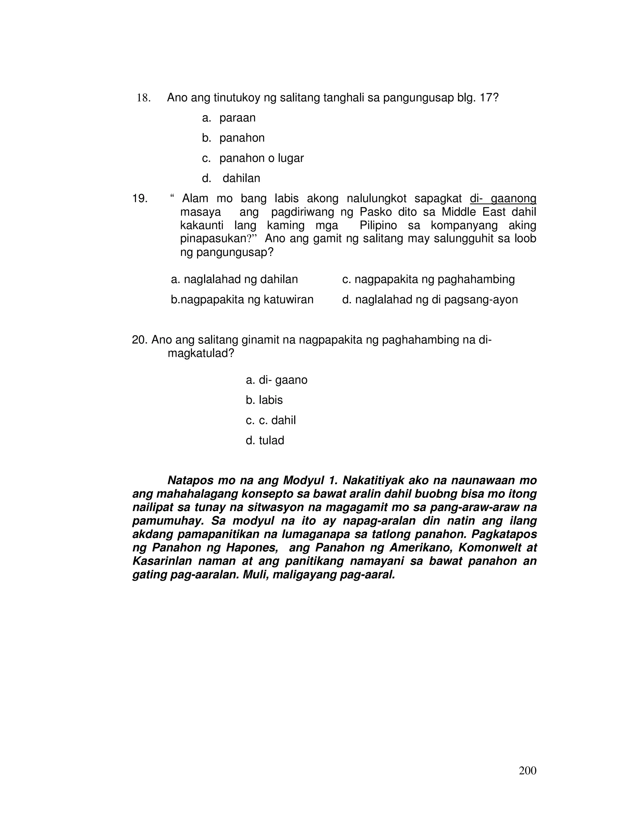 200
18. Ano ang tinutukoy ng salitang tanghali sa pangungusap blg. 17?
a. paraan
b. panahon
c. panahon o lugar
d. dahilan
19. “ Alam mo bang labis akong nalulungkot sapagkat di- gaanong
masaya ang pagdiriwang ng Pasko dito sa Middle East dahil
kakaunti lang kaming mga Pilipino sa kompanyang aking
pinapasukan?” Ano ang gamit ng salitang may salungguhit sa loob
ng pangungusap?
a. naglalahad ng dahilan c. nagpapakita ng paghahambing
b.nagpapakita ng katuwiran d. naglalahad ng di pagsang-ayon
20. Ano ang salitang ginamit na nagpapakita ng paghahambing na di-
magkatulad?
a. di- gaano
b. labis
c. c. dahil
d. tulad
Natapos mo na ang Modyul 1. Nakatitiyak ako na naunawaan mo
ang mahahalagang konsepto sa bawat aralin dahil buobng bisa mo itong
nailipat sa tunay na sitwasyon na magagamit mo sa pang-araw-araw na
pamumuhay. Sa modyul na ito ay napag-aralan din natin ang ilang
akdang pamapanitikan na lumaganapa sa tatlong panahon. Pagkatapos
ng Panahon ng Hapones, ang Panahon ng Amerikano, Komonwelt at
Kasarinlan naman at ang panitikang namayani sa bawat panahon an
gating pag-aaralan. Muli, maligayang pag-aaral.
 
