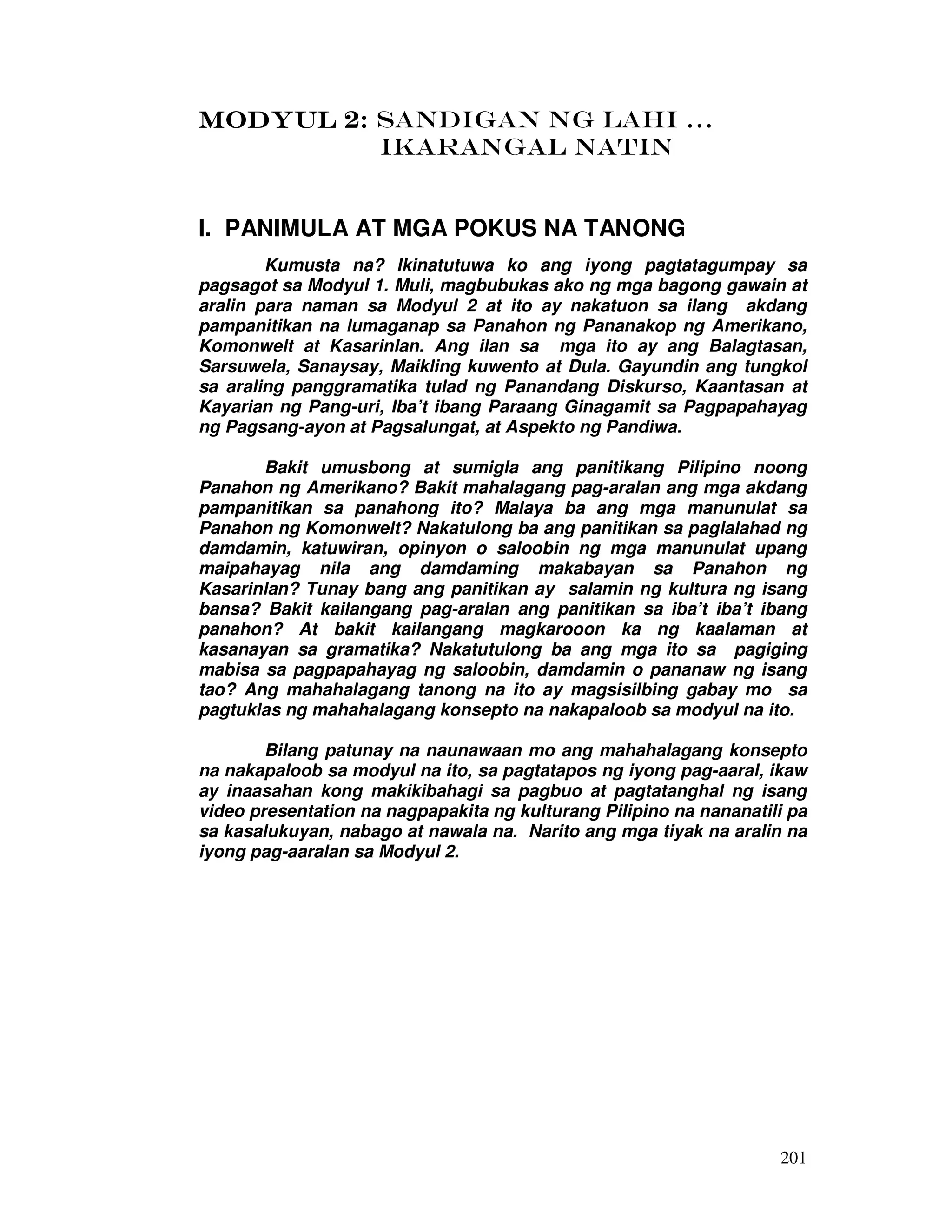 201
MODYUL 2:MODYUL 2:MODYUL 2:MODYUL 2: SANDIGAN NG LAHI …
IKARANGAL NATIN
I. PANIMULA AT MGA POKUS NA TANONG
Kumusta na? Ikinatutuwa ko ang iyong pagtatagumpay sa
pagsagot sa Modyul 1. Muli, magbubukas ako ng mga bagong gawain at
aralin para naman sa Modyul 2 at ito ay nakatuon sa ilang akdang
pampanitikan na lumaganap sa Panahon ng Pananakop ng Amerikano,
Komonwelt at Kasarinlan. Ang ilan sa mga ito ay ang Balagtasan,
Sarsuwela, Sanaysay, Maikling kuwento at Dula. Gayundin ang tungkol
sa araling panggramatika tulad ng Panandang Diskurso, Kaantasan at
Kayarian ng Pang-uri, Iba’t ibang Paraang Ginagamit sa Pagpapahayag
ng Pagsang-ayon at Pagsalungat, at Aspekto ng Pandiwa.
Bakit umusbong at sumigla ang panitikang Pilipino noong
Panahon ng Amerikano? Bakit mahalagang pag-aralan ang mga akdang
pampanitikan sa panahong ito? Malaya ba ang mga manunulat sa
Panahon ng Komonwelt? Nakatulong ba ang panitikan sa paglalahad ng
damdamin, katuwiran, opinyon o saloobin ng mga manunulat upang
maipahayag nila ang damdaming makabayan sa Panahon ng
Kasarinlan? Tunay bang ang panitikan ay salamin ng kultura ng isang
bansa? Bakit kailangang pag-aralan ang panitikan sa iba’t iba’t ibang
panahon? At bakit kailangang magkarooon ka ng kaalaman at
kasanayan sa gramatika? Nakatutulong ba ang mga ito sa pagiging
mabisa sa pagpapahayag ng saloobin, damdamin o pananaw ng isang
tao? Ang mahahalagang tanong na ito ay magsisilbing gabay mo sa
pagtuklas ng mahahalagang konsepto na nakapaloob sa modyul na ito.
Bilang patunay na naunawaan mo ang mahahalagang konsepto
na nakapaloob sa modyul na ito, sa pagtatapos ng iyong pag-aaral, ikaw
ay inaasahan kong makikibahagi sa pagbuo at pagtatanghal ng isang
video presentation na nagpapakita ng kulturang Pilipino na nananatili pa
sa kasalukuyan, nabago at nawala na. Narito ang mga tiyak na aralin na
iyong pag-aaralan sa Modyul 2.
 