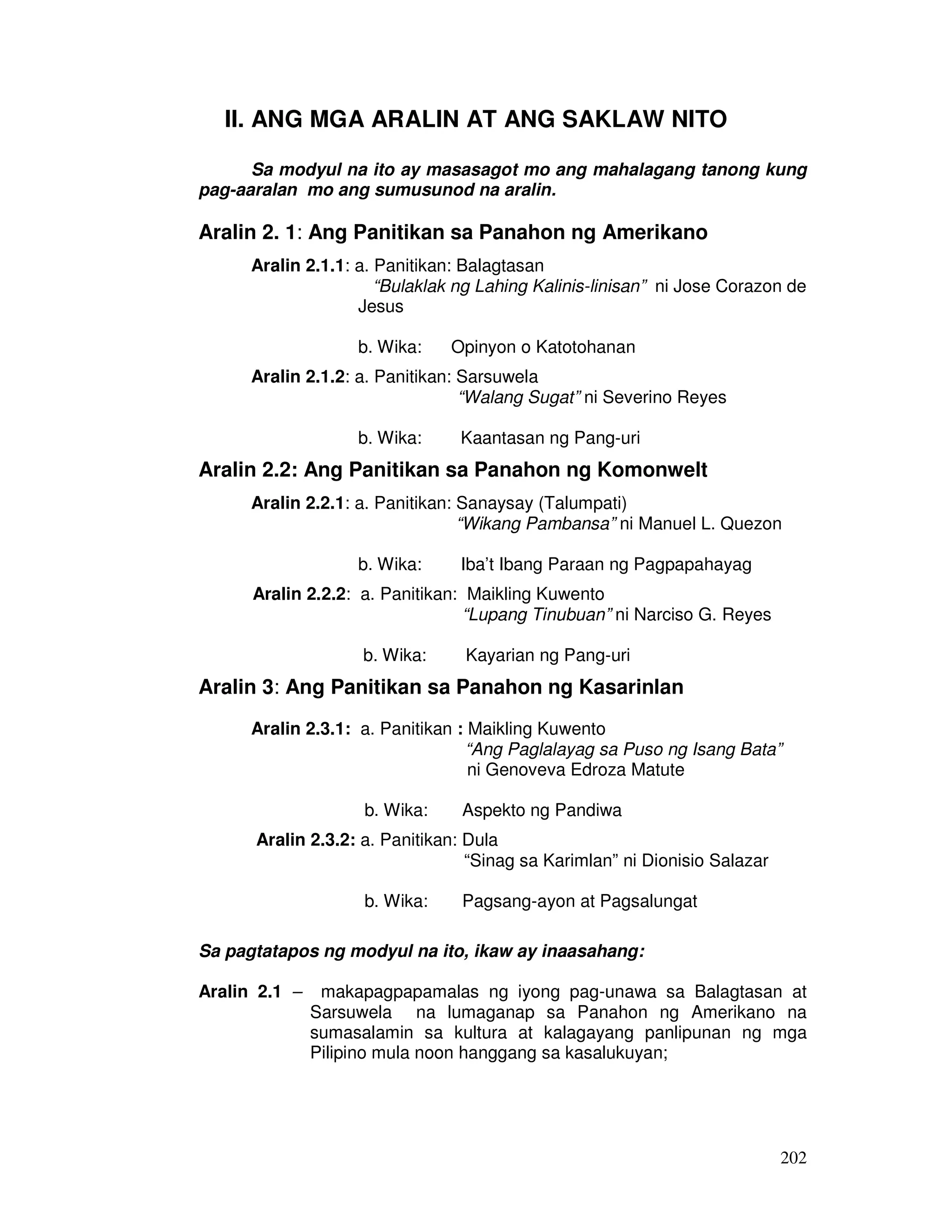 202
II. ANG MGA ARALIN AT ANG SAKLAW NITO
Sa modyul na ito ay masasagot mo ang mahalagang tanong kung
pag-aaralan mo ang sumusunod na aralin.
Aralin 2. 1: Ang Panitikan sa Panahon ng Amerikano
Aralin 2.1.1: a. Panitikan: Balagtasan
“Bulaklak ng Lahing Kalinis-linisan” ni Jose Corazon de
Jesus
b. Wika: Opinyon o Katotohanan
Aralin 2.1.2: a. Panitikan: Sarsuwela
“Walang Sugat” ni Severino Reyes
b. Wika: Kaantasan ng Pang-uri
Aralin 2.2: Ang Panitikan sa Panahon ng Komonwelt
Aralin 2.2.1: a. Panitikan: Sanaysay (Talumpati)
“Wikang Pambansa” ni Manuel L. Quezon
b. Wika: Iba’t Ibang Paraan ng Pagpapahayag
Aralin 2.2.2: a. Panitikan: Maikling Kuwento
“Lupang Tinubuan” ni Narciso G. Reyes
b. Wika: Kayarian ng Pang-uri
Aralin 3: Ang Panitikan sa Panahon ng Kasarinlan
Aralin 2.3.1: a. Panitikan : Maikling Kuwento
“Ang Paglalayag sa Puso ng Isang Bata”
ni Genoveva Edroza Matute
b. Wika: Aspekto ng Pandiwa
Aralin 2.3.2: a. Panitikan: Dula
“Sinag sa Karimlan” ni Dionisio Salazar
b. Wika: Pagsang-ayon at Pagsalungat
Sa pagtatapos ng modyul na ito, ikaw ay inaasahang:
Aralin 2.1 – makapagpapamalas ng iyong pag-unawa sa Balagtasan at
Sarsuwela na lumaganap sa Panahon ng Amerikano na
sumasalamin sa kultura at kalagayang panlipunan ng mga
Pilipino mula noon hanggang sa kasalukuyan;
 