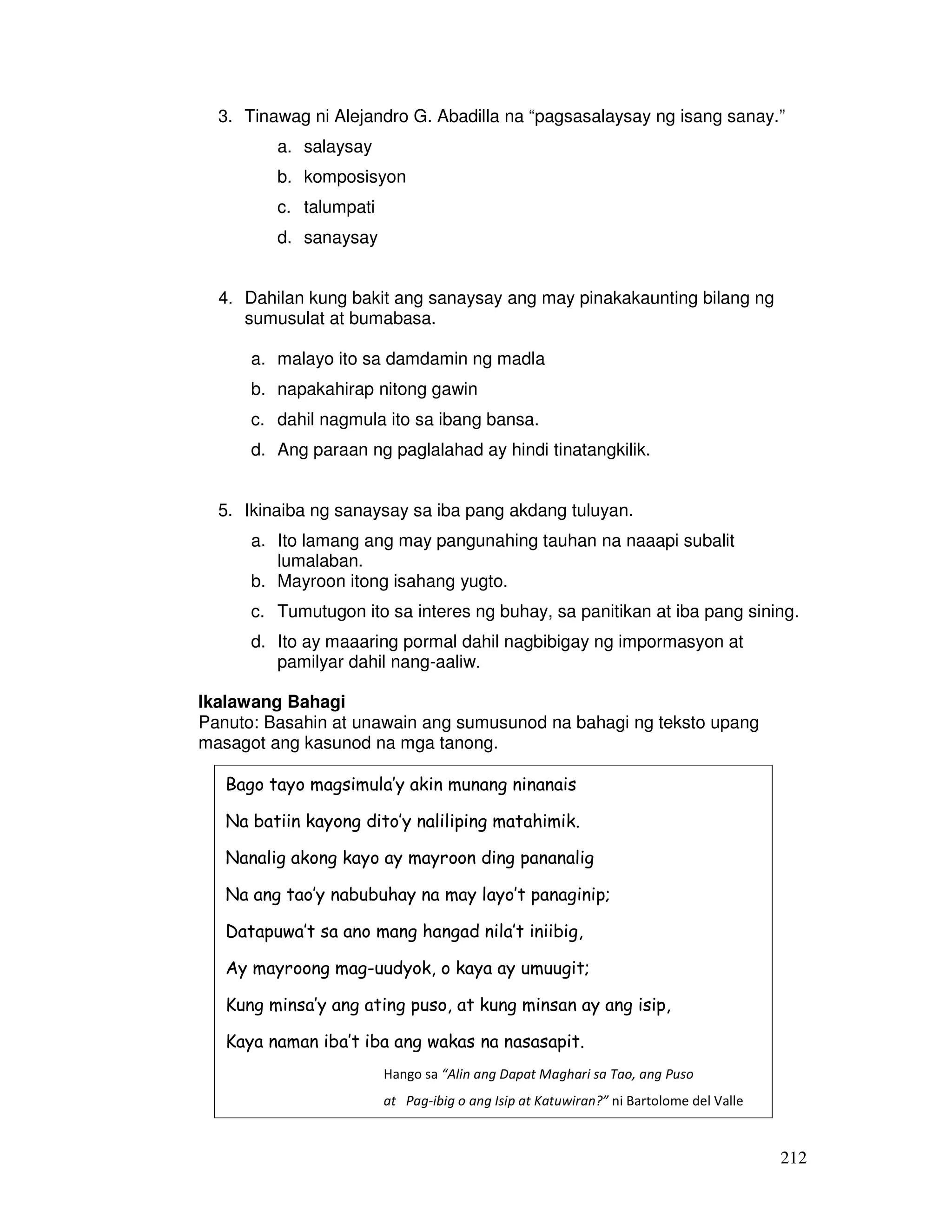 212
3. Tinawag ni Alejandro G. Abadilla na “pagsasalaysay ng isang sanay.”
a. salaysay
b. komposisyon
c. talumpati
d. sanaysay
4. Dahilan kung bakit ang sanaysay ang may pinakakaunting bilang ng
sumusulat at bumabasa.
a. malayo ito sa damdamin ng madla
b. napakahirap nitong gawin
c. dahil nagmula ito sa ibang bansa.
d. Ang paraan ng paglalahad ay hindi tinatangkilik.
5. Ikinaiba ng sanaysay sa iba pang akdang tuluyan.
a. Ito lamang ang may pangunahing tauhan na naaapi subalit
lumalaban.
b. Mayroon itong isahang yugto.
c. Tumutugon ito sa interes ng buhay, sa panitikan at iba pang sining.
d. Ito ay maaaring pormal dahil nagbibigay ng impormasyon at
pamilyar dahil nang-aaliw.
Ikalawang Bahagi
Panuto: Basahin at unawain ang sumusunod na bahagi ng teksto upang
masagot ang kasunod na mga tanong.
Bago tayo magsimula’y akin munang ninanais
Na batiin kayong dito’y naliliping matahimik.
Nanalig akong kayo ay mayroon ding pananalig
Na ang tao’y nabubuhay na may layo’t panaginip;
Datapuwa’t sa ano mang hangad nila’t iniibig,
Ay mayroong mag-uudyok, o kaya ay umuugit;
Kung minsa’y ang ating puso, at kung minsan ay ang isip,
Kaya naman iba’t iba ang wakas na nasasapit.
Hango sa “Alin ang Dapat Maghari sa Tao, ang Puso
at Pag-ibig o ang Isip at Katuwiran?” ni Bartolome del Valle
 