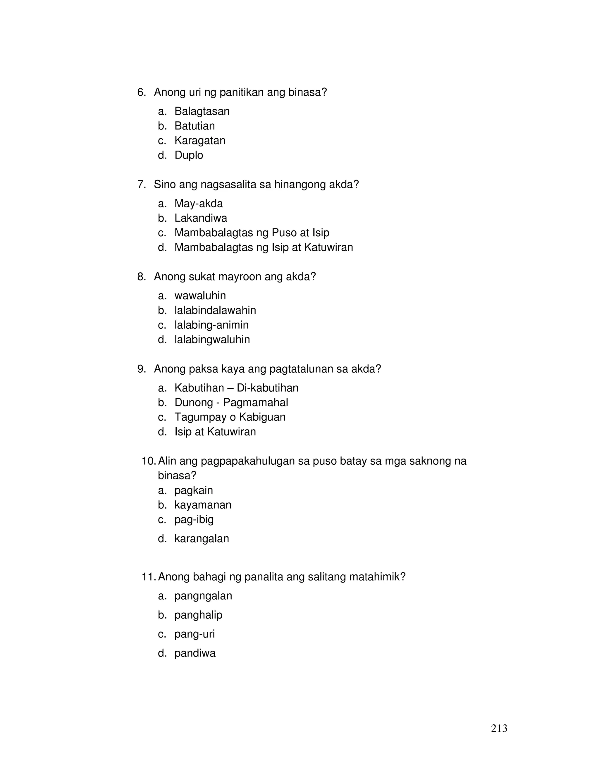 213
6. Anong uri ng panitikan ang binasa?
a. Balagtasan
b. Batutian
c. Karagatan
d. Duplo
7. Sino ang nagsasalita sa hinangong akda?
a. May-akda
b. Lakandiwa
c. Mambabalagtas ng Puso at Isip
d. Mambabalagtas ng Isip at Katuwiran
8. Anong sukat mayroon ang akda?
a. wawaluhin
b. lalabindalawahin
c. lalabing-animin
d. lalabingwaluhin
9. Anong paksa kaya ang pagtatalunan sa akda?
a. Kabutihan – Di-kabutihan
b. Dunong - Pagmamahal
c. Tagumpay o Kabiguan
d. Isip at Katuwiran
10.Alin ang pagpapakahulugan sa puso batay sa mga saknong na
binasa?
a. pagkain
b. kayamanan
c. pag-ibig
d. karangalan
11.Anong bahagi ng panalita ang salitang matahimik?
a. pangngalan
b. panghalip
c. pang-uri
d. pandiwa
 