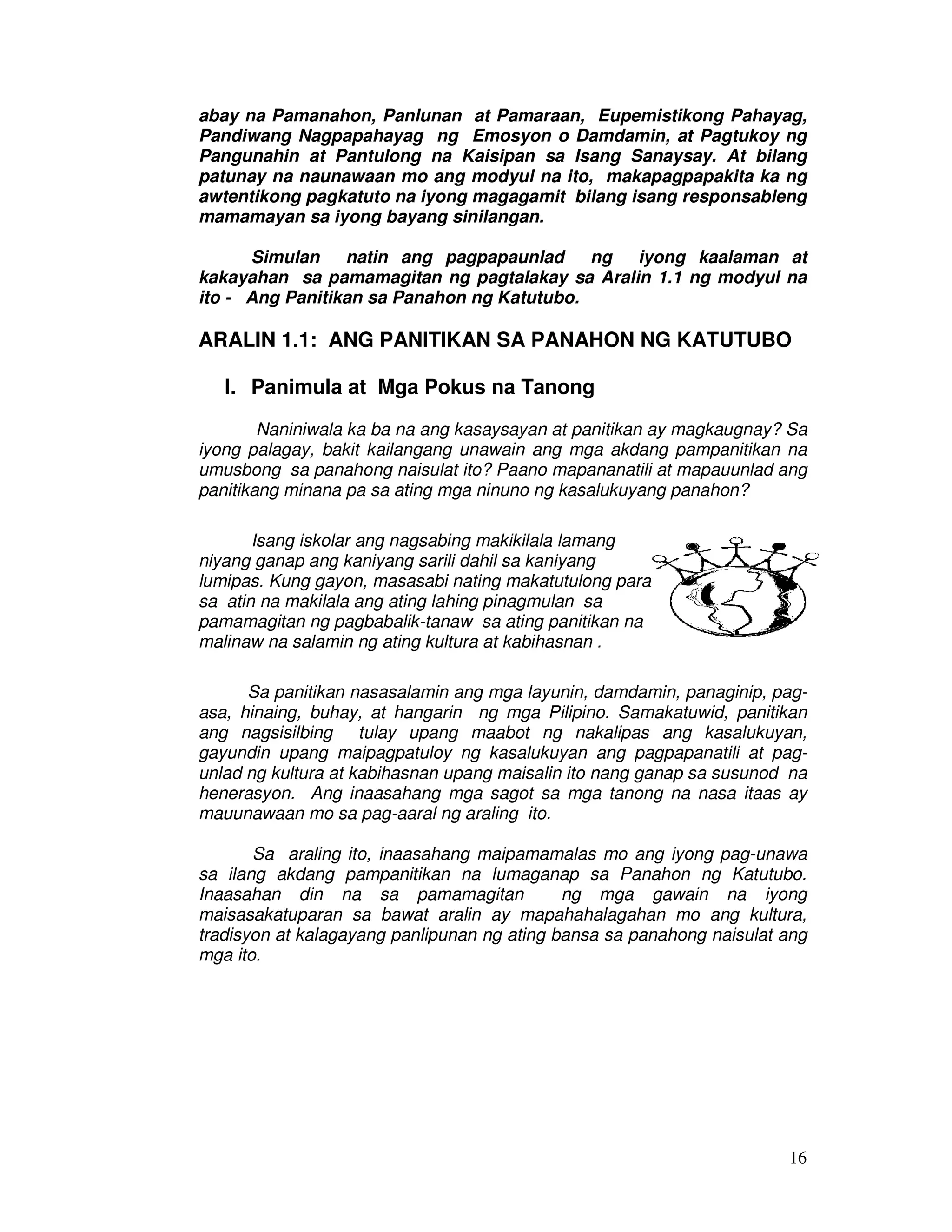 16
abay na Pamanahon, Panlunan at Pamaraan, Eupemistikong Pahayag,
Pandiwang Nagpapahayag ng Emosyon o Damdamin, at Pagtukoy ng
Pangunahin at Pantulong na Kaisipan sa Isang Sanaysay. At bilang
patunay na naunawaan mo ang modyul na ito, makapagpapakita ka ng
awtentikong pagkatuto na iyong magagamit bilang isang responsableng
mamamayan sa iyong bayang sinilangan.
Simulan natin ang pagpapaunlad ng iyong kaalaman at
kakayahan sa pamamagitan ng pagtalakay sa Aralin 1.1 ng modyul na
ito - Ang Panitikan sa Panahon ng Katutubo.
ARALIN 1.1: ANG PANITIKAN SA PANAHON NG KATUTUBO
I. Panimula at Mga Pokus na Tanong
Naniniwala ka ba na ang kasaysayan at panitikan ay magkaugnay? Sa
iyong palagay, bakit kailangang unawain ang mga akdang pampanitikan na
umusbong sa panahong naisulat ito? Paano mapananatili at mapauunlad ang
panitikang minana pa sa ating mga ninuno ng kasalukuyang panahon?
Isang iskolar ang nagsabing makikilala lamang
niyang ganap ang kaniyang sarili dahil sa kaniyang
lumipas. Kung gayon, masasabi nating makatutulong para
sa atin na makilala ang ating lahing pinagmulan sa
pamamagitan ng pagbabalik-tanaw sa ating panitikan na
malinaw na salamin ng ating kultura at kabihasnan .
Sa panitikan nasasalamin ang mga layunin, damdamin, panaginip, pag-
asa, hinaing, buhay, at hangarin ng mga Pilipino. Samakatuwid, panitikan
ang nagsisilbing tulay upang maabot ng nakalipas ang kasalukuyan,
gayundin upang maipagpatuloy ng kasalukuyan ang pagpapanatili at pag-
unlad ng kultura at kabihasnan upang maisalin ito nang ganap sa susunod na
henerasyon. Ang inaasahang mga sagot sa mga tanong na nasa itaas ay
mauunawaan mo sa pag-aaral ng araling ito.
Sa araling ito, inaasahang maipamamalas mo ang iyong pag-unawa
sa ilang akdang pampanitikan na lumaganap sa Panahon ng Katutubo.
Inaasahan din na sa pamamagitan ng mga gawain na iyong
maisasakatuparan sa bawat aralin ay mapahahalagahan mo ang kultura,
tradisyon at kalagayang panlipunan ng ating bansa sa panahong naisulat ang
mga ito.
 
