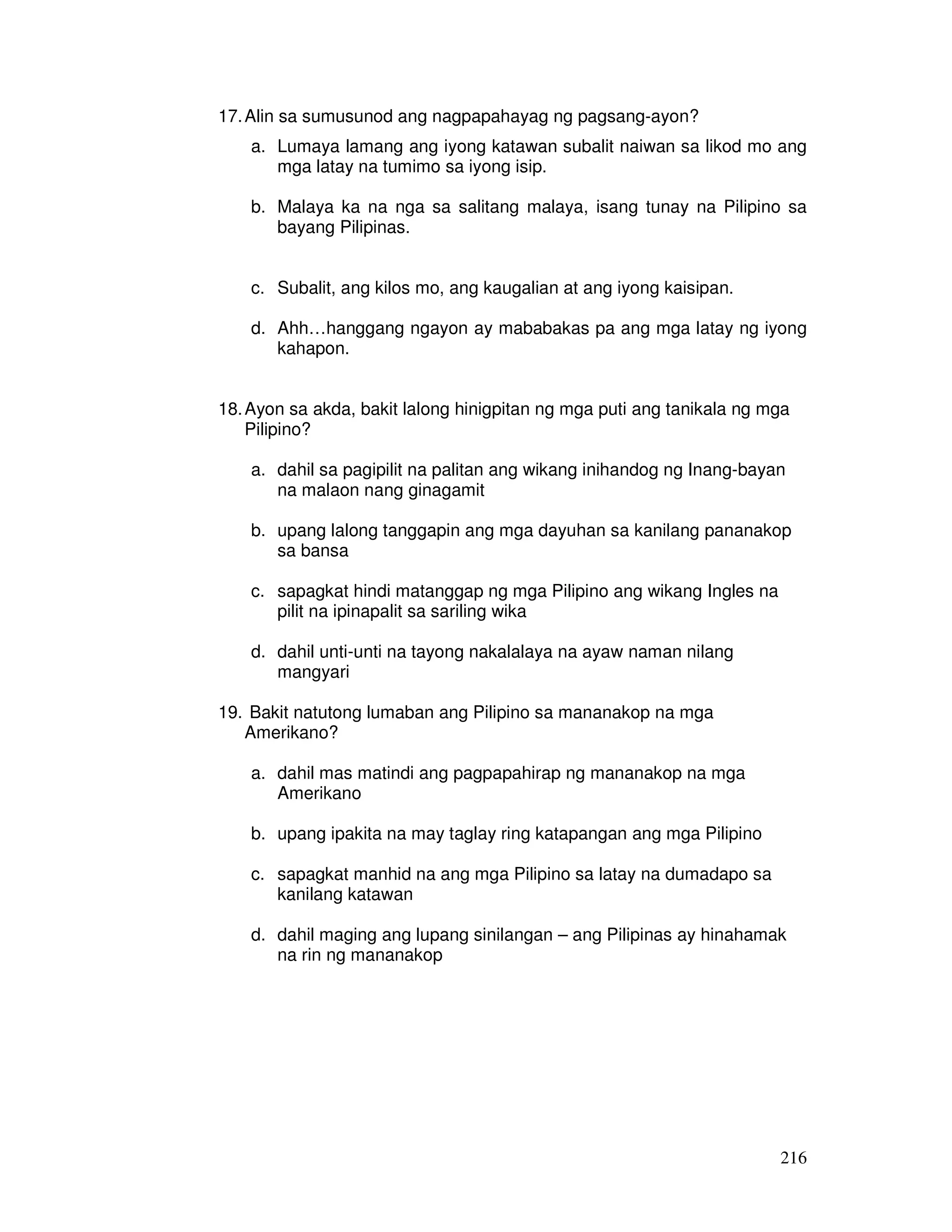 216
17.Alin sa sumusunod ang nagpapahayag ng pagsang-ayon?
a. Lumaya lamang ang iyong katawan subalit naiwan sa likod mo ang
mga latay na tumimo sa iyong isip.
b. Malaya ka na nga sa salitang malaya, isang tunay na Pilipino sa
bayang Pilipinas.
c. Subalit, ang kilos mo, ang kaugalian at ang iyong kaisipan.
d. Ahh…hanggang ngayon ay mababakas pa ang mga latay ng iyong
kahapon.
18.Ayon sa akda, bakit lalong hinigpitan ng mga puti ang tanikala ng mga
Pilipino?
a. dahil sa pagipilit na palitan ang wikang inihandog ng Inang-bayan
na malaon nang ginagamit
b. upang lalong tanggapin ang mga dayuhan sa kanilang pananakop
sa bansa
c. sapagkat hindi matanggap ng mga Pilipino ang wikang Ingles na
pilit na ipinapalit sa sariling wika
d. dahil unti-unti na tayong nakalalaya na ayaw naman nilang
mangyari
19. Bakit natutong lumaban ang Pilipino sa mananakop na mga
Amerikano?
a. dahil mas matindi ang pagpapahirap ng mananakop na mga
Amerikano
b. upang ipakita na may taglay ring katapangan ang mga Pilipino
c. sapagkat manhid na ang mga Pilipino sa latay na dumadapo sa
kanilang katawan
d. dahil maging ang lupang sinilangan – ang Pilipinas ay hinahamak
na rin ng mananakop
 