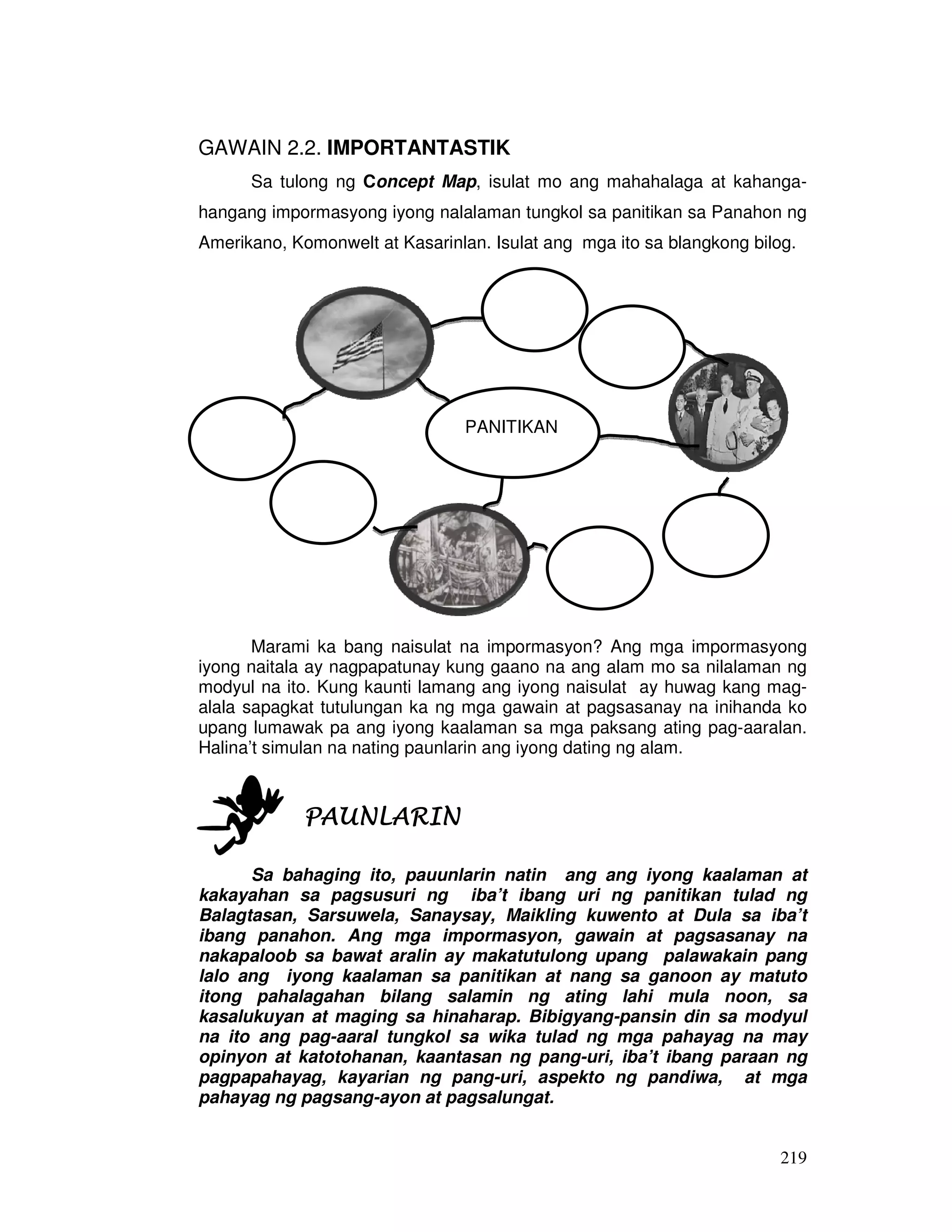 219
GAWAIN 2.2. IMPORTANTASTIK
Sa tulong ng Concept Map, isulat mo ang mahahalaga at kahanga-
hangang impormasyong iyong nalalaman tungkol sa panitikan sa Panahon ng
Amerikano, Komonwelt at Kasarinlan. Isulat ang mga ito sa blangkong bilog.
Marami ka bang naisulat na impormasyon? Ang mga impormasyong
iyong naitala ay nagpapatunay kung gaano na ang alam mo sa nilalaman ng
modyul na ito. Kung kaunti lamang ang iyong naisulat ay huwag kang mag-
alala sapagkat tutulungan ka ng mga gawain at pagsasanay na inihanda ko
upang lumawak pa ang iyong kaalaman sa mga paksang ating pag-aaralan.
Halina’t simulan na nating paunlarin ang iyong dating ng alam.
PAUNLARINPAUNLARINPAUNLARINPAUNLARIN
Sa bahaging ito, pauunlarin natin ang ang iyong kaalaman at
kakayahan sa pagsusuri ng iba’t ibang uri ng panitikan tulad ng
Balagtasan, Sarsuwela, Sanaysay, Maikling kuwento at Dula sa iba’t
ibang panahon. Ang mga impormasyon, gawain at pagsasanay na
nakapaloob sa bawat aralin ay makatutulong upang palawakain pang
lalo ang iyong kaalaman sa panitikan at nang sa ganoon ay matuto
itong pahalagahan bilang salamin ng ating lahi mula noon, sa
kasalukuyan at maging sa hinaharap. Bibigyang-pansin din sa modyul
na ito ang pag-aaral tungkol sa wika tulad ng mga pahayag na may
opinyon at katotohanan, kaantasan ng pang-uri, iba’t ibang paraan ng
pagpapahayag, kayarian ng pang-uri, aspekto ng pandiwa, at mga
pahayag ng pagsang-ayon at pagsalungat.
PANITIKAN
 