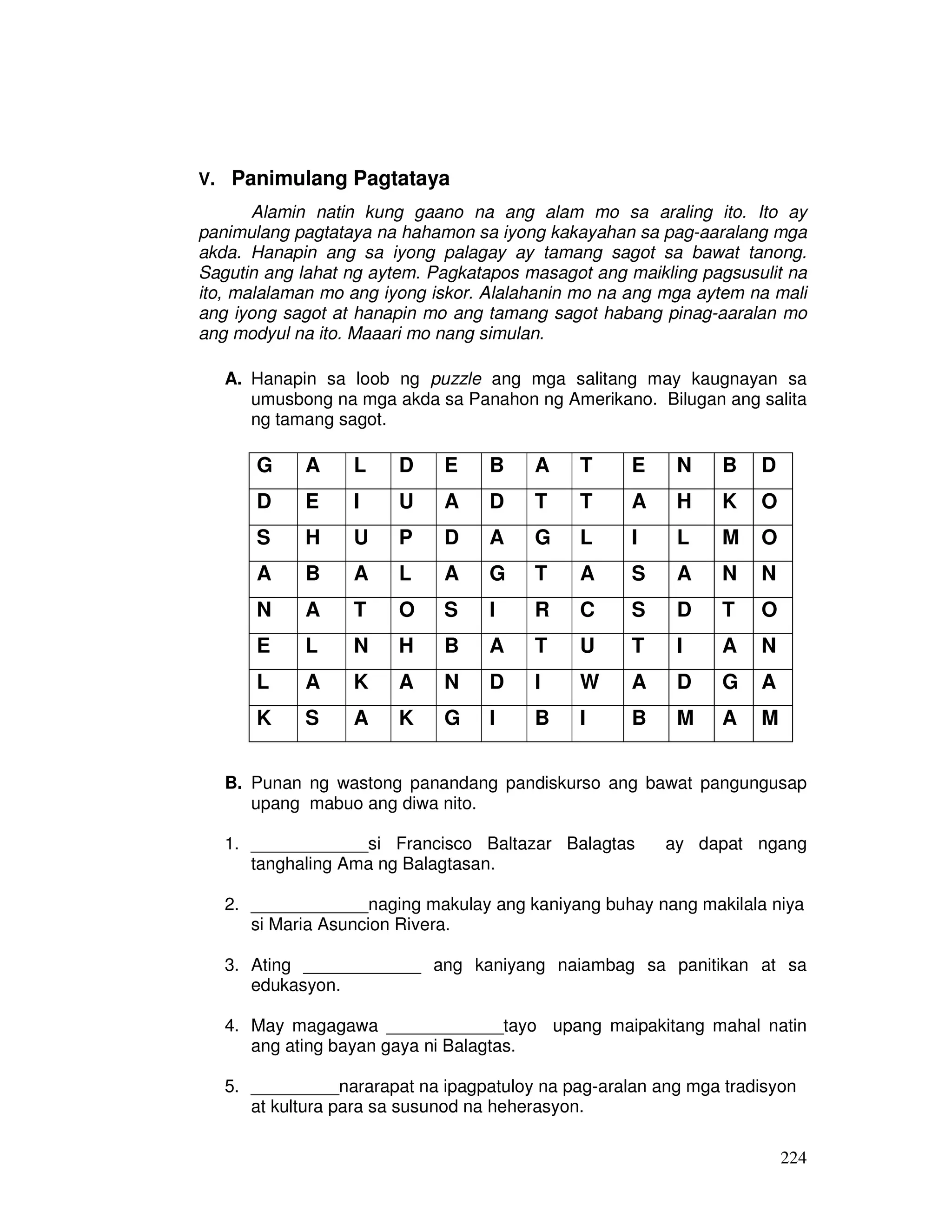 224
V. Panimulang Pagtataya
Alamin natin kung gaano na ang alam mo sa araling ito. Ito ay
panimulang pagtataya na hahamon sa iyong kakayahan sa pag-aaralang mga
akda. Hanapin ang sa iyong palagay ay tamang sagot sa bawat tanong.
Sagutin ang lahat ng aytem. Pagkatapos masagot ang maikling pagsusulit na
ito, malalaman mo ang iyong iskor. Alalahanin mo na ang mga aytem na mali
ang iyong sagot at hanapin mo ang tamang sagot habang pinag-aaralan mo
ang modyul na ito. Maaari mo nang simulan.
A. Hanapin sa loob ng puzzle ang mga salitang may kaugnayan sa
umusbong na mga akda sa Panahon ng Amerikano. Bilugan ang salita
ng tamang sagot.
G A L D E B A T E N B D
D E I U A D T T A H K O
S H U P D A G L I L M O
A B A L A G T A S A N N
N A T O S I R C S D T O
E L N H B A T U T I A N
L A K A N D I W A D G A
K S A K G I B I B M A M
B. Punan ng wastong panandang pandiskurso ang bawat pangungusap
upang mabuo ang diwa nito.
1. ____________si Francisco Baltazar Balagtas ay dapat ngang
tanghaling Ama ng Balagtasan.
2. ____________naging makulay ang kaniyang buhay nang makilala niya
si Maria Asuncion Rivera.
3. Ating ____________ ang kaniyang naiambag sa panitikan at sa
edukasyon.
4. May magagawa ____________tayo upang maipakitang mahal natin
ang ating bayan gaya ni Balagtas.
5. _________nararapat na ipagpatuloy na pag-aralan ang mga tradisyon
at kultura para sa susunod na heherasyon.
 