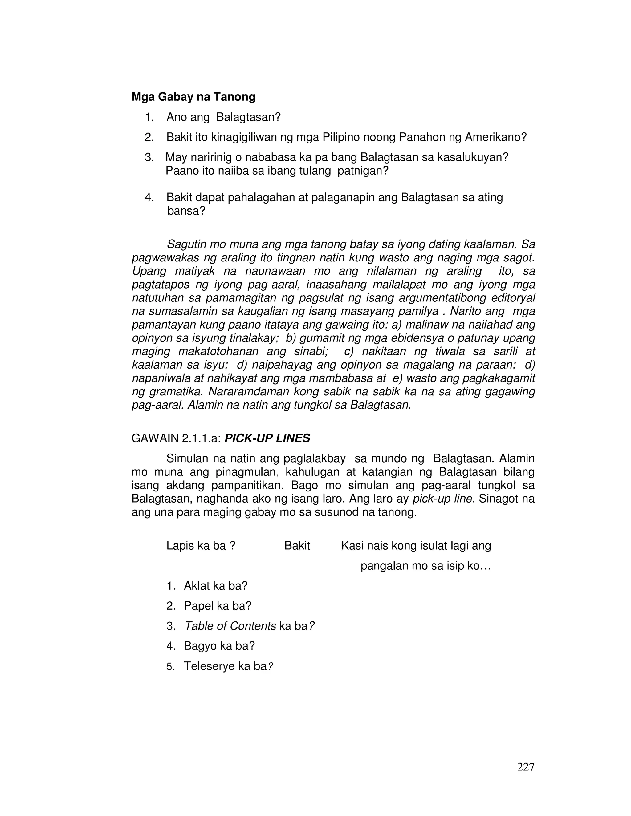227
Mga Gabay na Tanong
1. Ano ang Balagtasan?
2. Bakit ito kinagigiliwan ng mga Pilipino noong Panahon ng Amerikano?
3. May naririnig o nababasa ka pa bang Balagtasan sa kasalukuyan?
Paano ito naiiba sa ibang tulang patnigan?
4. Bakit dapat pahalagahan at palaganapin ang Balagtasan sa ating
bansa?
Sagutin mo muna ang mga tanong batay sa iyong dating kaalaman. Sa
pagwawakas ng araling ito tingnan natin kung wasto ang naging mga sagot.
Upang matiyak na naunawaan mo ang nilalaman ng araling ito, sa
pagtatapos ng iyong pag-aaral, inaasahang mailalapat mo ang iyong mga
natutuhan sa pamamagitan ng pagsulat ng isang argumentatibong editoryal
na sumasalamin sa kaugalian ng isang masayang pamilya . Narito ang mga
pamantayan kung paano itataya ang gawaing ito: a) malinaw na nailahad ang
opinyon sa isyung tinalakay; b) gumamit ng mga ebidensya o patunay upang
maging makatotohanan ang sinabi; c) nakitaan ng tiwala sa sarili at
kaalaman sa isyu; d) naipahayag ang opinyon sa magalang na paraan; d)
napaniwala at nahikayat ang mga mambabasa at e) wasto ang pagkakagamit
ng gramatika. Nararamdaman kong sabik na sabik ka na sa ating gagawing
pag-aaral. Alamin na natin ang tungkol sa Balagtasan.
GAWAIN 2.1.1.a: PICK-UP LINES
Simulan na natin ang paglalakbay sa mundo ng Balagtasan. Alamin
mo muna ang pinagmulan, kahulugan at katangian ng Balagtasan bilang
isang akdang pampanitikan. Bago mo simulan ang pag-aaral tungkol sa
Balagtasan, naghanda ako ng isang laro. Ang laro ay pick-up line. Sinagot na
ang una para maging gabay mo sa susunod na tanong.
Lapis ka ba ? Bakit Kasi nais kong isulat lagi ang
pangalan mo sa isip ko…
1. Aklat ka ba?
2. Papel ka ba?
3. Table of Contents ka ba?
4. Bagyo ka ba?
5. Teleserye ka ba?
 