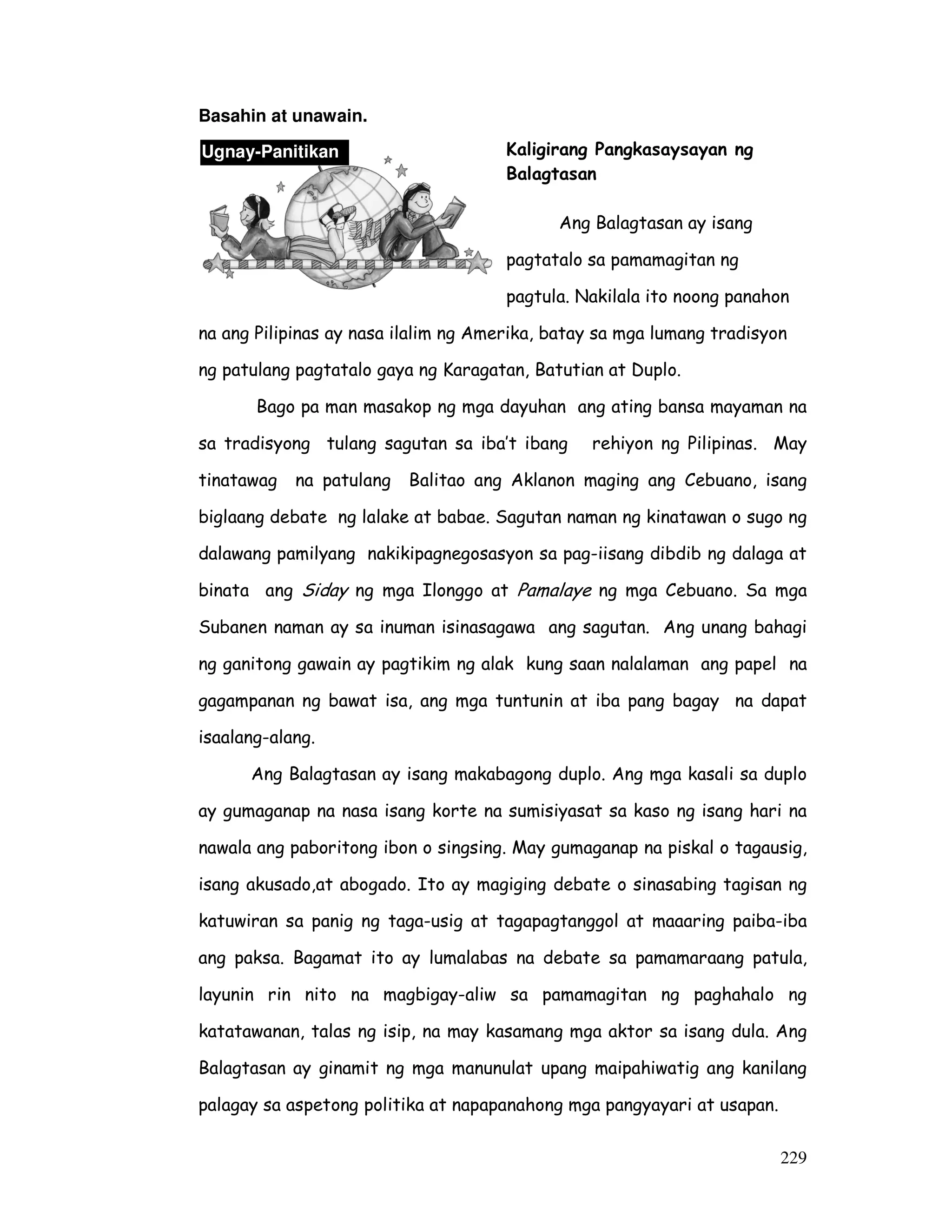 229
Basahin at unawain.
Kaligirang Pangkasaysayan ng
Balagtasan
Ang Balagtasan ay isang
pagtatalo sa pamamagitan ng
pagtula. Nakilala ito noong panahon
na ang Pilipinas ay nasa ilalim ng Amerika, batay sa mga lumang tradisyon
ng patulang pagtatalo gaya ng Karagatan, Batutian at Duplo.
Bago pa man masakop ng mga dayuhan ang ating bansa mayaman na
sa tradisyong tulang sagutan sa iba’t ibang rehiyon ng Pilipinas. May
tinatawag na patulang Balitao ang Aklanon maging ang Cebuano, isang
biglaang debate ng lalake at babae. Sagutan naman ng kinatawan o sugo ng
dalawang pamilyang nakikipagnegosasyon sa pag-iisang dibdib ng dalaga at
binata ang Siday ng mga Ilonggo at Pamalaye ng mga Cebuano. Sa mga
Subanen naman ay sa inuman isinasagawa ang sagutan. Ang unang bahagi
ng ganitong gawain ay pagtikim ng alak kung saan nalalaman ang papel na
gagampanan ng bawat isa, ang mga tuntunin at iba pang bagay na dapat
isaalang-alang.
Ang Balagtasan ay isang makabagong duplo. Ang mga kasali sa duplo
ay gumaganap na nasa isang korte na sumisiyasat sa kaso ng isang hari na
nawala ang paboritong ibon o singsing. May gumaganap na piskal o tagausig,
isang akusado,at abogado. Ito ay magiging debate o sinasabing tagisan ng
katuwiran sa panig ng taga-usig at tagapagtanggol at maaaring paiba-iba
ang paksa. Bagamat ito ay lumalabas na debate sa pamamaraang patula,
layunin rin nito na magbigay-aliw sa pamamagitan ng paghahalo ng
katatawanan, talas ng isip, na may kasamang mga aktor sa isang dula. Ang
Balagtasan ay ginamit ng mga manunulat upang maipahiwatig ang kanilang
palagay sa aspetong politika at napapanahong mga pangyayari at usapan.
Ugnay-Panitikan
 