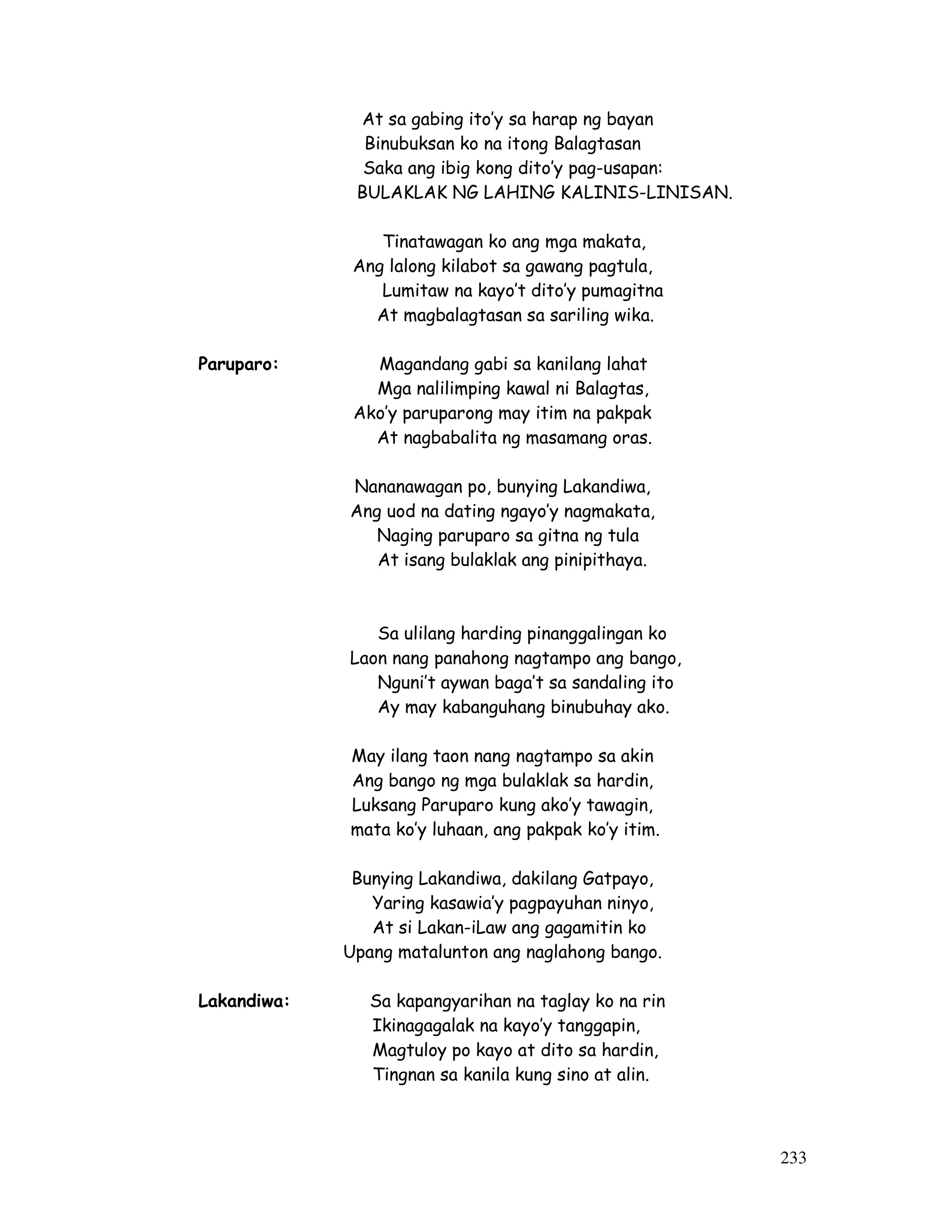 233
At sa gabing ito’y sa harap ng bayan
Binubuksan ko na itong Balagtasan
Saka ang ibig kong dito’y pag-usapan:
BULAKLAK NG LAHING KALINIS-LINISAN.
Tinatawagan ko ang mga makata,
Ang lalong kilabot sa gawang pagtula,
Lumitaw na kayo’t dito’y pumagitna
At magbalagtasan sa sariling wika.
Paruparo: Magandang gabi sa kanilang lahat
Mga nalilimping kawal ni Balagtas,
Ako’y paruparong may itim na pakpak
At nagbabalita ng masamang oras.
Nananawagan po, bunying Lakandiwa,
Ang uod na dating ngayo’y nagmakata,
Naging paruparo sa gitna ng tula
At isang bulaklak ang pinipithaya.
Sa ulilang harding pinanggalingan ko
Laon nang panahong nagtampo ang bango,
Nguni’t aywan baga’t sa sandaling ito
Ay may kabanguhang binubuhay ako.
May ilang taon nang nagtampo sa akin
Ang bango ng mga bulaklak sa hardin,
Luksang Paruparo kung ako’y tawagin,
mata ko’y luhaan, ang pakpak ko’y itim.
Bunying Lakandiwa, dakilang Gatpayo,
Yaring kasawia’y pagpayuhan ninyo,
At si Lakan-iLaw ang gagamitin ko
Upang matalunton ang naglahong bango.
Lakandiwa: Sa kapangyarihan na taglay ko na rin
Ikinagagalak na kayo’y tanggapin,
Magtuloy po kayo at dito sa hardin,
Tingnan sa kanila kung sino at alin.
 