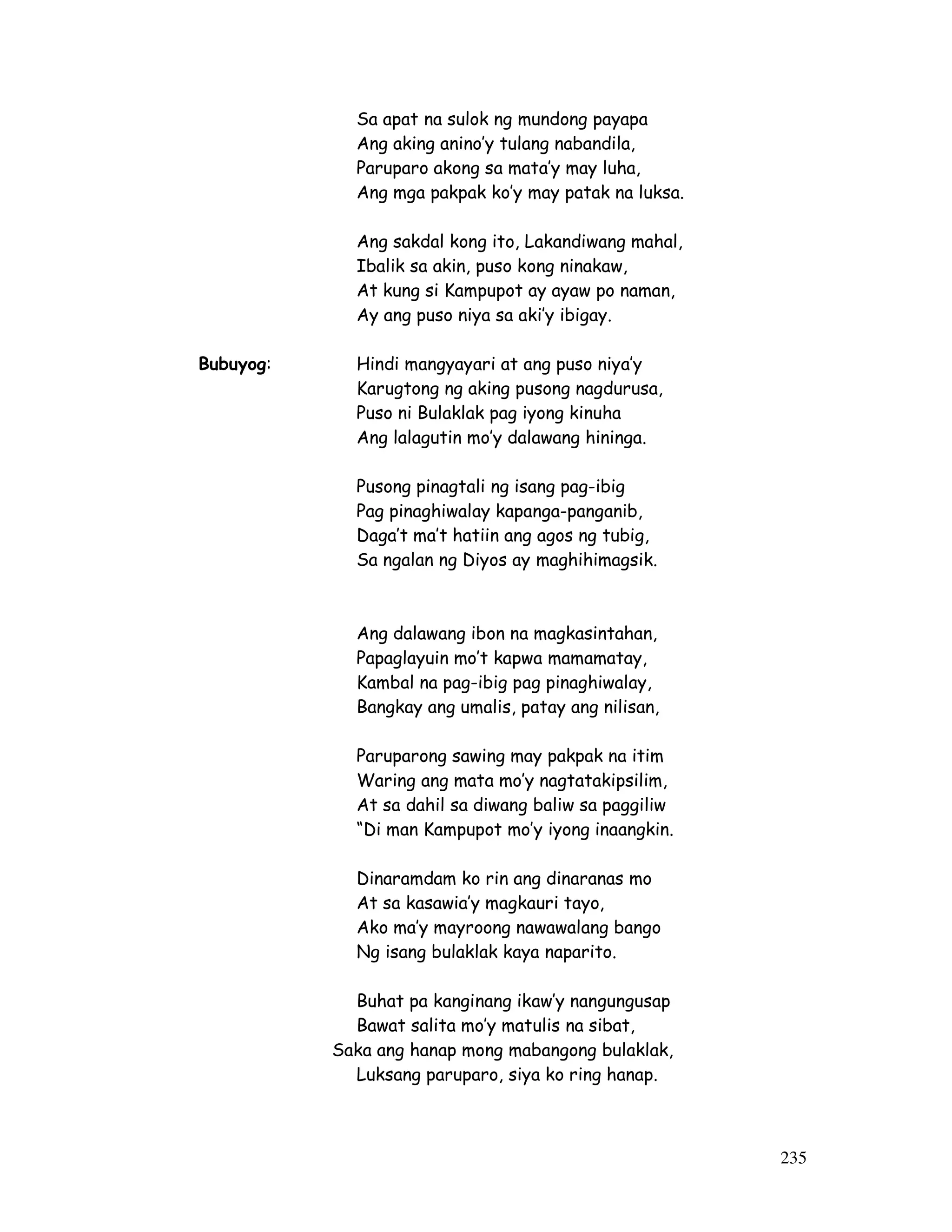 235
Sa apat na sulok ng mundong payapa
Ang aking anino’y tulang nabandila,
Paruparo akong sa mata’y may luha,
Ang mga pakpak ko’y may patak na luksa.
Ang sakdal kong ito, Lakandiwang mahal,
Ibalik sa akin, puso kong ninakaw,
At kung si Kampupot ay ayaw po naman,
Ay ang puso niya sa aki’y ibigay.
Bubuyog: Hindi mangyayari at ang puso niya’y
Karugtong ng aking pusong nagdurusa,
Puso ni Bulaklak pag iyong kinuha
Ang lalagutin mo’y dalawang hininga.
Pusong pinagtali ng isang pag-ibig
Pag pinaghiwalay kapanga-panganib,
Daga’t ma’t hatiin ang agos ng tubig,
Sa ngalan ng Diyos ay maghihimagsik.
Ang dalawang ibon na magkasintahan,
Papaglayuin mo’t kapwa mamamatay,
Kambal na pag-ibig pag pinaghiwalay,
Bangkay ang umalis, patay ang nilisan,
Paruparong sawing may pakpak na itim
Waring ang mata mo’y nagtatakipsilim,
At sa dahil sa diwang baliw sa paggiliw
“Di man Kampupot mo’y iyong inaangkin.
Dinaramdam ko rin ang dinaranas mo
At sa kasawia’y magkauri tayo,
Ako ma’y mayroong nawawalang bango
Ng isang bulaklak kaya naparito.
Buhat pa kanginang ikaw’y nangungusap
Bawat salita mo’y matulis na sibat,
Saka ang hanap mong mabangong bulaklak,
Luksang paruparo, siya ko ring hanap.
 