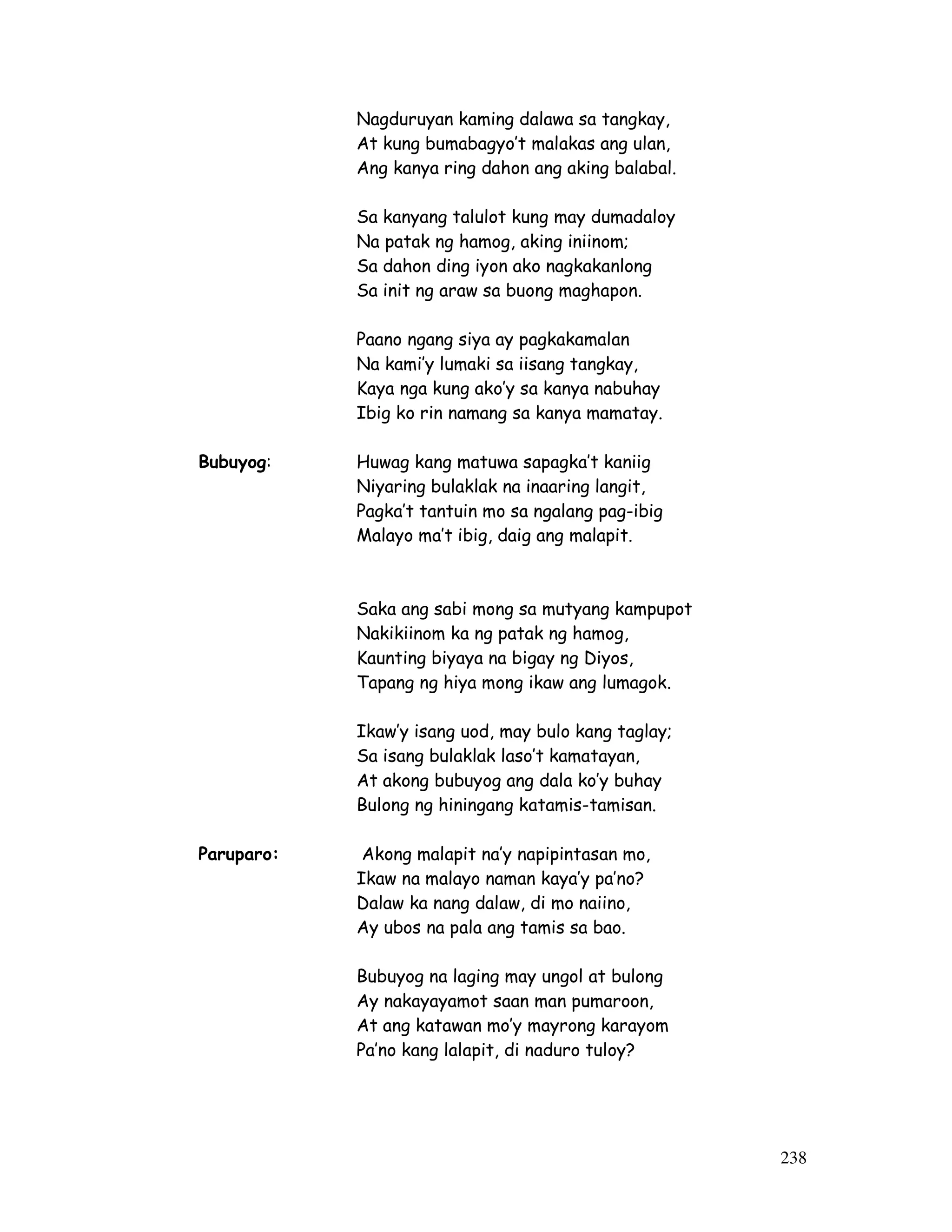 238
Nagduruyan kaming dalawa sa tangkay,
At kung bumabagyo’t malakas ang ulan,
Ang kanya ring dahon ang aking balabal.
Sa kanyang talulot kung may dumadaloy
Na patak ng hamog, aking iniinom;
Sa dahon ding iyon ako nagkakanlong
Sa init ng araw sa buong maghapon.
Paano ngang siya ay pagkakamalan
Na kami’y lumaki sa iisang tangkay,
Kaya nga kung ako’y sa kanya nabuhay
Ibig ko rin namang sa kanya mamatay.
Bubuyog: Huwag kang matuwa sapagka’t kaniig
Niyaring bulaklak na inaaring langit,
Pagka’t tantuin mo sa ngalang pag-ibig
Malayo ma’t ibig, daig ang malapit.
Saka ang sabi mong sa mutyang kampupot
Nakikiinom ka ng patak ng hamog,
Kaunting biyaya na bigay ng Diyos,
Tapang ng hiya mong ikaw ang lumagok.
Ikaw’y isang uod, may bulo kang taglay;
Sa isang bulaklak laso’t kamatayan,
At akong bubuyog ang dala ko’y buhay
Bulong ng hiningang katamis-tamisan.
Paruparo: Akong malapit na’y napipintasan mo,
Ikaw na malayo naman kaya’y pa’no?
Dalaw ka nang dalaw, di mo naiino,
Ay ubos na pala ang tamis sa bao.
Bubuyog na laging may ungol at bulong
Ay nakayayamot saan man pumaroon,
At ang katawan mo’y mayrong karayom
Pa’no kang lalapit, di naduro tuloy?
 