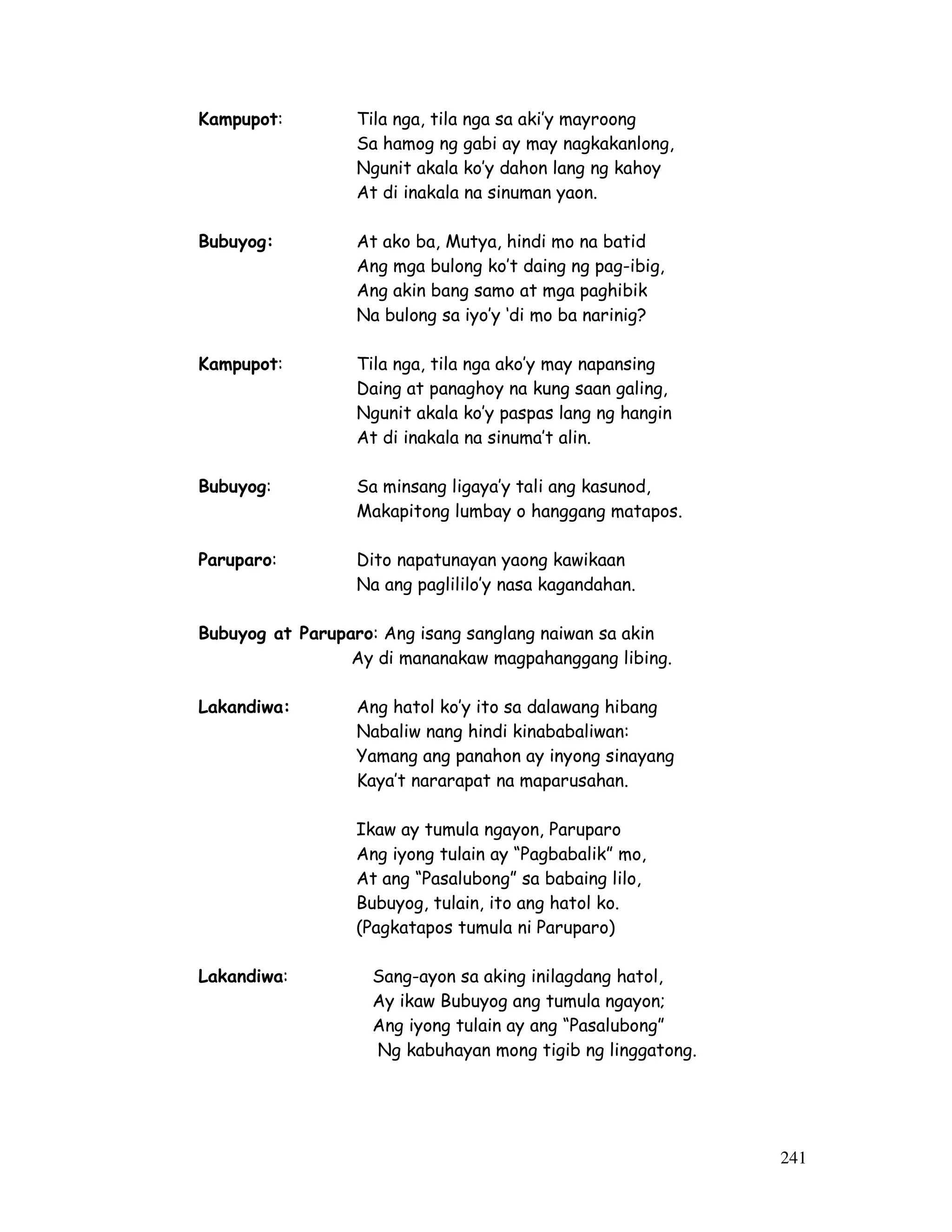 241
Kampupot: Tila nga, tila nga sa aki’y mayroong
Sa hamog ng gabi ay may nagkakanlong,
Ngunit akala ko’y dahon lang ng kahoy
At di inakala na sinuman yaon.
Bubuyog: At ako ba, Mutya, hindi mo na batid
Ang mga bulong ko’t daing ng pag-ibig,
Ang akin bang samo at mga paghibik
Na bulong sa iyo’y ‘di mo ba narinig?
Kampupot: Tila nga, tila nga ako’y may napansing
Daing at panaghoy na kung saan galing,
Ngunit akala ko’y paspas lang ng hangin
At di inakala na sinuma’t alin.
Bubuyog: Sa minsang ligaya’y tali ang kasunod,
Makapitong lumbay o hanggang matapos.
Paruparo: Dito napatunayan yaong kawikaan
Na ang paglililo’y nasa kagandahan.
Bubuyog at Paruparo: Ang isang sanglang naiwan sa akin
Ay di mananakaw magpahanggang libing.
Lakandiwa: Ang hatol ko’y ito sa dalawang hibang
Nabaliw nang hindi kinababaliwan:
Yamang ang panahon ay inyong sinayang
Kaya’t nararapat na maparusahan.
Ikaw ay tumula ngayon, Paruparo
Ang iyong tulain ay “Pagbabalik” mo,
At ang “Pasalubong” sa babaing lilo,
Bubuyog, tulain, ito ang hatol ko.
(Pagkatapos tumula ni Paruparo)
Lakandiwa: Sang-ayon sa aking inilagdang hatol,
Ay ikaw Bubuyog ang tumula ngayon;
Ang iyong tulain ay ang “Pasalubong”
Ng kabuhayan mong tigib ng linggatong.
 