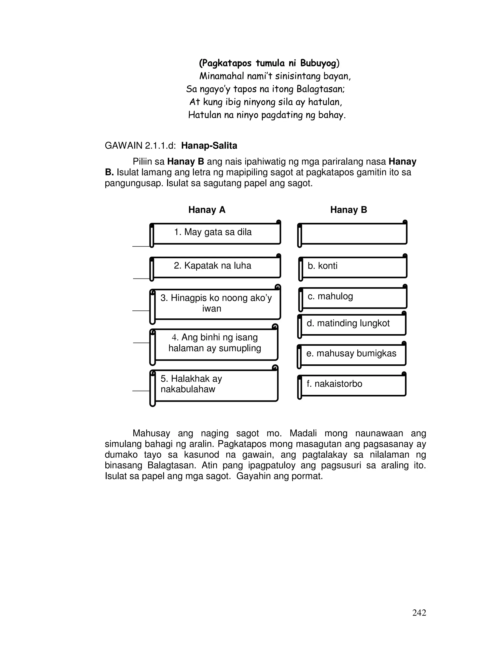 242
(Pagkatapos tumula ni Bubuyog)
Minamahal nami’t sinisintang bayan,
Sa ngayo’y tapos na itong Balagtasan;
At kung ibig ninyong sila ay hatulan,
Hatulan na ninyo pagdating ng bahay.
GAWAIN 2.1.1.d: Hanap-Salita
Piliin sa Hanay B ang nais ipahiwatig ng mga pariralang nasa Hanay
B. Isulat lamang ang letra ng mapipiling sagot at pagkatapos gamitin ito sa
pangungusap. Isulat sa sagutang papel ang sagot.
Hanay A Hanay B
____
____
____
____
____
Mahusay ang naging sagot mo. Madali mong naunawaan ang
simulang bahagi ng aralin. Pagkatapos mong masagutan ang pagsasanay ay
dumako tayo sa kasunod na gawain, ang pagtalakay sa nilalaman ng
binasang Balagtasan. Atin pang ipagpatuloy ang pagsusuri sa araling ito.
Isulat sa papel ang mga sagot. Gayahin ang pormat.
1. May gata sa dila
2. Kapatak na luha
3. Hinagpis ko noong ako’y
iwan
b. konti
c. mahulog
d. matinding lungkot
e. mahusay bumigkas
f. nakaistorbo
4. Ang binhi ng isang
halaman ay sumupling
5. Halakhak ay
nakabulahaw
 
