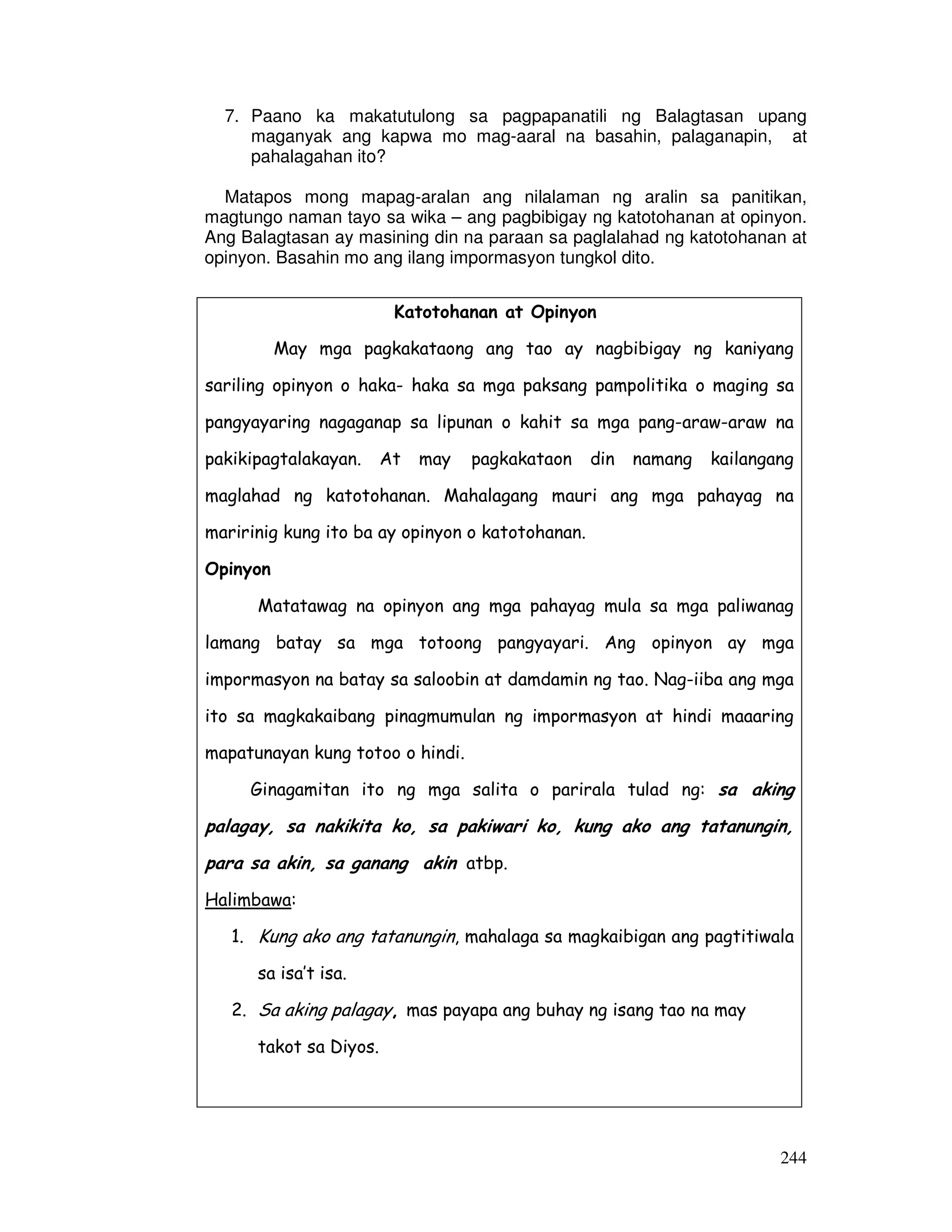 244
7. Paano ka makatutulong sa pagpapanatili ng Balagtasan upang
maganyak ang kapwa mo mag-aaral na basahin, palaganapin, at
pahalagahan ito?
Matapos mong mapag-aralan ang nilalaman ng aralin sa panitikan,
magtungo naman tayo sa wika – ang pagbibigay ng katotohanan at opinyon.
Ang Balagtasan ay masining din na paraan sa paglalahad ng katotohanan at
opinyon. Basahin mo ang ilang impormasyon tungkol dito.
Katotohanan at Opinyon
May mga pagkakataong ang tao ay nagbibigay ng kaniyang
sariling opinyon o haka- haka sa mga paksang pampolitika o maging sa
pangyayaring nagaganap sa lipunan o kahit sa mga pang-araw-araw na
pakikipagtalakayan. At may pagkakataon din namang kailangang
maglahad ng katotohanan. Mahalagang mauri ang mga pahayag na
maririnig kung ito ba ay opinyon o katotohanan.
Opinyon
Matatawag na opinyon ang mga pahayag mula sa mga paliwanag
lamang batay sa mga totoong pangyayari. Ang opinyon ay mga
impormasyon na batay sa saloobin at damdamin ng tao. Nag-iiba ang mga
ito sa magkakaibang pinagmumulan ng impormasyon at hindi maaaring
mapatunayan kung totoo o hindi.
Ginagamitan ito ng mga salita o parirala tulad ng: sa aking
palagay, sa nakikita ko, sa pakiwari ko, kung ako ang tatanungin,
para sa akin, sa ganang akin atbp.
Halimbawa:
1. Kung ako ang tatanungin, mahalaga sa magkaibigan ang pagtitiwala
sa isa’t isa.
2. Sa aking palagay, mas payapa ang buhay ng isang tao na may
takot sa Diyos.
 