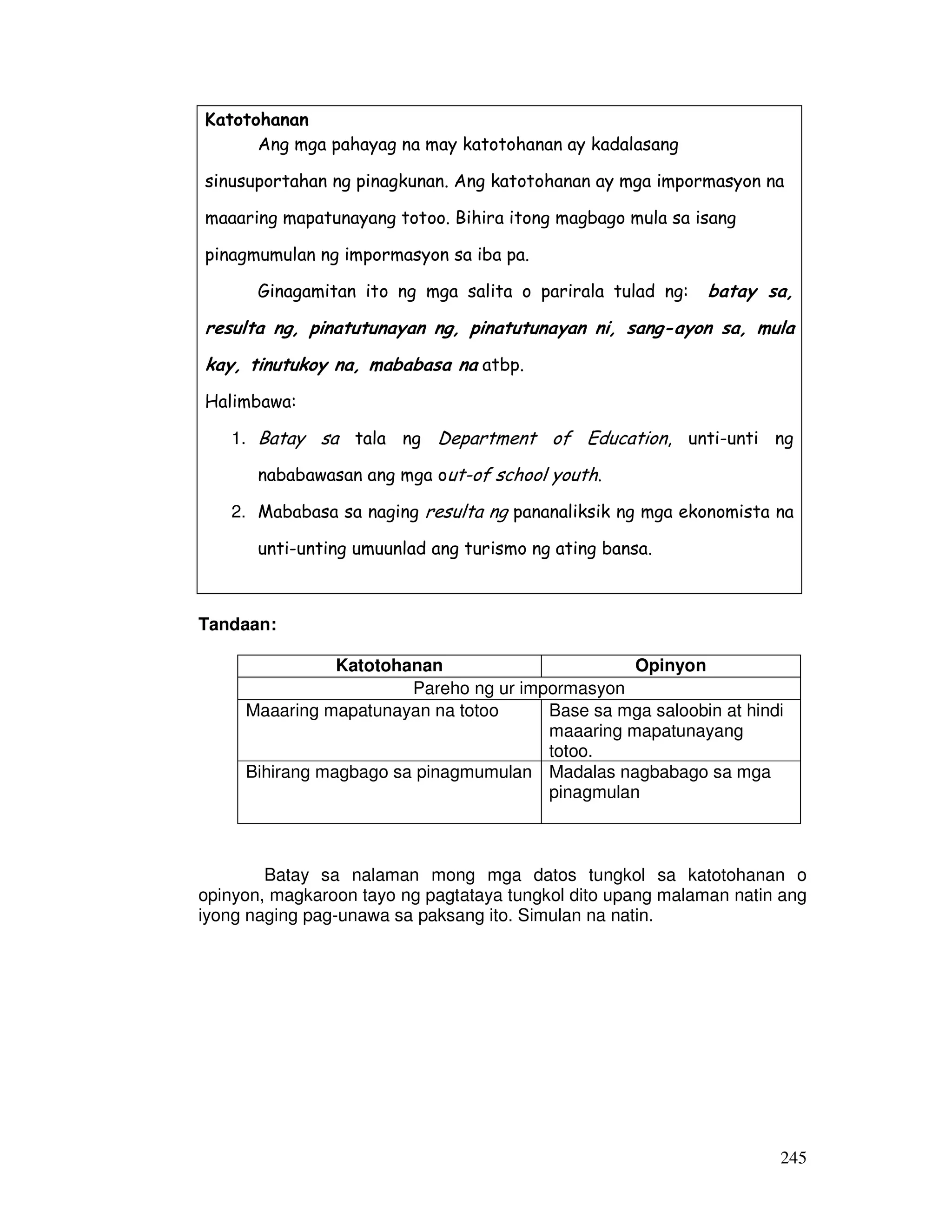 245
Katotohanan
Ang mga pahayag na may katotohanan ay kadalasang
sinusuportahan ng pinagkunan. Ang katotohanan ay mga impormasyon na
maaaring mapatunayang totoo. Bihira itong magbago mula sa isang
pinagmumulan ng impormasyon sa iba pa.
Ginagamitan ito ng mga salita o parirala tulad ng: batay sa,
resulta ng, pinatutunayan ng, pinatutunayan ni, sang-ayon sa, mula
kay, tinutukoy na, mababasa na atbp.
Halimbawa:
1. Batay sa tala ng Department of Education, unti-unti ng
nababawasan ang mga out-of school youth.
2. Mababasa sa naging resulta ng pananaliksik ng mga ekonomista na
unti-unting umuunlad ang turismo ng ating bansa.
Tandaan:
Katotohanan Opinyon
Pareho ng ur impormasyon
Maaaring mapatunayan na totoo Base sa mga saloobin at hindi
maaaring mapatunayang
totoo.
Bihirang magbago sa pinagmumulan Madalas nagbabago sa mga
pinagmulan
Batay sa nalaman mong mga datos tungkol sa katotohanan o
opinyon, magkaroon tayo ng pagtataya tungkol dito upang malaman natin ang
iyong naging pag-unawa sa paksang ito. Simulan na natin.
 