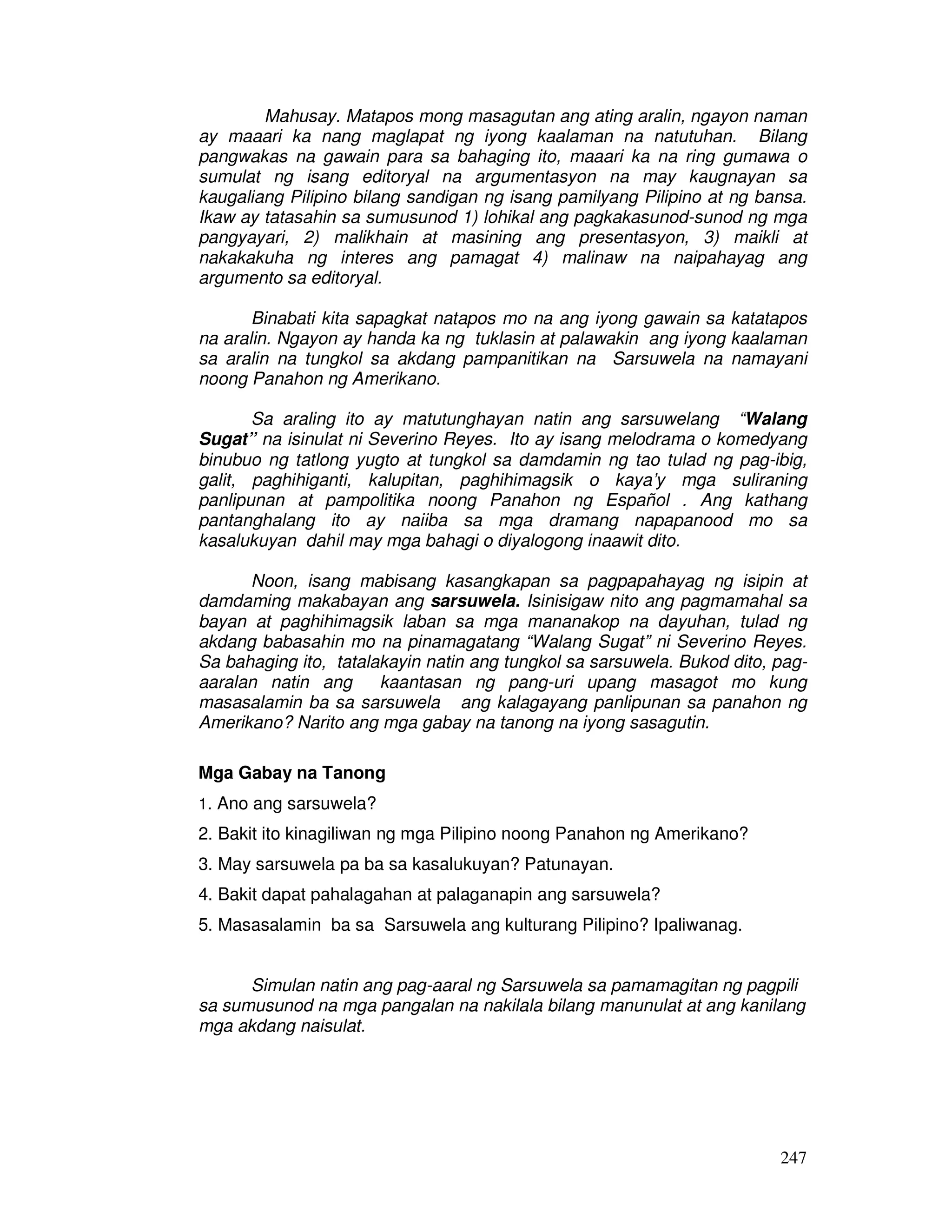 247
Mahusay. Matapos mong masagutan ang ating aralin, ngayon naman
ay maaari ka nang maglapat ng iyong kaalaman na natutuhan. Bilang
pangwakas na gawain para sa bahaging ito, maaari ka na ring gumawa o
sumulat ng isang editoryal na argumentasyon na may kaugnayan sa
kaugaliang Pilipino bilang sandigan ng isang pamilyang Pilipino at ng bansa.
Ikaw ay tatasahin sa sumusunod 1) lohikal ang pagkakasunod-sunod ng mga
pangyayari, 2) malikhain at masining ang presentasyon, 3) maikli at
nakakakuha ng interes ang pamagat 4) malinaw na naipahayag ang
argumento sa editoryal.
Binabati kita sapagkat natapos mo na ang iyong gawain sa katatapos
na aralin. Ngayon ay handa ka ng tuklasin at palawakin ang iyong kaalaman
sa aralin na tungkol sa akdang pampanitikan na Sarsuwela na namayani
noong Panahon ng Amerikano.
Sa araling ito ay matutunghayan natin ang sarsuwelang “Walang
Sugat” na isinulat ni Severino Reyes. Ito ay isang melodrama o komedyang
binubuo ng tatlong yugto at tungkol sa damdamin ng tao tulad ng pag-ibig,
galit, paghihiganti, kalupitan, paghihimagsik o kaya’y mga suliraning
panlipunan at pampolitika noong Panahon ng Español . Ang kathang
pantanghalang ito ay naiiba sa mga dramang napapanood mo sa
kasalukuyan dahil may mga bahagi o diyalogong inaawit dito.
Noon, isang mabisang kasangkapan sa pagpapahayag ng isipin at
damdaming makabayan ang sarsuwela. Isinisigaw nito ang pagmamahal sa
bayan at paghihimagsik laban sa mga mananakop na dayuhan, tulad ng
akdang babasahin mo na pinamagatang “Walang Sugat” ni Severino Reyes.
Sa bahaging ito, tatalakayin natin ang tungkol sa sarsuwela. Bukod dito, pag-
aaralan natin ang kaantasan ng pang-uri upang masagot mo kung
masasalamin ba sa sarsuwela ang kalagayang panlipunan sa panahon ng
Amerikano? Narito ang mga gabay na tanong na iyong sasagutin.
Mga Gabay na Tanong
1. Ano ang sarsuwela?
2. Bakit ito kinagiliwan ng mga Pilipino noong Panahon ng Amerikano?
3. May sarsuwela pa ba sa kasalukuyan? Patunayan.
4. Bakit dapat pahalagahan at palaganapin ang sarsuwela?
5. Masasalamin ba sa Sarsuwela ang kulturang Pilipino? Ipaliwanag.
Simulan natin ang pag-aaral ng Sarsuwela sa pamamagitan ng pagpili
sa sumusunod na mga pangalan na nakilala bilang manunulat at ang kanilang
mga akdang naisulat.
 