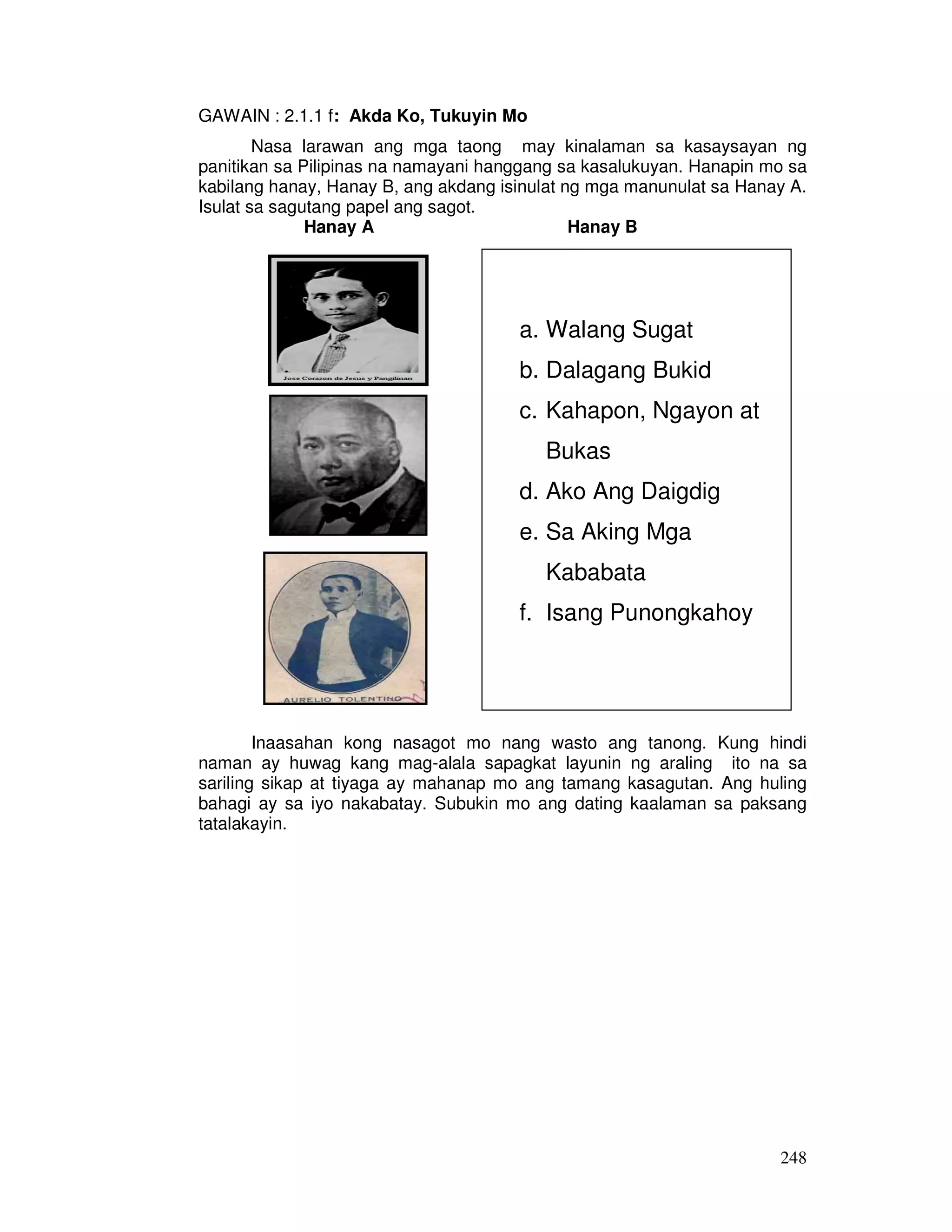 248
GAWAIN : 2.1.1 f: Akda Ko, Tukuyin Mo
Nasa larawan ang mga taong may kinalaman sa kasaysayan ng
panitikan sa Pilipinas na namayani hanggang sa kasalukuyan. Hanapin mo sa
kabilang hanay, Hanay B, ang akdang isinulat ng mga manunulat sa Hanay A.
Isulat sa sagutang papel ang sagot.
Hanay A Hanay B
Inaasahan kong nasagot mo nang wasto ang tanong. Kung hindi
naman ay huwag kang mag-alala sapagkat layunin ng araling ito na sa
sariling sikap at tiyaga ay mahanap mo ang tamang kasagutan. Ang huling
bahagi ay sa iyo nakabatay. Subukin mo ang dating kaalaman sa paksang
tatalakayin.
a. Walang Sugat
b. Dalagang Bukid
c. Kahapon, Ngayon at
Bukas
d. Ako Ang Daigdig
e. Sa Aking Mga
Kababata
f. Isang Punongkahoy
 