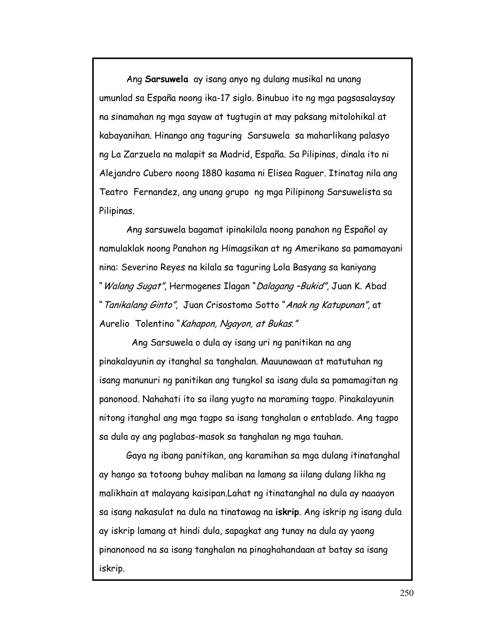 250
Ang Sarsuwela ay isang anyo ng dulang musikal na unang
umunlad sa España noong ika-17 siglo. Binubuo ito ng mga pagsasalaysay
na sinamahan ng mga sayaw at tugtugin at may paksang mitolohikal at
kabayanihan. Hinango ang taguring Sarsuwela sa maharlikang palasyo
ng La Zarzuela na malapit sa Madrid, España. Sa Pilipinas, dinala ito ni
Alejandro Cubero noong 1880 kasama ni Elisea Raguer. Itinatag nila ang
Teatro Fernandez, ang unang grupo ng mga Pilipinong Sarsuwelista sa
Pilipinas.
Ang sarsuwela bagamat ipinakilala noong panahon ng Español ay
namulaklak noong Panahon ng Himagsikan at ng Amerikano sa pamamayani
nina: Severino Reyes na kilala sa taguring Lola Basyang sa kaniyang
“Walang Sugat”, Hermogenes Ilagan “Dalagang –Bukid”, Juan K. Abad
“Tanikalang Ginto”, Juan Crisostomo Sotto “Anak ng Katupunan”, at
Aurelio Tolentino “Kahapon, Ngayon, at Bukas.”
Ang Sarsuwela o dula ay isang uri ng panitikan na ang
pinakalayunin ay itanghal sa tanghalan. Mauunawaan at matutuhan ng
isang manunuri ng panitikan ang tungkol sa isang dula sa pamamagitan ng
panonood. Nahahati ito sa ilang yugto na maraming tagpo. Pinakalayunin
nitong itanghal ang mga tagpo sa isang tanghalan o entablado. Ang tagpo
sa dula ay ang paglabas-masok sa tanghalan ng mga tauhan.
Gaya ng ibang panitikan, ang karamihan sa mga dulang itinatanghal
ay hango sa totoong buhay maliban na lamang sa iilang dulang likha ng
malikhain at malayang kaisipan.Lahat ng itinatanghal na dula ay naaayon
sa isang nakasulat na dula na tinatawag na iskrip. Ang iskrip ng isang dula
ay iskrip lamang at hindi dula, sapagkat ang tunay na dula ay yaong
pinanonood na sa isang tanghalan na pinaghahandaan at batay sa isang
iskrip.
 