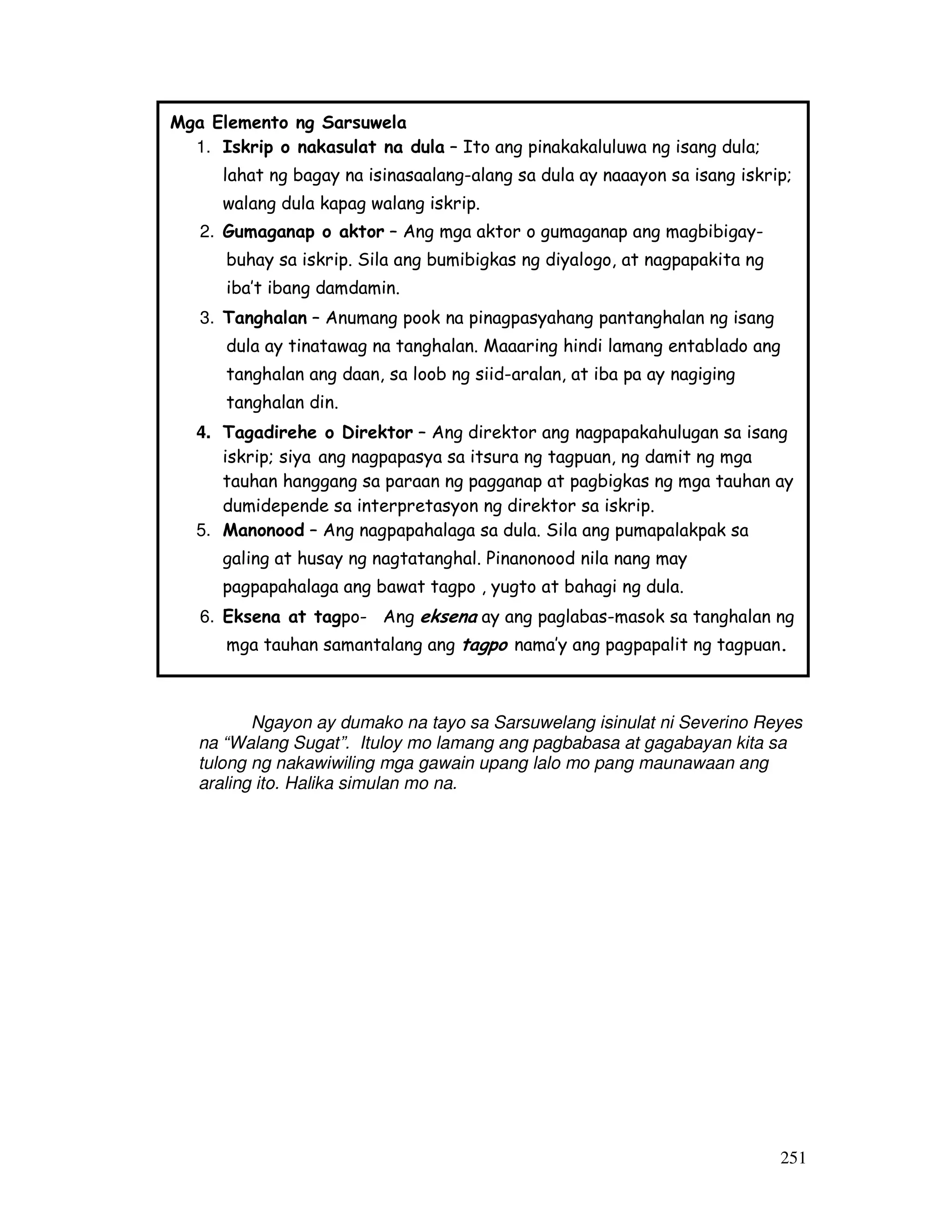 251
Ngayon ay dumako na tayo sa Sarsuwelang isinulat ni Severino Reyes
na “Walang Sugat”. Ituloy mo lamang ang pagbabasa at gagabayan kita sa
tulong ng nakawiwiling mga gawain upang lalo mo pang maunawaan ang
araling ito. Halika simulan mo na.
Mga Elemento ng Sarsuwela
1. Iskrip o nakasulat na dula – Ito ang pinakakaluluwa ng isang dula;
lahat ng bagay na isinasaalang-alang sa dula ay naaayon sa isang iskrip;
walang dula kapag walang iskrip.
2. Gumaganap o aktor – Ang mga aktor o gumaganap ang magbibigay-
buhay sa iskrip. Sila ang bumibigkas ng diyalogo, at nagpapakita ng
iba’t ibang damdamin.
3. Tanghalan – Anumang pook na pinagpasyahang pantanghalan ng isang
dula ay tinatawag na tanghalan. Maaaring hindi lamang entablado ang
tanghalan ang daan, sa loob ng siid-aralan, at iba pa ay nagiging
tanghalan din.
4. Tagadirehe o Direktor – Ang direktor ang nagpapakahulugan sa isang
iskrip; siya ang nagpapasya sa itsura ng tagpuan, ng damit ng mga
tauhan hanggang sa paraan ng pagganap at pagbigkas ng mga tauhan ay
dumidepende sa interpretasyon ng direktor sa iskrip.
5. Manonood – Ang nagpapahalaga sa dula. Sila ang pumapalakpak sa
galing at husay ng nagtatanghal. Pinanonood nila nang may
pagpapahalaga ang bawat tagpo , yugto at bahagi ng dula.
6. Eksena at tagpo- Ang eksena ay ang paglabas-masok sa tanghalan ng
mga tauhan samantalang ang tagpo nama’y ang pagpapalit ng tagpuan.
 