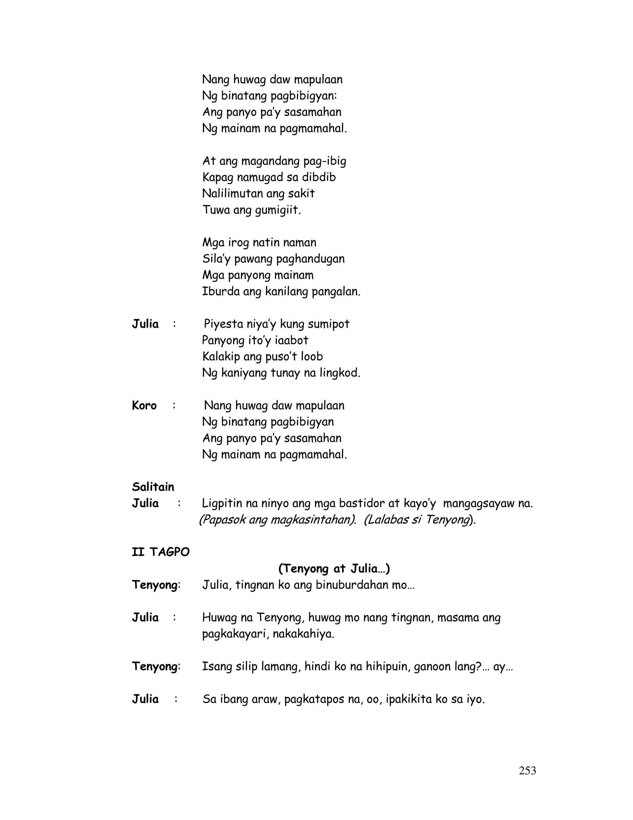 253
Nang huwag daw mapulaan
Ng binatang pagbibigyan:
Ang panyo pa’y sasamahan
Ng mainam na pagmamahal.
At ang magandang pag-ibig
Kapag namugad sa dibdib
Nalilimutan ang sakit
Tuwa ang gumigiit.
Mga irog natin naman
Sila’y pawang paghandugan
Mga panyong mainam
Iburda ang kanilang pangalan.
Julia : Piyesta niya’y kung sumipot
Panyong ito’y iaabot
Kalakip ang puso’t loob
Ng kaniyang tunay na lingkod.
Koro : Nang huwag daw mapulaan
Ng binatang pagbibigyan
Ang panyo pa’y sasamahan
Ng mainam na pagmamahal.
Salitain
Julia : Ligpitin na ninyo ang mga bastidor at kayo’y mangagsayaw na.
(Papasok ang magkasintahan). (Lalabas si Tenyong).
II TAGPO
(Tenyong at Julia…)
Tenyong: Julia, tingnan ko ang binuburdahan mo…
Julia : Huwag na Tenyong, huwag mo nang tingnan, masama ang
pagkakayari, nakakahiya.
Tenyong: Isang silip lamang, hindi ko na hihipuin, ganoon lang?… ay…
Julia : Sa ibang araw, pagkatapos na, oo, ipakikita ko sa iyo.
 