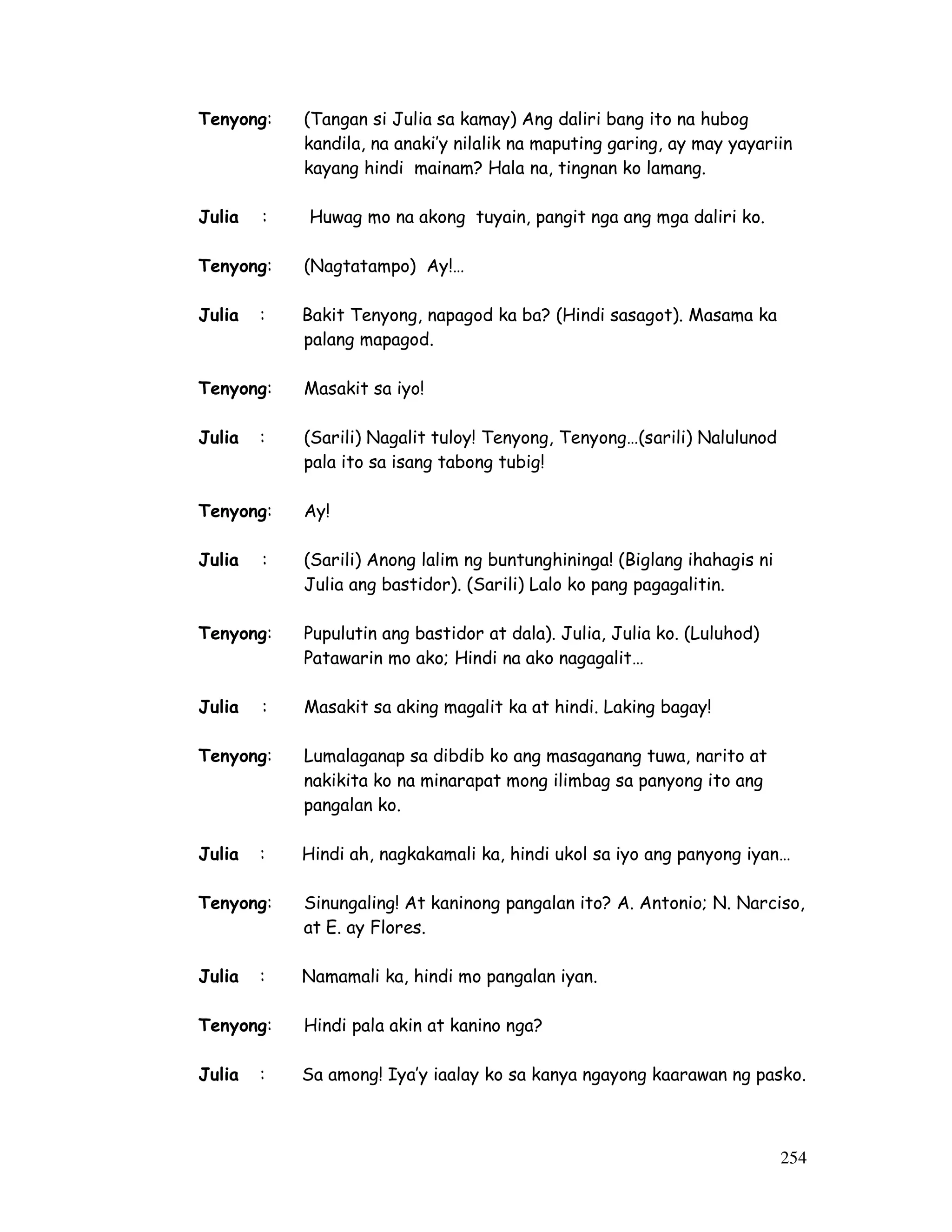 254
Tenyong: (Tangan si Julia sa kamay) Ang daliri bang ito na hubog
kandila, na anaki’y nilalik na maputing garing, ay may yayariin
kayang hindi mainam? Hala na, tingnan ko lamang.
Julia : Huwag mo na akong tuyain, pangit nga ang mga daliri ko.
Tenyong: (Nagtatampo) Ay!…
Julia : Bakit Tenyong, napagod ka ba? (Hindi sasagot). Masama ka
palang mapagod.
Tenyong: Masakit sa iyo!
Julia : (Sarili) Nagalit tuloy! Tenyong, Tenyong…(sarili) Nalulunod
pala ito sa isang tabong tubig!
Tenyong: Ay!
Julia : (Sarili) Anong lalim ng buntunghininga! (Biglang ihahagis ni
Julia ang bastidor). (Sarili) Lalo ko pang pagagalitin.
Tenyong: Pupulutin ang bastidor at dala). Julia, Julia ko. (Luluhod)
Patawarin mo ako; Hindi na ako nagagalit…
Julia : Masakit sa aking magalit ka at hindi. Laking bagay!
Tenyong: Lumalaganap sa dibdib ko ang masaganang tuwa, narito at
nakikita ko na minarapat mong ilimbag sa panyong ito ang
pangalan ko.
Julia : Hindi ah, nagkakamali ka, hindi ukol sa iyo ang panyong iyan…
Tenyong: Sinungaling! At kaninong pangalan ito? A. Antonio; N. Narciso,
at E. ay Flores.
Julia : Namamali ka, hindi mo pangalan iyan.
Tenyong: Hindi pala akin at kanino nga?
Julia : Sa among! Iya’y iaalay ko sa kanya ngayong kaarawan ng pasko.
 
