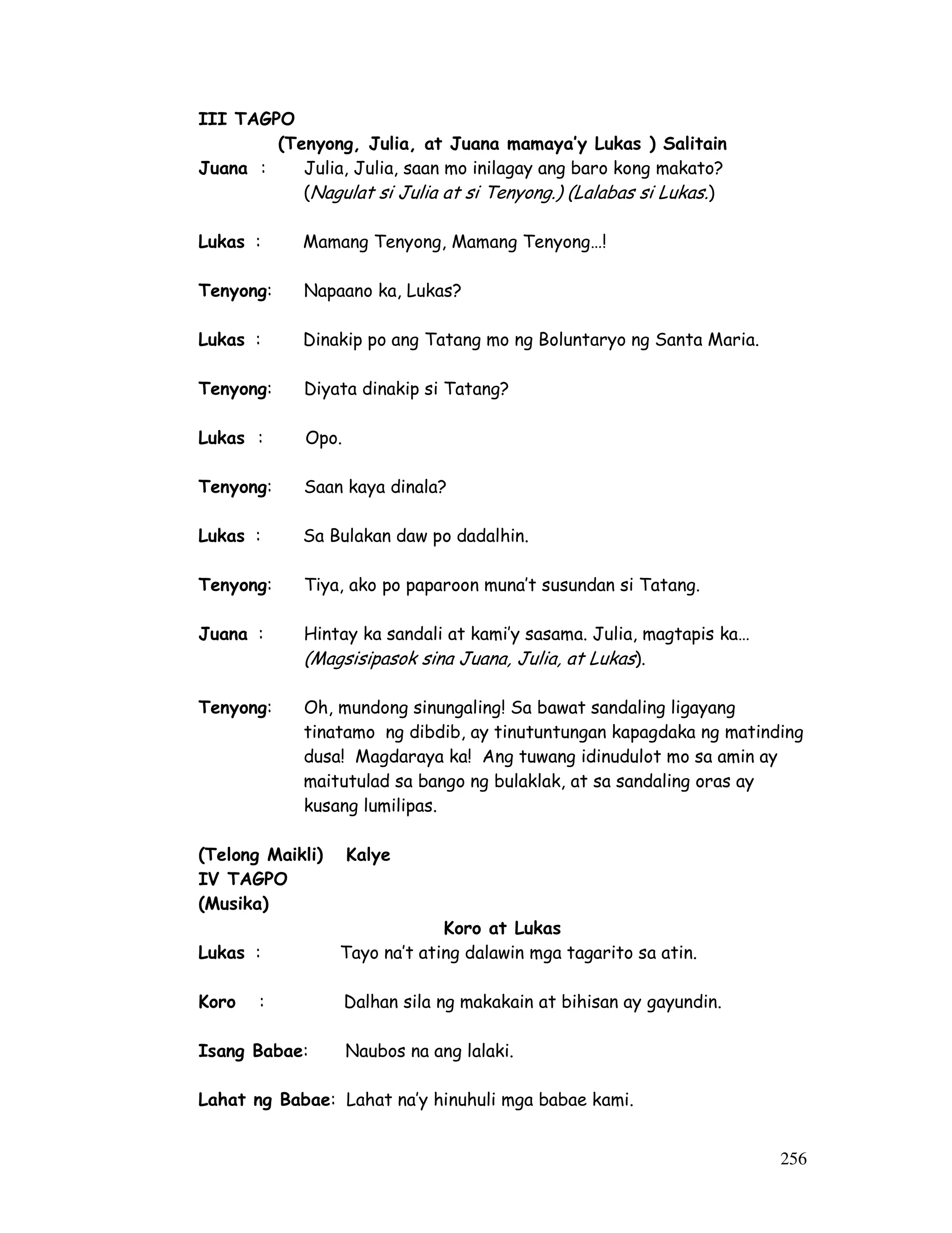 256
III TAGPO
(Tenyong, Julia, at Juana mamaya’y Lukas ) Salitain
Juana : Julia, Julia, saan mo inilagay ang baro kong makato?
(Nagulat si Julia at si Tenyong.) (Lalabas si Lukas.)
Lukas : Mamang Tenyong, Mamang Tenyong…!
Tenyong: Napaano ka, Lukas?
Lukas : Dinakip po ang Tatang mo ng Boluntaryo ng Santa Maria.
Tenyong: Diyata dinakip si Tatang?
Lukas : Opo.
Tenyong: Saan kaya dinala?
Lukas : Sa Bulakan daw po dadalhin.
Tenyong: Tiya, ako po paparoon muna’t susundan si Tatang.
Juana : Hintay ka sandali at kami’y sasama. Julia, magtapis ka…
(Magsisipasok sina Juana, Julia, at Lukas).
Tenyong: Oh, mundong sinungaling! Sa bawat sandaling ligayang
tinatamo ng dibdib, ay tinutuntungan kapagdaka ng matinding
dusa! Magdaraya ka! Ang tuwang idinudulot mo sa amin ay
maitutulad sa bango ng bulaklak, at sa sandaling oras ay
kusang lumilipas.
(Telong Maikli) Kalye
IV TAGPO
(Musika)
Koro at Lukas
Lukas : Tayo na’t ating dalawin mga tagarito sa atin.
Koro : Dalhan sila ng makakain at bihisan ay gayundin.
Isang Babae: Naubos na ang lalaki.
Lahat ng Babae: Lahat na’y hinuhuli mga babae kami.
 