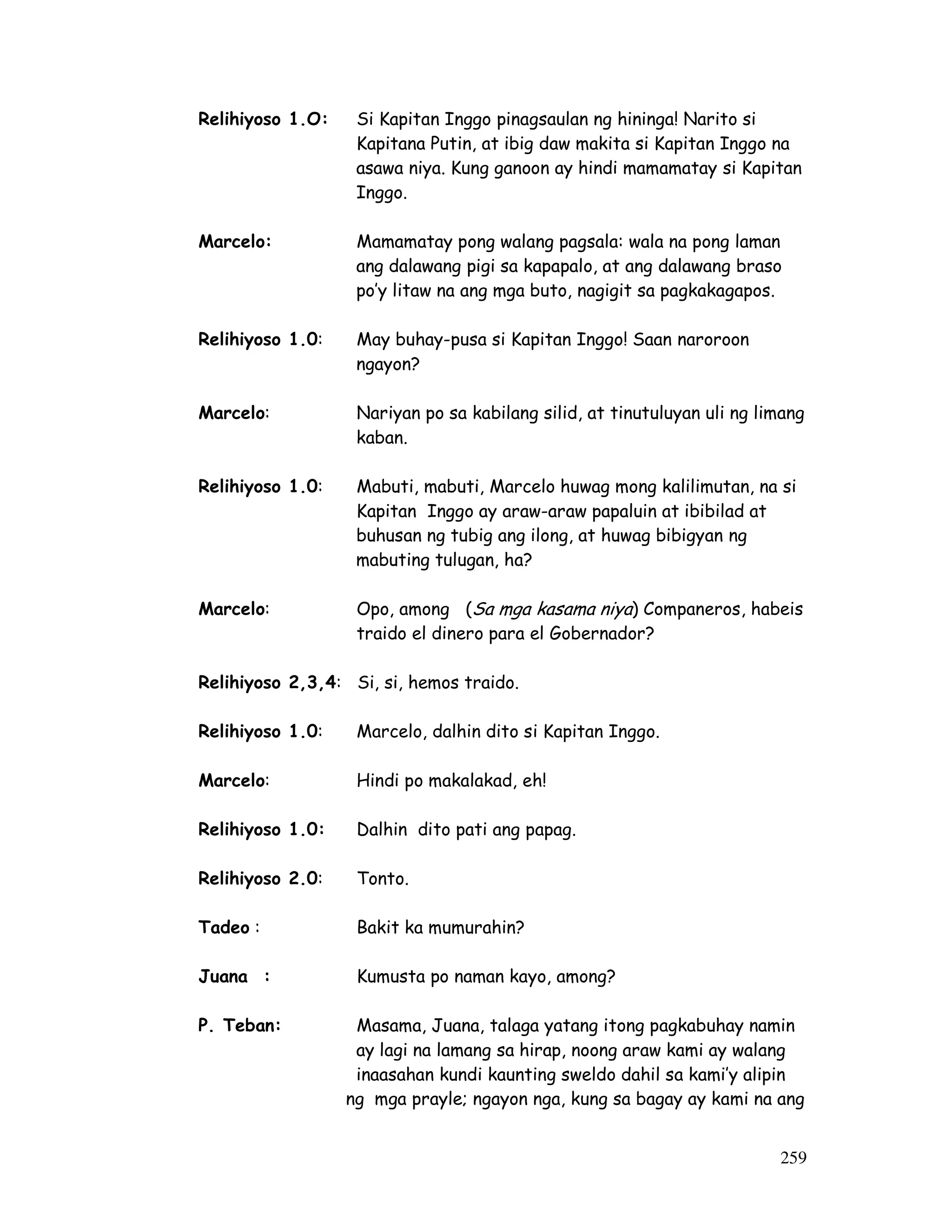 259
Relihiyoso 1.O: Si Kapitan Inggo pinagsaulan ng hininga! Narito si
Kapitana Putin, at ibig daw makita si Kapitan Inggo na
asawa niya. Kung ganoon ay hindi mamamatay si Kapitan
Inggo.
Marcelo: Mamamatay pong walang pagsala: wala na pong laman
ang dalawang pigi sa kapapalo, at ang dalawang braso
po’y litaw na ang mga buto, nagigit sa pagkakagapos.
Relihiyoso 1.0: May buhay-pusa si Kapitan Inggo! Saan naroroon
ngayon?
Marcelo: Nariyan po sa kabilang silid, at tinutuluyan uli ng limang
kaban.
Relihiyoso 1.0: Mabuti, mabuti, Marcelo huwag mong kalilimutan, na si
Kapitan Inggo ay araw-araw papaluin at ibibilad at
buhusan ng tubig ang ilong, at huwag bibigyan ng
mabuting tulugan, ha?
Marcelo: Opo, among (Sa mga kasama niya) Companeros, habeis
traido el dinero para el Gobernador?
Relihiyoso 2,3,4: Si, si, hemos traido.
Relihiyoso 1.0: Marcelo, dalhin dito si Kapitan Inggo.
Marcelo: Hindi po makalakad, eh!
Relihiyoso 1.0: Dalhin dito pati ang papag.
Relihiyoso 2.0: Tonto.
Tadeo : Bakit ka mumurahin?
Juana : Kumusta po naman kayo, among?
P. Teban: Masama, Juana, talaga yatang itong pagkabuhay namin
ay lagi na lamang sa hirap, noong araw kami ay walang
inaasahan kundi kaunting sweldo dahil sa kami’y alipin
ng mga prayle; ngayon nga, kung sa bagay ay kami na ang
 