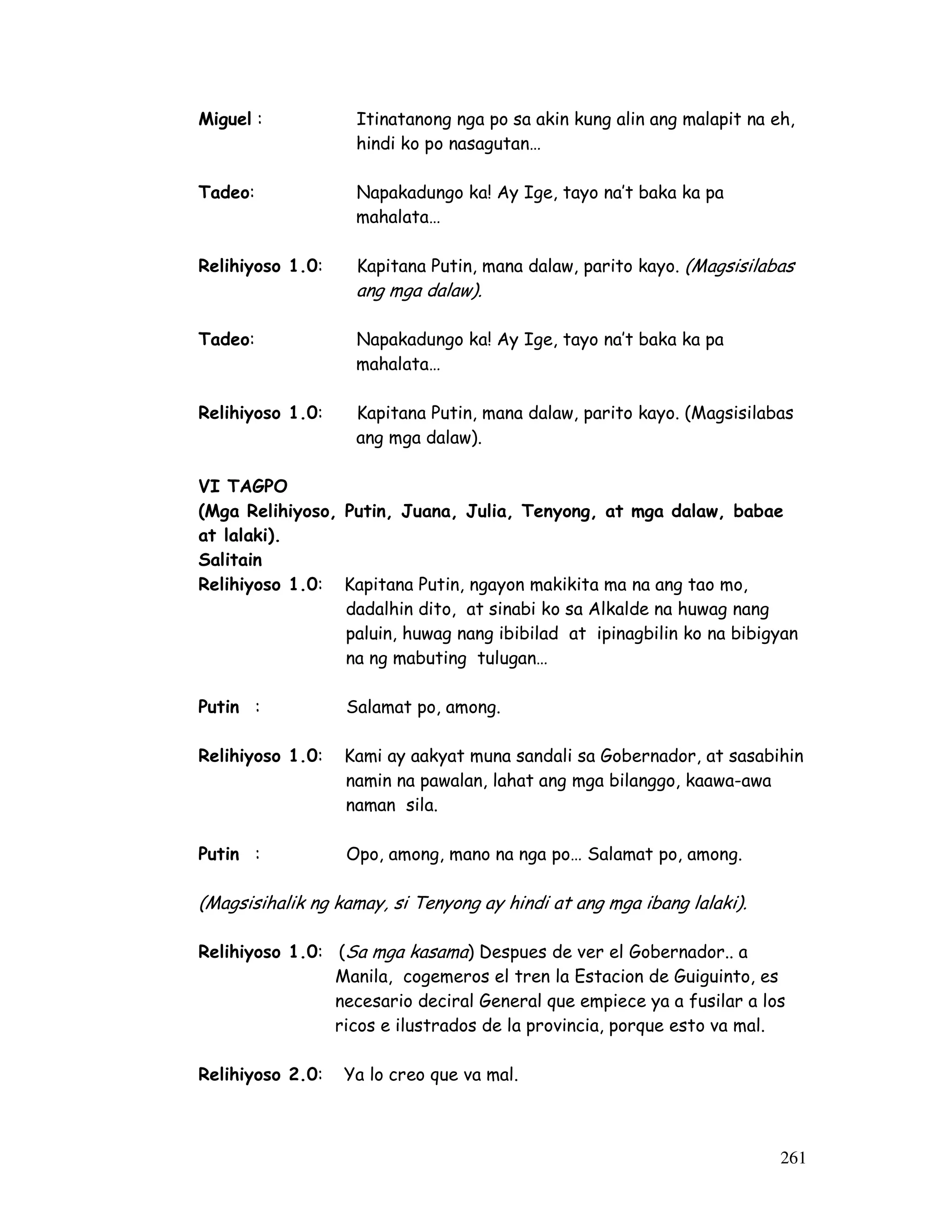 261
Miguel : Itinatanong nga po sa akin kung alin ang malapit na eh,
hindi ko po nasagutan…
Tadeo: Napakadungo ka! Ay Ige, tayo na’t baka ka pa
mahalata…
Relihiyoso 1.0: Kapitana Putin, mana dalaw, parito kayo. (Magsisilabas
ang mga dalaw).
Tadeo: Napakadungo ka! Ay Ige, tayo na’t baka ka pa
mahalata…
Relihiyoso 1.0: Kapitana Putin, mana dalaw, parito kayo. (Magsisilabas
ang mga dalaw).
VI TAGPO
(Mga Relihiyoso, Putin, Juana, Julia, Tenyong, at mga dalaw, babae
at lalaki).
Salitain
Relihiyoso 1.0: Kapitana Putin, ngayon makikita ma na ang tao mo,
dadalhin dito, at sinabi ko sa Alkalde na huwag nang
paluin, huwag nang ibibilad at ipinagbilin ko na bibigyan
na ng mabuting tulugan…
Putin : Salamat po, among.
Relihiyoso 1.0: Kami ay aakyat muna sandali sa Gobernador, at sasabihin
namin na pawalan, lahat ang mga bilanggo, kaawa-awa
naman sila.
Putin : Opo, among, mano na nga po… Salamat po, among.
(Magsisihalik ng kamay, si Tenyong ay hindi at ang mga ibang lalaki).
Relihiyoso 1.0: (Sa mga kasama) Despues de ver el Gobernador.. a
Manila, cogemeros el tren la Estacion de Guiguinto, es
necesario deciral General que empiece ya a fusilar a los
ricos e ilustrados de la provincia, porque esto va mal.
Relihiyoso 2.0: Ya lo creo que va mal.
 