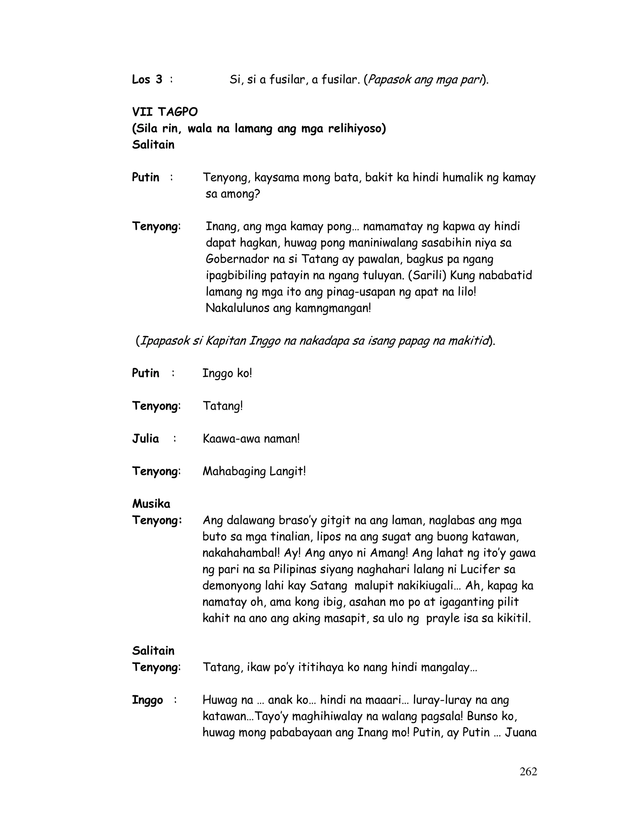 262
Los 3 : Si, si a fusilar, a fusilar. (Papasok ang mga pari).
VII TAGPO
(Sila rin, wala na lamang ang mga relihiyoso)
Salitain
Putin : Tenyong, kaysama mong bata, bakit ka hindi humalik ng kamay
sa among?
Tenyong: Inang, ang mga kamay pong… namamatay ng kapwa ay hindi
dapat hagkan, huwag pong maniniwalang sasabihin niya sa
Gobernador na si Tatang ay pawalan, bagkus pa ngang
ipagbibiling patayin na ngang tuluyan. (Sarili) Kung nababatid
lamang ng mga ito ang pinag-usapan ng apat na lilo!
Nakalulunos ang kamngmangan!
(Ipapasok si Kapitan Inggo na nakadapa sa isang papag na makitid).
Putin : Inggo ko!
Tenyong: Tatang!
Julia : Kaawa-awa naman!
Tenyong: Mahabaging Langit!
Musika
Tenyong: Ang dalawang braso’y gitgit na ang laman, naglabas ang mga
buto sa mga tinalian, lipos na ang sugat ang buong katawan,
nakahahambal! Ay! Ang anyo ni Amang! Ang lahat ng ito’y gawa
ng pari na sa Pilipinas siyang naghahari lalang ni Lucifer sa
demonyong lahi kay Satang malupit nakikiugali… Ah, kapag ka
namatay oh, ama kong ibig, asahan mo po at igaganting pilit
kahit na ano ang aking masapit, sa ulo ng prayle isa sa kikitil.
Salitain
Tenyong: Tatang, ikaw po’y ititihaya ko nang hindi mangalay…
Inggo : Huwag na … anak ko… hindi na maaari… luray-luray na ang
katawan…Tayo’y maghihiwalay na walang pagsala! Bunso ko,
huwag mong pababayaan ang Inang mo! Putin, ay Putin … Juana
 