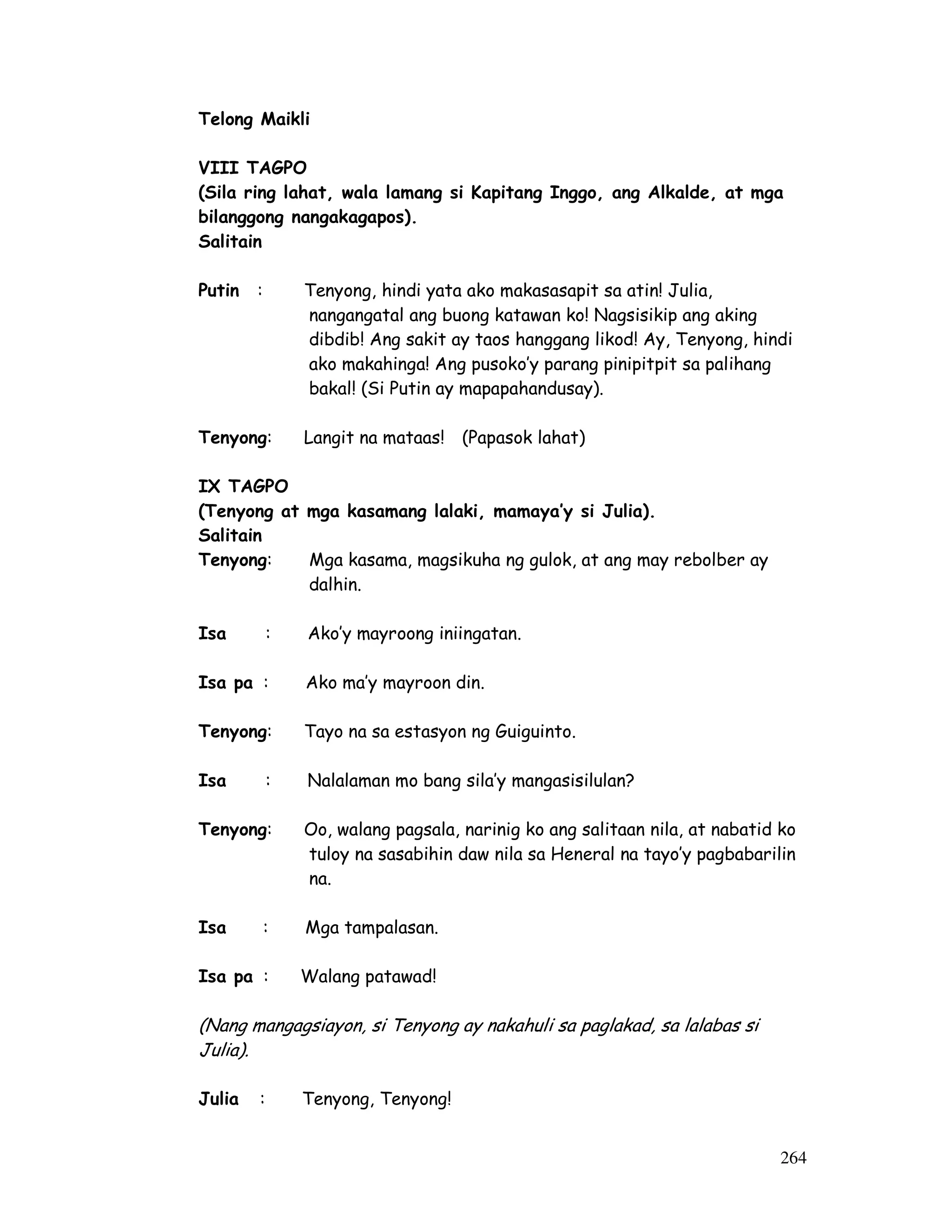 264
Telong Maikli
VIII TAGPO
(Sila ring lahat, wala lamang si Kapitang Inggo, ang Alkalde, at mga
bilanggong nangakagapos).
Salitain
Putin : Tenyong, hindi yata ako makasasapit sa atin! Julia,
nangangatal ang buong katawan ko! Nagsisikip ang aking
dibdib! Ang sakit ay taos hanggang likod! Ay, Tenyong, hindi
ako makahinga! Ang pusoko’y parang pinipitpit sa palihang
bakal! (Si Putin ay mapapahandusay).
Tenyong: Langit na mataas! (Papasok lahat)
IX TAGPO
(Tenyong at mga kasamang lalaki, mamaya’y si Julia).
Salitain
Tenyong: Mga kasama, magsikuha ng gulok, at ang may rebolber ay
dalhin.
Isa : Ako’y mayroong iniingatan.
Isa pa : Ako ma’y mayroon din.
Tenyong: Tayo na sa estasyon ng Guiguinto.
Isa : Nalalaman mo bang sila’y mangasisilulan?
Tenyong: Oo, walang pagsala, narinig ko ang salitaan nila, at nabatid ko
tuloy na sasabihin daw nila sa Heneral na tayo’y pagbabarilin
na.
Isa : Mga tampalasan.
Isa pa : Walang patawad!
(Nang mangagsiayon, si Tenyong ay nakahuli sa paglakad, sa lalabas si
Julia).
Julia : Tenyong, Tenyong!
 