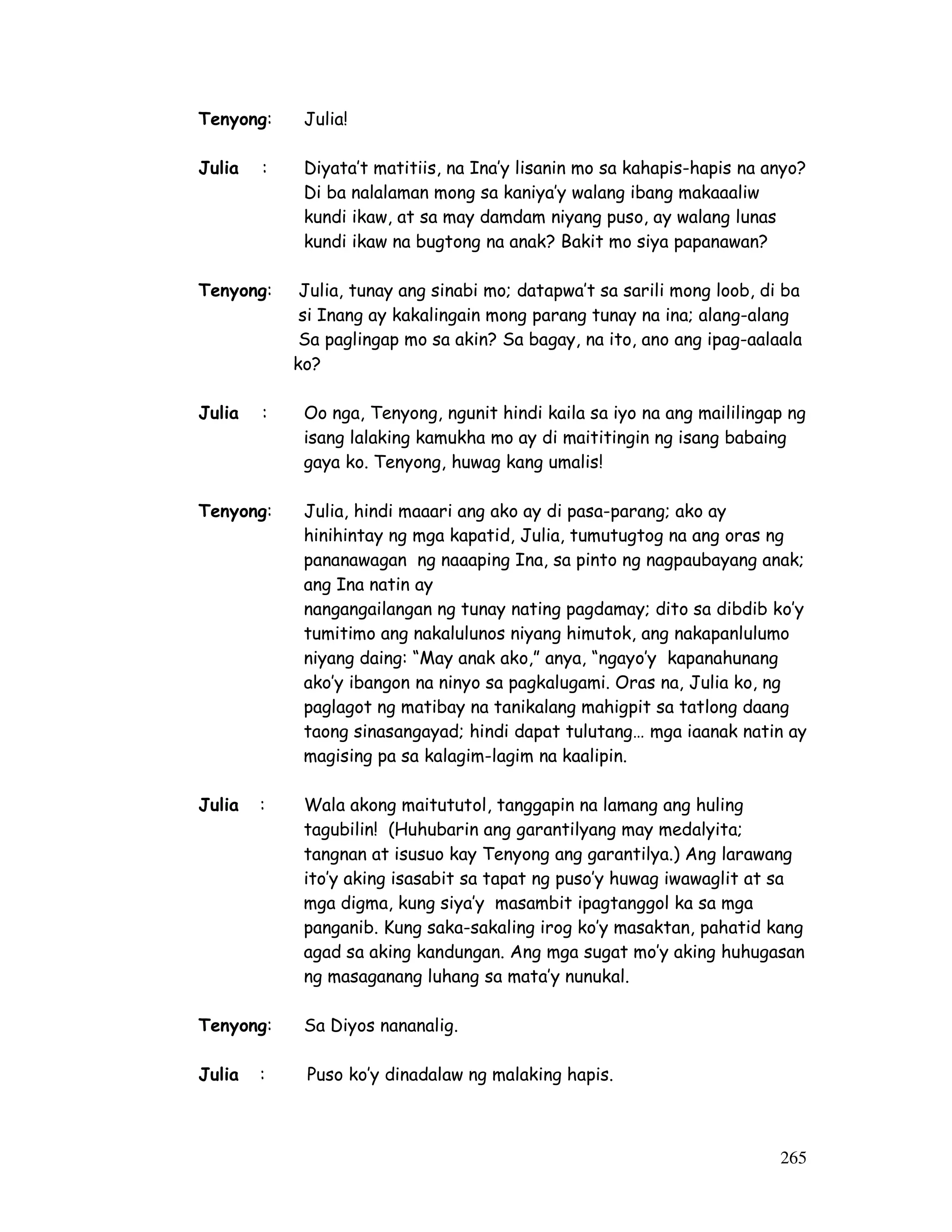 265
Tenyong: Julia!
Julia : Diyata’t matitiis, na Ina’y lisanin mo sa kahapis-hapis na anyo?
Di ba nalalaman mong sa kaniya’y walang ibang makaaaliw
kundi ikaw, at sa may damdam niyang puso, ay walang lunas
kundi ikaw na bugtong na anak? Bakit mo siya papanawan?
Tenyong: Julia, tunay ang sinabi mo; datapwa’t sa sarili mong loob, di ba
si Inang ay kakalingain mong parang tunay na ina; alang-alang
Sa paglingap mo sa akin? Sa bagay, na ito, ano ang ipag-aalaala
ko?
Julia : Oo nga, Tenyong, ngunit hindi kaila sa iyo na ang maililingap ng
isang lalaking kamukha mo ay di maititingin ng isang babaing
gaya ko. Tenyong, huwag kang umalis!
Tenyong: Julia, hindi maaari ang ako ay di pasa-parang; ako ay
hinihintay ng mga kapatid, Julia, tumutugtog na ang oras ng
pananawagan ng naaaping Ina, sa pinto ng nagpaubayang anak;
ang Ina natin ay
nangangailangan ng tunay nating pagdamay; dito sa dibdib ko’y
tumitimo ang nakalulunos niyang himutok, ang nakapanlulumo
niyang daing: “May anak ako,” anya, “ngayo’y kapanahunang
ako’y ibangon na ninyo sa pagkalugami. Oras na, Julia ko, ng
paglagot ng matibay na tanikalang mahigpit sa tatlong daang
taong sinasangayad; hindi dapat tulutang… mga iaanak natin ay
magising pa sa kalagim-lagim na kaalipin.
Julia : Wala akong maitututol, tanggapin na lamang ang huling
tagubilin! (Huhubarin ang garantilyang may medalyita;
tangnan at isusuo kay Tenyong ang garantilya.) Ang larawang
ito’y aking isasabit sa tapat ng puso’y huwag iwawaglit at sa
mga digma, kung siya’y masambit ipagtanggol ka sa mga
panganib. Kung saka-sakaling irog ko’y masaktan, pahatid kang
agad sa aking kandungan. Ang mga sugat mo’y aking huhugasan
ng masaganang luhang sa mata’y nunukal.
Tenyong: Sa Diyos nananalig.
Julia : Puso ko’y dinadalaw ng malaking hapis.
 