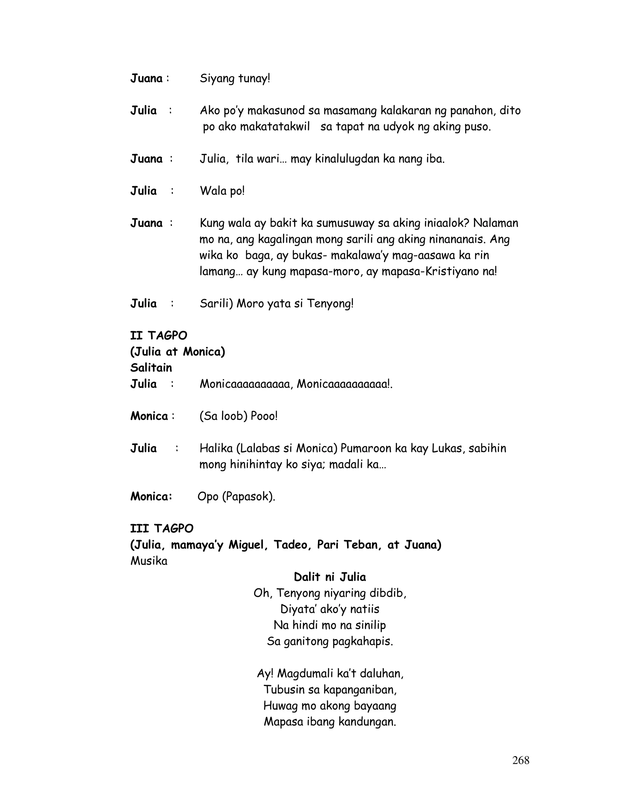 268
Juana : Siyang tunay!
Julia : Ako po’y makasunod sa masamang kalakaran ng panahon, dito
po ako makatatakwil sa tapat na udyok ng aking puso.
Juana : Julia, tila wari… may kinalulugdan ka nang iba.
Julia : Wala po!
Juana : Kung wala ay bakit ka sumusuway sa aking iniaalok? Nalaman
mo na, ang kagalingan mong sarili ang aking ninananais. Ang
wika ko baga, ay bukas- makalawa’y mag-aasawa ka rin
lamang… ay kung mapasa-moro, ay mapasa-Kristiyano na!
Julia : Sarili) Moro yata si Tenyong!
II TAGPO
(Julia at Monica)
Salitain
Julia : Monicaaaaaaaaaa, Monicaaaaaaaaaa!.
Monica : (Sa loob) Pooo!
Julia : Halika (Lalabas si Monica) Pumaroon ka kay Lukas, sabihin
mong hinihintay ko siya; madali ka…
Monica: Opo (Papasok).
III TAGPO
(Julia, mamaya’y Miguel, Tadeo, Pari Teban, at Juana)
Musika
Dalit ni Julia
Oh, Tenyong niyaring dibdib,
Diyata’ ako’y natiis
Na hindi mo na sinilip
Sa ganitong pagkahapis.
Ay! Magdumali ka’t daluhan,
Tubusin sa kapanganiban,
Huwag mo akong bayaang
Mapasa ibang kandungan.
 