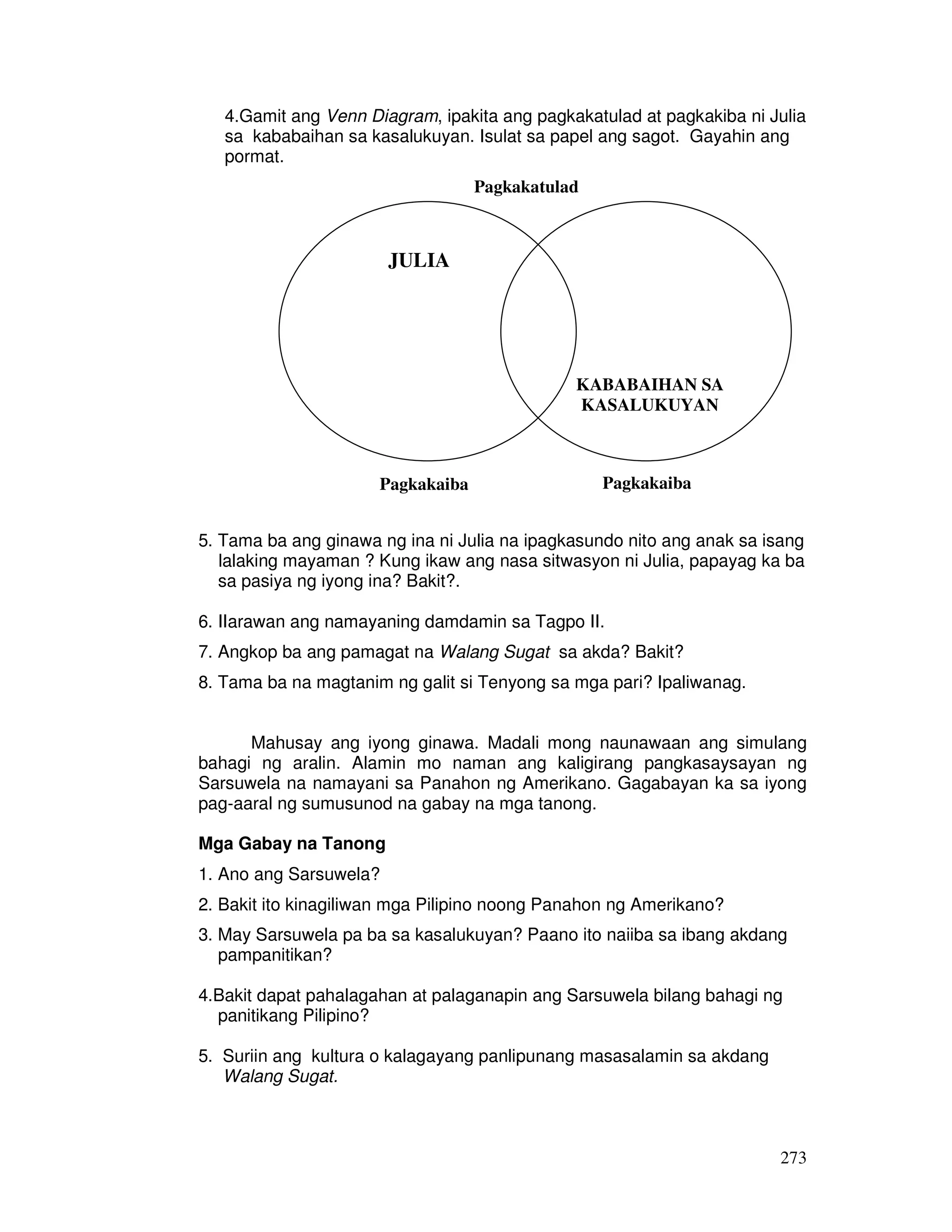 273
4.Gamit ang Venn Diagram, ipakita ang pagkakatulad at pagkakiba ni Julia
sa kababaihan sa kasalukuyan. Isulat sa papel ang sagot. Gayahin ang
pormat.
5. Tama ba ang ginawa ng ina ni Julia na ipagkasundo nito ang anak sa isang
lalaking mayaman ? Kung ikaw ang nasa sitwasyon ni Julia, papayag ka ba
sa pasiya ng iyong ina? Bakit?.
6. IIarawan ang namayaning damdamin sa Tagpo II.
7. Angkop ba ang pamagat na Walang Sugat sa akda? Bakit?
8. Tama ba na magtanim ng galit si Tenyong sa mga pari? Ipaliwanag.
Mahusay ang iyong ginawa. Madali mong naunawaan ang simulang
bahagi ng aralin. Alamin mo naman ang kaligirang pangkasaysayan ng
Sarsuwela na namayani sa Panahon ng Amerikano. Gagabayan ka sa iyong
pag-aaral ng sumusunod na gabay na mga tanong.
Mga Gabay na Tanong
1. Ano ang Sarsuwela?
2. Bakit ito kinagiliwan mga Pilipino noong Panahon ng Amerikano?
3. May Sarsuwela pa ba sa kasalukuyan? Paano ito naiiba sa ibang akdang
pampanitikan?
4.Bakit dapat pahalagahan at palaganapin ang Sarsuwela bilang bahagi ng
panitikang Pilipino?
5. Suriin ang kultura o kalagayang panlipunang masasalamin sa akdang
Walang Sugat.
JULIA
KABABAIHAN SA
KASALUKUYAN
Pagkakatulad
Pagkakaiba Pagkakaiba
 