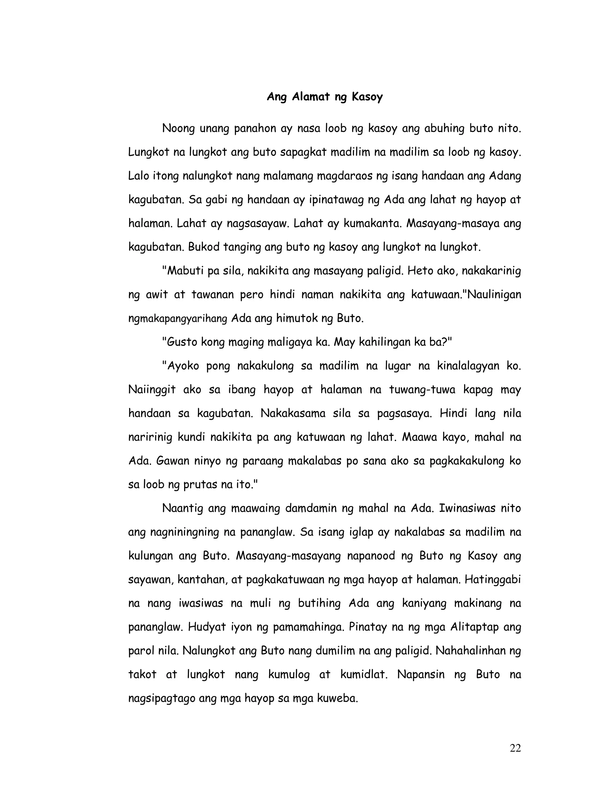22
Ang Alamat ng Kasoy
Noong unang panahon ay nasa loob ng kasoy ang abuhing buto nito.
Lungkot na lungkot ang buto sapagkat madilim na madilim sa loob ng kasoy.
Lalo itong nalungkot nang malamang magdaraos ng isang handaan ang Adang
kagubatan. Sa gabi ng handaan ay ipinatawag ng Ada ang lahat ng hayop at
halaman. Lahat ay nagsasayaw. Lahat ay kumakanta. Masayang-masaya ang
kagubatan. Bukod tanging ang buto ng kasoy ang lungkot na lungkot.
"Mabuti pa sila, nakikita ang masayang paligid. Heto ako, nakakarinig
ng awit at tawanan pero hindi naman nakikita ang katuwaan."Naulinigan
ngmakapangyarihang Ada ang himutok ng Buto.
"Gusto kong maging maligaya ka. May kahilingan ka ba?"
"Ayoko pong nakakulong sa madilim na lugar na kinalalagyan ko.
Naiinggit ako sa ibang hayop at halaman na tuwang-tuwa kapag may
handaan sa kagubatan. Nakakasama sila sa pagsasaya. Hindi lang nila
naririnig kundi nakikita pa ang katuwaan ng lahat. Maawa kayo, mahal na
Ada. Gawan ninyo ng paraang makalabas po sana ako sa pagkakakulong ko
sa loob ng prutas na ito."
Naantig ang maawaing damdamin ng mahal na Ada. Iwinasiwas nito
ang nagniningning na pananglaw. Sa isang iglap ay nakalabas sa madilim na
kulungan ang Buto. Masayang-masayang napanood ng Buto ng Kasoy ang
sayawan, kantahan, at pagkakatuwaan ng mga hayop at halaman. Hatinggabi
na nang iwasiwas na muli ng butihing Ada ang kaniyang makinang na
pananglaw. Hudyat iyon ng pamamahinga. Pinatay na ng mga Alitaptap ang
parol nila. Nalungkot ang Buto nang dumilim na ang paligid. Nahahalinhan ng
takot at lungkot nang kumulog at kumidlat. Napansin ng Buto na
nagsipagtago ang mga hayop sa mga kuweba.
 