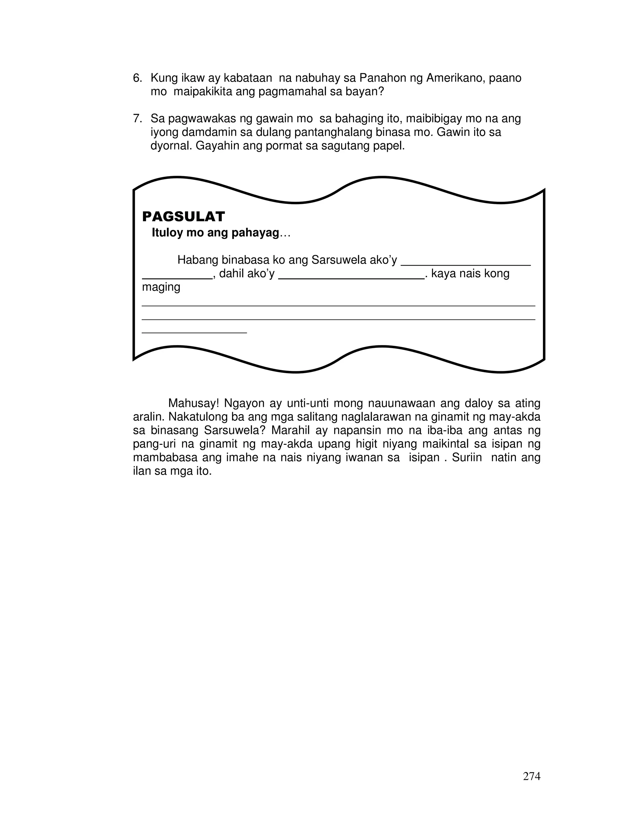 274
6. Kung ikaw ay kabataan na nabuhay sa Panahon ng Amerikano, paano
mo maipakikita ang pagmamahal sa bayan?
7. Sa pagwawakas ng gawain mo sa bahaging ito, maibibigay mo na ang
iyong damdamin sa dulang pantanghalang binasa mo. Gawin ito sa
dyornal. Gayahin ang pormat sa sagutang papel.
Mahusay! Ngayon ay unti-unti mong nauunawaan ang daloy sa ating
aralin. Nakatulong ba ang mga salitang naglalarawan na ginamit ng may-akda
sa binasang Sarsuwela? Marahil ay napansin mo na iba-iba ang antas ng
pang-uri na ginamit ng may-akda upang higit niyang maikintal sa isipan ng
mambabasa ang imahe na nais niyang iwanan sa isipan . Suriin natin ang
ilan sa mga ito.
PAGSULAT
Ituloy mo ang pahayag…
Habang binabasa ko ang Sarsuwela ako’y
, dahil ako’y . kaya nais kong
maging
____________________________________________________________
____________________________________________________________
________________
 