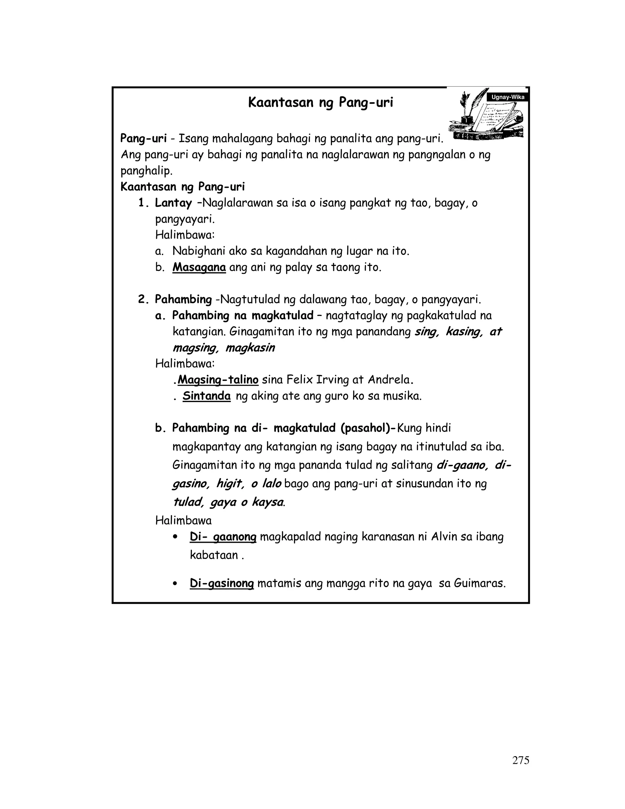 275
Kaantasan ng Pang-uri
Pang-uri - Isang mahalagang bahagi ng panalita ang pang-uri.
Ang pang-uri ay bahagi ng panalita na naglalarawan ng pangngalan o ng
panghalip.
Kaantasan ng Pang-uri
1. Lantay –Naglalarawan sa isa o isang pangkat ng tao, bagay, o
pangyayari.
Halimbawa:
a. Nabighani ako sa kagandahan ng lugar na ito.
b. Masagana ang ani ng palay sa taong ito.
2. Pahambing -Nagtutulad ng dalawang tao, bagay, o pangyayari.
a. Pahambing na magkatulad – nagtataglay ng pagkakatulad na
katangian. Ginagamitan ito ng mga panandang sing, kasing, at
magsing, magkasin
Halimbawa:
.Magsing-talino sina Felix Irving at Andrela.
. Sintanda ng aking ate ang guro ko sa musika.
b. Pahambing na di- magkatulad (pasahol)-Kung hindi
magkapantay ang katangian ng isang bagay na itinutulad sa iba.
Ginagamitan ito ng mga pananda tulad ng salitang di-gaano, di-
gasino, higit, o lalo bago ang pang-uri at sinusundan ito ng
tulad, gaya o kaysa.
Halimbawa
• Di- gaanong magkapalad naging karanasan ni Alvin sa ibang
kabataan .
• Di-gasinong matamis ang mangga rito na gaya sa Guimaras.
3. Pasukdol – ay ginagamit kung ipinapakita ang kahigitan ng isang
Ugnay-Wika
 